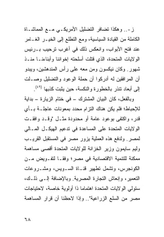 ‫ﺯ-.. ﻭﻫﻜﺫﺍ ﺘﻀﺎﻓﺭ ﺍﻟﺘﻀﻠﻴل ﺍﻷﻤﺭﻴﻜـﻲ ﻤـﻊ ﺍﻟﻤﻤﺎﺸـﺎﺓ‬
‫ﺍﻟﻜﺎﻤﻠﺔ ﻤﻥ ﺍﻟﻘﻴﺎﺩﺓ ﺍﻟﺴﻴﺎﺴﻴﺔ، ﻭﻤﻊ ﺍﻟﺘﻁﻠﻊ ﺇﻟﻰ ﺍﻟﺨﻴـﺭ ﺍﻟﻐـﺎﻤﺭ‬
‫ﻋﻨﺩ ﻓﺘﺢ ﺍﻷﺒﻭﺍﺏ، ﻭﺍﻨﻌﻜﺱ ﺫﻟﻙ ﻓﻲ ﺃﻏﺭﺏ ﺘﺭﺤﻴﺏ ﺒـﺭﺌﻴﺱ‬
‫ﺍﻟﻭﻻﻴﺎﺕ ﺍﻟﻤﺘﺤﺩﺓ، ﺍﻟﺫﻱ ﻗﺘﻠﺕ ﺃﺴﻠﺤﺘﻪ ﺇﺨﻭﺍﻨﻨﺎ ﻭﺃﺒﻨﺎﺀﻨـﺎ ﻤﻨـﺫ‬
‫ﺸﻬﻭﺭ. ﻭﻜﺎﻥ ﻨﻴﻜﺴﻭﻥ ﻭﻤﻥ ﻤﻌﻪ ﻋﻠﻰ ﺭﺃﺱ ﺍﻟﻤﻨﺩﻫﺸﻴﻥ، ﻭﻴﺒﺩﻭ‬
‫ﺃﻥ ﺍﻟﻤﺭﺍﻓﻘﻴﻥ ﻟﻪ ﺃﺩﺭﻜﻭﺍ ﺃﻥ ﺤﻤﻠﺔ ﺍﻟﻭﻋﻭﺩ ﻭﺍﻟﺘﻀﻠﻴل ﻭﺼـﻠﺕ‬
     ‫ﺇﻟﻰ ﺃﺒﻌﺎﺩ ﺘﻨﺫﺭ ﺒﺎﻟﺨﻁﻭﺭﺓ ﻭﺍﻟﻨﻜﺴﺔ، ﺤﻴﻥ ﻴﺜﺒﺕ ﻜﺫﺒﻬﺎ )٩٤(.‬
‫ﻭﺒﺎﻟﻔﻌل، ﻜﺎﻥ ﺍﻟﺒﻴﺎﻥ ﺍﻟﻤﺸﺘﺭﻙ – ﻓﻲ ﺨﺘﺎﻡ ﺍﻟﺯﻴﺎﺭﺓ – ﺒﺩﺍﻴﺔ‬
‫ﻟﻺﺤﺒﺎﻁ؛ ﻓﻠﻡ ﻴﻜﻥ ﻫﻨﺎﻙ ﺍﻟﺘﺯﺍﻡ ﻤﺤﺩﺩ ﺒﻤﻌﻭﻨﺎﺕ ﻋﺎﺠﻠـﺔ ﺒـﺄﻱ‬
‫ﻗﺩﺭ، ﻭﺍﻜﺘﻔﻰ ﺒﻭﻋﻭﺩ ﻋﺎﻤﺔ ﺃﻭ ﻤﺤﺩﻭﺩﺓ ﻤﺜـل "ﻭﻗـﺩ ﻭﺍﻓﻘـﺕ‬
‫ﺍﻟﻭﻻﻴﺎﺕ ﺍﻟﻤﺘﺤﺩﺓ ﻋﻠﻰ ﺍﻟﻤﺴﺎﻋﺩﺓ ﻓﻲ ﺘﺩﻋﻴﻡ ﺍﻟﻬﻴﻜـل ﺍﻟﻤـﺎﻟﻲ‬
‫ﻟﻤﺼﺭ. ﻭﻟﺩﻓﻊ ﻫﺫﻩ ﺍﻟﻌﻤﻠﻴﺔ ﻴﺯﻭﺭ ﻤﺼﺭ ﻓﻲ ﺍﻟﻤﺴﺘﻘﺒل ﺍﻟﻘﺭﻴـﺏ‬
‫ﻭﻟﻴﻡ ﺴﺎﻴﻤﻭﻥ ﻭﺯﻴﺭ ﺍﻟﺨﺯﺍﻨﺔ ﻟﻠﻭﻻﻴﺎﺕ ﺍﻟﻤﺘﺤﺩﺓ ﺃﻗﺼﻰ ﻤﺴﺎﻫﻤﺔ‬
‫ﻤﻤﻜﻨﺔ ﻟﻠﺘﻨﻤﻴﺔ ﺍﻻﻗﺘﺼﺎﺩﻴﺔ ﻓﻲ ﻤﺼﺭ؛ ﻭﻓ ﹰـﺎ ﻟﺘﻔـﻭﻴﺽ ﻤـﻥ‬
              ‫ﻘ‬
‫ﺍﻟﻜﻭﻨﺠﺭﺱ، ﻭﺘﺸﻤل ﺘﻁﻬﻴﺭ ﻗﻨـﺎﺓ ﺍﻟﺴـﻭﻴﺱ، ﻭﻤﺸـﺭﻭﻋﺎﺕ‬
‫ﺍﻟﺘﻌﻤﻴﺭ، ﻭﺇﻨﻌﺎﺵ ﺍﻟﺘﺠﺎﺭﺓ ﺍﻟﻤﺼﺭﻴﺔ. ﻭﺒﺎﻹﻀﺎﻓﺔ ﺇﻟـﻰ ﺫﻟـﻙ،‬
‫ﺴﺘﻭﻟﻲ ﺍﻟﻭﻻﻴﺎﺕ ﺍﻟﻤﺘﺤﺩﺓ ﺍﻫﺘﻤﺎ ‪‬ﺎ ﺫﺍ ﺃﻭﻟﻭﻴﺔ ﺨﺎﺼﺔ، ﻻﺤﺘﻴﺎﺠﺎﺕ‬
                          ‫ﻤ‬
‫ﻤﺼﺭ ﻤﻥ ﺍﻟﺴﻠﻊ ﺍﻟﺯﺭﺍﻋﻴﺔ".. ﻭﺇﺫﺍ ﻻﺤﻅﻨﺎ ﺃﻥ ﻗﺭﺍﺭ ﺍﻟﻤﺴﺎﻫﻤﺔ‬


‫٨٦‬
 