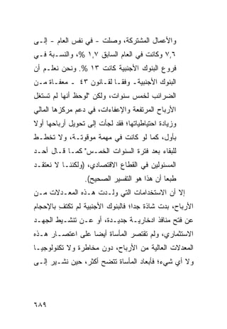 ‫ﻭﺍﻷﻋﻤﺎل ﺍﻟﻤﺸﺘﺭﻜﺔ، ﻭﺼﻠﺕ - ﻓﻲ ﻨﻔﺱ ﺍﻟﻌﺎﻡ - ﺇﻟـﻰ‬
‫٦,٧ ﻭﻜﺎﻨﺕ ﻓﻲ ﺍﻟﻌﺎﻡ ﺍﻟﺴﺎﺒﻕ ٧,١ %، ﻭﺍﻟﻨﺴـﺒﺔ ﻓـﻲ‬
‫ﻓﺭﻭﻉ ﺍﻟﺒﻨﻭﻙ ﺍﻷﺠﻨﺒﻴﺔ ﻜﺎﻨﺕ ٣١ %. ﻭﻨﺤﻥ ﻨﻌﻠـﻡ ﺃﻥ‬
‫ﺍﻟﺒﻨﻭﻙ ﺍﻷﺠﻨﺒﻴﺔـ ﻭﻓ ﹰـﺎ ﻟﻘـﺎﻨﻭﻥ ٣٤ ـ ‪‬ﻌﻔـﺎﺓ ﻤـﻥ‬
         ‫ﻤ‬                ‫ﻘ‬
‫ﺍﻟﻀﺭﺍﺌﺏ ﻟﺨﻤﺱ ﺴﻨﻭﺍﺕ، ﻭﻟﻜﻥ "ﻟﻭﺤﻅ ﺃﻨﻬﺎ ﻟﻡ ﺘﺴﺘﻐل‬
‫ﺍﻷﺭﺒﺎﺡ ﺍﻟﻤﺭﺘﻔﻌﺔ ﻭﺍﻹﻋﻔﺎﺀﺍﺕ، ﻓﻲ ﺩﻋﻡ ﻤﺭﻜﺯﻫﺎ ﺍﻟﻤﺎﻟﻲ‬
‫ﻭﺯﻴﺎﺩﺓ ﺍﺤﺘﻴﺎﻁﻴﺎﺘﻬﺎ؛ ﻓﻘﺩ ﻟﺠﺄﺕ ﺇﻟﻰ ﺘﺤﻭﻴل ﺃﺭﺒﺎﺤﻬﺎ ﺃﻭﻻ‬
‫ﹰ‬
‫ﺒﺄﻭل، ﻜﻤﺎ ﻟﻭ ﻜﺎﻨﺕ ﻓﻲ ‪‬ﻬﻤﺔ ﻤﻭﻗﻭﺘـﺔ، ﻭﻻ ﺘﺨﻁـﻁ‬
                     ‫ﻤ‬
‫ﻟﻠﺒﻘﺎﺀ ﺒﻌﺩ ﻓﺘﺭﺓ ﺍﻟﺴﻨﻭﺍﺕ ﺍﻟﺨﻤـﺱ" ﻜﻤـﺎ ﻗـﺎل ﺃﺤـﺩ‬
‫ﺍﻟﻤﺴﺌﻭﻟﻴﻥ ﻓﻲ ﺍﻟﻘﻁﺎﻉ ﺍﻻﻗﺘﺼﺎﺩﻱ، )ﻭﻟﻜﻨﻨـﺎ ﻻ ﻨﻌﺘﻘـﺩ‬
                 ‫ﻁﺒ ‪‬ﺎ ﺃﻥ ﻫﺫﺍ ﻫﻭ ﺍﻟﺘﻔﺴﻴﺭ ﺍﻟﺼﺤﻴﺢ(.‬
                                             ‫ﻌ‬
‫ﺇﻻ ﺃﻥ ﺍﻻﺴﺘﺨﺩﺍﻤﺎﺕ ﺍﻟﺘﻲ ﻭﻟـﺩﺕ ﻫـﺫﻩ ﺍﻟﻤﻌـﺩﻻﺕ ﻤـﻥ‬
‫ﺍﻷﺭﺒﺎﺡ، ﺒﺩﺕ ﺸﺎﺫﺓ ﺠ ‪‬ﺍ؛ ﻓﺎﻟﺒﻨﻭﻙ ﺍﻷﺠﻨﺒﻴﺔ ﻟﻡ ﺘﻜﺘﻑ ﺒﺎﻹﺤﺠﺎﻡ‬
        ‫ِ‬                         ‫ﺩ‬
‫ﻋﻥ ﻓﺘﺢ ﻤﻨﺎﻓﺫ ﺍﺩﺨﺎﺭﻴـﺔ ﺠﺩﻴـﺩﺓ، ﺃﻭ ﻋـﻥ ﺘﻨﺸـﻴﻁ ﺍﻟﺠﻬـﺩ‬
                                      ‫ﹶ‬
‫ﺍﻻﺴﺘﺜﻤﺎﺭﻱ، ﻭﻟﻡ ﺘﻘﺘﺼﺭ ﺍﻟﻤﺄﺴﺎﺓ ﺃﻴ ‪‬ﺎ ﻋﻠﻰ ﺍﻋﺘﺼـﺎﺭ ﻫـﺫﻩ‬
                  ‫ﹸ ﻀ‬
‫ﺍﻟﻤﻌﺩﻻﺕ ﺍﻟﻌﺎﻟﻴﺔ ﻤﻥ ﺍﻷﺭﺒﺎﺡ، ﺩﻭﻥ ﻤﺨﺎﻁﺭﺓ ﻭﻻ ﺘﻜﻨﻭﻟﻭﺠﻴـﺎ‬
‫ﻭﻻ ﺃﻱ ﺸﻲﺀ؛ ﻓﺄﺒﻌﺎﺩ ﺍﻟﻤﺄﺴﺎﺓ ﺘﺘﻀﺢ ﺃﻜﺜﺭ، ﺤﻴﻥ ﹸﺸـﻴﺭ ﺇﻟـﻰ‬
         ‫ﻨ‬




‫٩٨٦‬
 