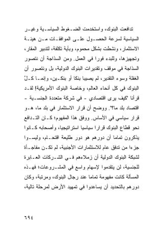 ‫ﺘﺩﺍﻓﻌﺕ ﺍﻟﺒﻨﻭﻙ، ﻭﺍﺴﺘﺨﺩﻤﺕ ﺍﻟﻀـﻐﻭﻁ ﺍﻟﺴﻴﺎﺴـﻴﺔ ﻭﻏﻴـﺭ‬
‫ﺍﻟﺴﻴﺎﺴﻴﺔ ﻟﺴﺭﻋﺔ ﺍﻟﺤﺼـﻭل ﻋﻠـﻰ ﺍﻟﻤﻭﺍﻓﻘـﺎﺕ ﻤـﻥ ﻫﻴﺌـﺔ‬
‫ﺍﻻﺴﺘﺜﻤﺎﺭ، ﻭﻨﺸﻁﺕ ﺒﺸﻜل ﻤﺤﻤﻭﻡ، ﻭﺒﺄ ‪‬ﺔ ﺘﻜﻠﻔﺔ، ﻟﺘﺩﺒﻴﺭ ﺍﻟﻤﻘﺎﺭ،‬
                       ‫ﻴ‬
‫ﻭﺘﺠﻬﻴﺯﻫﺎ، ﻭﻟﻠﺒﺩﺀ ﻓﻭ ‪‬ﺍ ﻓﻲ ﺍﻟﻌﻤل. ﻭﻤﻥ ﺍﻟﺴﺫﺍﺠﺔ ﺃﻥ ﻨﺘﺼﻭﺭ‬
                                ‫ﺭ‬
‫ﺍﻟﺴﺫﺍﺠﺔ ﻓﻲ ﻤﻭﻗﻑ ﻭﺘﻘﺩﻴﺭﺍﺕ ﺍﻟﺒﻨﻭﻙ ﺍﻟﺩﻭﻟﻴﺔ، ﺒل ﻭﻨﺘﺼﻭﺭ ﺃﻥ‬
‫ﺍﻟﻐﻔﻠﺔ ﻭﺴﻭﺀ ﺍﻟﺘﻘﺩﻴﺭ، ﻟﻡ ﻴﺼﻴﺒﺎ ﺒﻨ ﹰﺎ ﺃﻭ ﺒﻨﻜـﻴﻥ، ﻭﺇﻨﻤـﺎ ﻜـل‬
‫ﱠ‬                      ‫ﻜ‬
‫ﺍﻟﺒﻨﻭﻙ ﻓﻲ ﻜل ﺃﻨﺤﺎﺀ ﺍﻟﻌﺎﻟﻡ، ﻭﺨﺎﺼﺔ ﺍﻟﺒﻨﻭﻙ ﺍﻷﻤﺭﻴﻜﻴﺔ! ﻟﻘـﺩ‬
‫ﻗﺭﺃﻨﺎ "ﻜﻴﻑ ﻴﺭﻯ ﺍﻗﺘﺼﺎﺩﻱ - ﻓﻲ ﺸﺭﻜﺔ ﻤﺘﻌﺩﺩﺓ ﺍﻟﺠﻨﺴـﻴﺔ -‬
                            ‫‪‬‬
‫ﺍﻗﺘﺼﺎﺩ ﺒﻠﺩ ﻤﺎ؟". ﻭﻭﻀﺢ ﺃﻥ ﻗﺭﺍﺭ ﺍﻻﺴﺘﺜﻤﺎﺭ ﻓﻲ ﺒﻠﺩ ﻤﺎ، ﻫـﻭ‬
                                ‫‪‬‬             ‫‪‬‬
‫ﻗﺭﺍﺭ ﺴﻴﺎﺴﻲ ﻓﻲ ﺍﻷﺴﺎﺱ. ﻭﻭﻓﻕ ﻫﺫﺍ ﺍﻟﻤﻔﻬﻭﻡ؛ ﻜـﺎﻥ ﺍﻟﺘـﺩﺍﻓﻊ‬
‫ﻨﺤﻭ ﻗﻁﺎﻉ ﺍﻟﺒﻨﻭﻙ ﻗﺭﺍ ‪‬ﺍ ﺴﻴﺎﺴ ‪‬ﺎ ﺍﺴﺘﺭﺍﺘﻴﺠ ‪‬ﺎ، ﻭﺃﺼﺤﺎﺒﻪ ﻜـﺎﻨﻭﺍ‬
                 ‫ﻴ‬           ‫ﻴ‬       ‫ﺭ‬
‫ﻴﺫﻜﺭﻭﻥ ﺘﻤﺎ ‪‬ﺎ ﺃﻥ ﺩﻭﺭﻫﻡ ﻫﻭ ﺩﻭﺭ ﻁﻠﻴﻌﺔ ﺍﻗﺘﺤـﺎﻡ، ﻭﻟﻴﺴـﻭﺍ‬
                                        ‫ﻤ‬
‫ﺠﺯ ‪‬ﺍ ﻤﻥ ﺘﺩﻓﻕ ﻋﺎﻡ ﻟﻼﺴﺘﺜﻤﺎﺭﺍﺕ ﺍﻷﺠﻨﺒﻴﺔ، ﻟﻡ ﺘﻜـﻥ ﻤﻔﺎﺠـﺄﺓ‬
                                                 ‫ﺀ‬
‫ﻟﺸﺒﻜﺔ ﺍﻟﺒﻨﻭﻙ ﺍﻟﺩﻭﻟﻴﺔ ﺃﻥ ﺯﻤﻼﺀﻫﻡ ﻓـﻲ ﺍﻟﺸـﺭﻜﺎﺕ ﺍﻟﻌـﺎﺒﺭﺓ‬
‫ﻟﻠﺠﻨﺴﻴﺔ، ﻟﻥ ﻴﺘﻘﺩﻤﻭﺍ ﻹﺴﻬﺎﻡ ﻭﺍﺴﻊ ﻓﻲ ﺍﻟﻤﺸـﺭﻭﻋﺎﺕ؛ ﻓﻬـﺫﻩ‬
‫ﺍﻟﻤﺴﺄﻟﺔ ﻜﺎﻨﺕ ﻤﻔﻬﻭﻤﺔ ﺘﻤﺎ ‪‬ﺎ ﻋﻨﺩ ﺭﺠﺎل ﺍﻟﺒﻨﻭﻙ، ﻭﻤﺭﺘﺒﺔ، ﻭﻜﺎﻥ‬
                               ‫ﻤ‬
‫ﺩﻭﺭﻫﻡ ﺒﺎﻟﺘﺤﺩﻴﺩ ﺃﻥ ﻴﺴﺎﻋﺩﻭﺍ ﻓﻲ ﺘﻤﻬﻴﺩ ﺍﻷﺭﺽ ﻟﻤﺭﺤﻠﺔ ﺘﺎﻟﻴﺔ،‬




‫٤٩٦‬
 