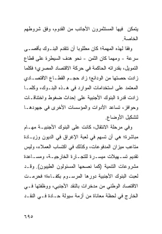 ‫ﻴﺘﻤﻜﻥ ﻓﻴﻬﺎ ﺍﻟﻤﺴﺘﺜﻤﺭﻭﻥ ﺍﻷﺠﺎﻨﺏ ﻤﻥ ﺍﻟﻘﺩﻭﻡ، ﻭﻓﻕ ﺸﺭﻭﻁﻬﻡ‬
                                                 ‫ﺍﻟﺨﺎﺼﺔ.‬
‫ﻭﻓ ﹰﺎ ﻟﻬﺫﻩ ﺍﻟﻤﻬﻤﺔ؛ ﻜﺎﻥ ﻤﻁﻠﻭ ‪‬ﺎ ﺃﻥ ﺘﺘﻘﺩﻡ ﺍﻟﺒﻨـﻭﻙ ﺒﺄﻗﺼـﻰ‬
                         ‫ﺒ‬                        ‫ﻘ‬
‫ﺴﺭﻋﺔ - ﻭﻤﻬﻤﺎ ﻜﺎﻥ ﺍﻟﺜﻤﻥ - ﻨﺤﻭ ﻫﺩﻑ ﺍﻟﺴﻴﻁﺭﺓ ﻋﻠﻰ ﻗﻁﺎﻉ‬
‫ﺍﻟﺘﻤﻭﻴل، ﺒﻘﺩﺭﺍﺘﻪ ﺍﻟﺤﺎﻜﻤﺔ ﻓﻲ ﺤﺭﻜﺔ ﺍﻻﻗﺘﺼﺎﺩ ﺍﻟﻤﺼﺭﻱ؛ ﻓﻜﻠﻤﺎ‬
‫ﺯﺍﺩﺕ ﺤﺼﺘﻬﺎ ﻤﻥ ﺍﻟﻭﺩﺍﺌﻊ؛ ﺯﺍﺩ ﺤﺠـﻡ ﺍﻟﻘﻁـﺎﻉ ﺍﻻﻗﺘﺼـﺎﺩﻱ‬
‫ﺍﻟﻤﻌﺘﻤﺩ ﻋﻠﻰ ﺍﺴﺘﺨﺩﺍﻤﺎﺕ ﺍﻟﻤﻭﺍﺭﺩ ﻓﻲ ﻫـﺫﻩ ﺍﻟﺒﻨـﻭﻙ، ﻭ ﹸﻠﻤـﺎ‬
    ‫ﻜ‬
‫ﺯﺍﺩﺕ ﻗﺩﺭﺓ ﺍﻟﺒﻨﻭﻙ ﺍﻷﺠﻨﺒﻴﺔ ﻋﻠﻰ ﺇﺤﺩﺍﺙ ﻀﻐﻭﻁ ﻭﺍﺨﺘﻨﺎﻗـﺎﺕ‬
‫ﻭﺤﻭﺍﻓ ‪ ،‬ﺘﺴﺎﻋﺩ ﺍﻷﺩﻭﺍﺕ ﻭﺍﻟﻤﺅﺴﺴﺎﺕ ﺍﻷﺨﺭﻯ ﻓﻲ ﺠﻬﻭﺩﻫـﺎ‬
                                         ‫ﺯ‬
                                        ‫ﻟﺘﺸﻜﻴل ﺍﻷﻭﻀﺎﻉ.‬
‫ﻭﻓﻲ ﻤﺭﺤﻠﺔ ﺍﻻﻨﺘﻘﺎل، ﻜﺎﻨﺕ ﻋﻠﻰ ﺍﻟﺒﻨﻭﻙ ﺍﻷﺠﻨﺒﻴـﺔ ﻤﻬـﺎﻡ‬
‫ﻤﺒﺎﺸﺭﺓ؛ ﻫﻲ ﺃﻥ ﹸﺴ ِﻡ ﻓﻲ ﻟﻌﺒﺔ ﺍﻹﻏﺭﺍﻕ ﻓﻲ ﺍﻟﺩﻴﻭﻥ ﻭﺯﻴـﺎﺩﺓ‬
                                  ‫ﺘ ﻬ‬
‫ﻤﺘﺎﻋﺏ ﻤﻴﺯﺍﻥ ﺍﻟﻤﺩﻓﻭﻋﺎﺕ، ﻭﻜﺫﻟﻙ ﻓﻲ ﺍﻜﺘﺴﺎﺏ ﺍﻟﻌﻤﻼﺀ، ﻭﻟﻴﺱ‬
‫ﺘﻘﺩﻴﻡ ﺘﺴـﻬﻴﻼﺕ ‪‬ﻴ ‪‬ـﺭﺓ ﻟﻠﺘﺠـﺎﺭﺓ ﺍﻟﺨﺎﺭﺠﻴـﺔ، ﻭﻤﺴـﺎﻋﺩﺓ‬
                                ‫ﻤﺴ‬
‫ﻤﺸﺭﻭﻋﺎﺕ ﺍﻟﺘﻨﻤﻴﺔ )ﻜﻤﺎ ﻨﺼﺤﻬﺎ ﺍﻟﻤﺴﺌﻭﻟﻭﻥ ﺍﻟﻁﻴﺒﻭﻥ(. ﻭﻗـﺩ‬
‫ﻟﻌﺒﺕ ﺍﻟﺒﻨﻭﻙ ﺍﻷﺠﻨﺒﻴﺔ ﺩﻭﺭﻫﺎ ﺍﻟﻤﺭﺴـﻭﻡ ﺒﻜﻔـﺎﺀﺓ؛ ﻓﺤﺭﻤـﺕ‬
‫ﺍﻻﻗﺘﺼﺎﺩ ﺍﻟﻭﻁﻨﻲ ﻤﻥ ﻤﺩﺨﺭﺍﺕ ﺒﺎﻟﻨﻘﺩ ﺍﻷﺠﻨﺒﻲ، ﻭﻭﻅﻔﺘﻬﺎ ﻓـﻲ‬
‫ﺍﻟﺨﺎﺭﺝ ﻓﻲ ﻟﺤﻅﺔ ﻤﻌﺎﻨﺎﺓ ﻤﻥ ﺃﺯﻤﺔ ﺴﻴﻭﻟﺔ ﺤـﺎﺩﺓ ﻓـﻲ ﺍﻟﻨﻘـﺩ‬


‫٥٩٦‬
 