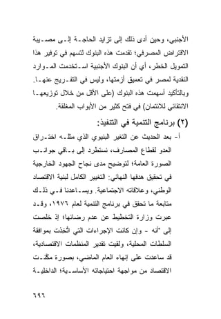 ‫ﺍﻷﺠﻨﺒﻲ، ﻭﺤﻴﻥ ﺃ ‪‬ﻯ ﺫﻟﻙ ﺇﻟﻰ ﺘﺯﺍﻴﺩ ﺍﻟﺤﺎﺠـﺔ ﺇﻟـﻰ ﻤﺼـﻴﺒﺔ‬
                                   ‫ﺩ‬
‫ﺍﻻﻗﺘﺭﺍﺽ ﺍﻟﻤﺼﺭﻓﻲ؛ ﺘﻘﺩﻤﺕ ﻫﺫﻩ ﺍﻟﺒﻨﻭﻙ ﻟﺘﺴﻬﻡ ﻓﻲ ﺘﻭﻓﻴﺭ ﻫﺫﺍ‬
‫ﺍﻟﺘﻤﻭﻴل ﺍﻟﺨﻁﺭ، ﺃﻱ ﺃﻥ ﺍﻟﺒﻨﻭﻙ ﺍﻷﺠﻨﺒﻴﺔ ﺍﺴـﺘﺨﺩﻤﺕ ﺍﻟﻤـﻭﺍﺭﺩ‬
‫ﺍﻟﻨﻘﺩﻴﺔ ﻟﻤﺼﺭ ﻓﻲ ﺘﻌﻤﻴﻕ ﺃﺯﻤﺘﻬﺎ، ﻭﻟﻴﺱ ﻓﻲ ﺍﻟﺘﻔـﺭﻴﺞ ﻋﻨﻬـﺎ.‬
‫ﻭﺒﺎﻟﺘﺄﻜﻴﺩ ﺃﺴﻬﻤﺕ ﻫﺫﻩ ﺍﻟﺒﻨﻭﻙ )ﻋﻠﻰ ﺍﻷﻗل ﻤﻥ ﺨﻼل ﺘﻭﺯﻴﻌﻬـﺎ‬
        ‫ﺍﻻﻨﺘﻘﺎﺌﻲ ﻟﻼﺌﺘﻤﺎﻥ( ﻓﻲ ﻓﺘﺢ ﻜﺜﻴﺭ ﻤﻥ ﺍﻷﺒﻭﺍﺏ ﺍﻟ ‪‬ﻐﹶﻘﺔ.‬
           ‫ﻤﻠ‬

                        ‫)٢( ﺒﺭﻨﺎﻤﺞ ﺍﻟﺘﻨﻤﻴﺔ ﻓﻲ ﺍﻟﺘﻨﻔﻴﺫ:‬
‫ﺃ- ﺒﻌﺩ ﺍﻟﺤﺩﻴﺙ ﻋﻥ ﺍﻟﺘﻐﻴﺭ ﺍﻟﺒﻨﻴﻭﻱ ﺍﻟﺫﻱ ﻤﺜﻠـﻪ ﺍﺨﺘـﺭﺍﻕ‬
‫ﺍﻟﻌﺩﻭ ﻟﻘﻁﺎﻉ ﺍﻟﻤﺼﺎﺭﻑ، ﻨﺴﺘﻁﺭﺩ ﺇﻟﻰ ﺒـﺎﻗﻲ ﺠﻭﺍﻨـﺏ‬
‫ﺍﻟﺼﻭﺭﺓ ﺍﻟﻌﺎﻤﺔ؛ ﻟﺘﻭﻀﻴﺢ ﻤﺩﻯ ﻨﺠﺎﺡ ﺍﻟﺠﻬﻭﺩ ﺍﻟﺨﺎﺭﺠﻴﺔ‬
‫ﻓﻲ ﺘﺤﻘﻴﻕ ﻫﺩﻓﻬﺎ ﺍﻟﻨﻬﺎﺌﻲ: ﺍﻟﺘﻐﻴﻴﺭ ﺍﻟﻜﺎﻤل ﻟﺒﻨﻴﺔ ﺍﻻﻗﺘﺼﺎﺩ‬
‫ﺍﻟﻭﻁﻨﻲ، ﻭﻋﻼﻗﺎﺘﻪ ﺍﻻﺠﺘﻤﺎﻋﻴﺔ. ﻭﻴﺴـﺎﻋﺩﻨﺎ ﻓـﻲ ﺫﻟـﻙ‬
‫ﻤﺘﺎﺒﻌﺔ ﻤﺎ ﺘﺤﻘﻕ ﻓﻲ ﺒﺭﻨﺎﻤﺞ ﺍﻟﺘﻨﻤﻴﺔ ﻟﻌﺎﻡ ٦٧٩١، ﻭﻗـﺩ‬
‫ﻋ ‪‬ﺭﺕ ﻭﺯﺍﺭﺓ ﺍﻟﺘﺨﻁﻴﻁ ﻋﻥ ﻋﺩﻡ ﺭﻀﺎﺌﻬﺎ؛ ﺇﺫ ﺨﹸﺼﺕ‬
  ‫ﻠ‬                                    ‫ﺒ‬
‫ﺇﻟﻰ "ﺃﻨﻪ - ﻭﺇﻥ ﻜﺎﻨﺕ ﺍﻹﺠﺭﺍﺀﺍﺕ ﺍﻟﺘﻲ ﺍﺘﺨ ﹶﺕ ﺒﻤﻭﺍﻓﻘﺔ‬
         ‫ﱡ ِﺫ‬
‫ﺍﻟﺴﻠﻁﺎﺕ ﺍﻟﻤﺤﻠﻴﺔ، ﻭﻟﻘﻴﺕ ﺘﻘﺩﻴﺭ ﺍﻟﻤﻨﻅﻤﺎﺕ ﺍﻻﻗﺘﺼﺎﺩﻴﺔ،‬
‫ﻗﺩ ﺴﺎﻋﺩﺕ ﻋﻠﻰ ﺇﻨﻬﺎﺀ ﺍﻟﻌﺎﻡ ﺍﻟﻤﺎﻀﻲ، ﺒﺼﻭﺭﺓ ﻤ ﱠﻨـﺕ‬
   ‫ﻜ‬
‫ﺍﻻﻗﺘﺼﺎﺩ ﻤﻥ ﻤﻭﺍﺠﻬﺔ ﺍﺤﺘﻴﺎﺠﺎﺘﻪ ﺍﻷﺴﺎﺴـﻴﺔ؛ ﺍﻟﺩﺍﺨﻠﻴـﺔ‬
                                        ‫‪‬‬


‫٦٩٦‬
 