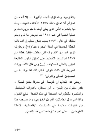 ‫ﻭﺍﻟﺨﺎﺭﺠﻴﺔ، ﺭﻏﻡ ﺘﺯﺍﻴﺩ ﺃﻋﺒﺎﺀ ﺍﻷﺨﻴﺭﺓ ـ ﺇﻻ ﺃﻨﻪ ﻤـﻥ‬
‫ﺍﻟﻤﺘﻭ ﱠﻊ ﺃﻻ ﺘﺤﻘﻕ ﺨﻁﺔ ٦٧٩١ ﺍﻷﻫﺩﺍﻑ ﺍﻟﻤﻭﻀـﻭﻋﺔ‬
‫ﹶ‬                                  ‫ﻗ‬
‫ﻟﻬﺎ ﺒﺎﻟﻜﺎﻤل، ﺍﻷﻤﺭ ﺍﻟﺫﻱ ﻴﻌﻨﻲ ﺃﻴ ‪‬ـﺎ ﻀـﺭﻭﺭﺓ ﺩﻓـﻊ‬
              ‫ﻀ‬
‫ﻋﻤﻠﻴﺔ ﺍﻟﺘﻨﻤﻴﺔ ﻓﻲ ﻋﺎﻡ ٧٧٩١ ﺒﻤﺎ ﻴﻌﻭﺽ ﻤﺎ ﻟـﻡ ﻴـﺘﻡ‬
‫ﺘﺤﻘﻴﻘﻪ ﻓﻲ ﻋﺎﻡ ٦٧٩١؛ ﺒﺤﻴﺙ ﻴﻤﻜﻥ ﺘﺤﻘﻴـﻕ ﺃﻫـﺩﺍﻑ‬
‫ﺍﻟﺨﻁﺔ ﺍﻟﺨﻤﺴﻴﺔ ﻓﻲ ﺍﻟﺴﻨﺔ ﺍﻷﺨﻴﺭﺓ ﻤﻨﻬﺎ")٤٨(. ﻭﻴﻌﺘﺭﻑ‬
‫ﹸ‬
‫ﺘﻘﺭﻴﺭ ﺁﺨﺭ ﺒﺄﻥ "ﺍﻟﻅﺭﻭﻑ ﺍﻟﺘﻲ ﺃﺤﺎﻁﺕ ﺒﺘﻨﻔﻴﺫ ﺨﻁﺔ ﻋﺎﻡ‬
                                          ‫‪‬‬
‫٦٧٩١ ﻟﻡ ﺘﺴﺎﻋﺩ ﺍﻟﺘﺨﻁﻴﻁ ﻋﻠﻰ ﺘﺤﻘﻴﻕ ﺃﺴﻠﻭﺏ ﺍﻟﻤﺘﺎﺒﻌﺔ‬
                                 ‫‪‬‬
‫ﺍﻟﻌﻴﻨﻲ ﻭﺍﻟﻤﺎﻟﻲ ﺍﻟﻤﺴﺘﻬﺩﻑ )...( ﻭﻓﻲ ﻅل ﺍﻟﺘﻁـﻭﺭﺍﺕ‬
‫ﺍﻟﺴﺭﻴﻌﺔ ﺍﻟﺘﻲ ﻜﺎﻨﺕ ﺘﺘﻭﺍﹶﻰ ﺨﻼل ﺘﻠﻙ ﺍﻟﻔﺘـﺭﺓ؛ ﻋﻠـﻰ‬
                       ‫ﻟ‬
                    ‫ﺍﻟﺼﻌﻴﺩﻴﻥ ﺍﻟﻤﺤﻠﻲ ﻭﺍﻟﺩﻭﻟﻲ" )٥٨(.‬
‫ﻭﻴﻌﻨﻲ ﻫﺫﺍ ﺍﻟﻜﻼﻡ، ﺃﻥ ﺍﻟﺘﻭﺼل ﺇﻟﻰ ﻤﻌﺭﻓﺔ ﻨﺘﺎﺌﺞ ﺍﻟﺨﻁﺔ -‬
‫ﺒﻘﺩﺭ ﻤﻌﻘﻭل ﻤﻥ ﺍﻟﻴﻘﻴﻥ ـ ﺃﻤﺭ ﻤﺘﻌ ﱢﺭ، ﺒﺎﻋﺘﺭﺍﻑ ﺍﻟﺘﺨﻁﻴﻁ.‬
                   ‫ﺫ‬     ‫‪‬‬
‫ﻭﺍﻟﻤﻘﺼﻭﺩ ﺒﺎﻟﺘﻁﻭﺭﺍﺕ ﺍﻟﻤﺘﺴﺒﺒﺔ ﻓﻲ ﻫﺫﻩ ﺍﻟﻨﺘﻴﺠﺔ: ﺘﺘﺎﺒﻊ ﺍﻟﺘﻔﺎﺅل‬
‫ﻭﺍﻟﺘﺸﺎﺅﻡ ﺤﻭل ﺍﺤﺘﻤﺎﻻﺕ ﺍﻟﺘﻤﻭﻴل ﺍﻟﺨﺎﺭﺠﻲ، ﻭﻤﺎ ﺼﺎﺤﺏ ﻫﺫﺍ‬
‫ﻤﻥ ﺘﻐ ‪‬ﺭﺍﺕ ﻤﻁﺭﺩﺓ ﻓﻲ ﺍﻟﺴﻴﺎﺴﺎﺕ ﺍﻻﻗﺘﺼﺎﺩﻴﺔ؛ ﺇﺫﻋﺎ ﹰﺎ‬
 ‫ﻨ‬                                      ‫ﻴ‬
         ‫ﻟﻠﻤﻘﺭﻀﻴﻥ ـ ﻋﻠﻰ ﻨﺤﻭ ﻤﺎ ﺃﻭﻀﺤﻨﺎ ﻓﻲ ﻫﺫﺍ ﺍﻟﻔﺼل.‬




‫٧٩٦‬
 