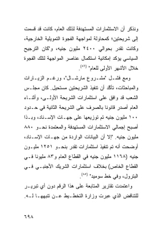 ‫ﻭﻨﺫﻜﺭ ﺃﻥ ﺍﻻﺴﺘﺜﻤﺎﺭﺍﺕ ﺍﻟﻤﺴﺘﻬﺩﻓﺔ ﻟﺫﻟﻙ ﺍﻟﻌﺎﻡ، ﻜﺎﻨﺕ ﻗﺩ ﻗﺴﻤﺕ‬
‫ﺇﻟﻰ ﺸﺭﻴﺤﺘﻴﻥ؛ ﻜﻤﺤﺎﻭﻟﺔ ﻟﻤﻭﺍﺠﻬﺔ ﺍﻟﻔﺠﻭﺓ ﺍﻟﺘﻤﻭﻴﻠﻴﺔ ﺍﻟﺨﺎﺭﺠﻴﺔ،‬
‫ﻭﻜﺎﻨﺕ ﹸﻘ ‪‬ﺭ ﺒﺤﻭﺍﻟﻲ ٠٠٤٢ ﻤﻠﻴﻭﻥ ﺠﻨﻴﻪ، ﻭ"ﻜﺎﻥ ﺍﻟﺘﺭﺠﻴﺢ‬
                                       ‫ﺘﺩ‬
‫ﺍﻟﺴﻴﺎﺴﻲ ﻴﺅﻜﺩ ﺇﻤﻜﺎﻨﻴﺔ ﺍﺴﺘﻜﻤﺎل ﻋﻨﺎﺼﺭ ﺍﻟﻤﻭﺍﺠﻬﺔ ﻟﺘﻠﻙ ﺍﻟﻔﺠﻭﺓ‬
                          ‫ﺨﻼل ﺍﻷﺸﻬﺭ ﺍﻷﻭﻟﻰ ﻟﻠﻌﺎﻡ" )٦٨(.‬
‫ﻭﻤﻊ ﻓﺸـل "ﻤﺸـﺭﻭﻉ ﻤﺎﺭﺸـﺎل"، ﻭﺭﻏـﻡ ﺍﻟﺯﻴـﺎﺭﺍﺕ‬
‫ﻭﺍﻟﻤﺒﺎﺤﺜﺎﺕ، ﺘﺄ ﱠﺩ ﺃﻥ ﺘﻨﻔﻴﺫ ﺍﻟﺸﺭﻴﺤﺘﻴﻥ ﻤﺴﺘﺤﻴل. ﻜﺎﻥ ﻤﺠﻠـﺱ‬
                                      ‫ﻜ‬
‫ﺍﻟﺸﻌﺏ ﻗﺩ ﻭﺍﻓﻕ ﻋﻠﻰ ﺍﺴﺘﺜﻤﺎﺭﺍﺕ ﺍﻟﺸﺭﻴﺤﺔ ﺍﻷﻭﻟـﻰ، ﻭﺃﺜﻨـﺎﺀ‬
‫ﺍﻟﻌﺎﻡ ﺃﺼﺩﺭ ﻗﺎﻨﻭ ﹰﺎ ﺒﺎﻟﺼﺭﻑ ﻋﻠﻰ ﺍﻟﺸﺭﻴﺤﺔ ﺍﻟﺜﺎﻨﻴﺔ ﻓﻲ ﺤـﺩﻭﺩ‬
                                     ‫ﻨ‬
‫٠٠١ ﻤﻠﻴﻭﻥ ﺠﻨﻴﻪ ﺘﻡ ﺘﻭﺯﻴﻌﻬﺎ ﻋﻠﻰ ﺠﻬـﺎﺕ ﺍﻹﺴـﻨﺎﺩ، ﻭﺒـﺫﺍ‬
‫ﺃﺼﺒﺢ ﺇﺠﻤﺎﻟﻲ ﺍﻻﺴﺘﺜﻤﺎﺭﺍﺕ ﺍﻟﻤﺴﺘﻬﺩﻓﺔ ﻭﺍﻟﻤﻌﺘﻤﺩﺓ ﻨﺤـﻭ ٠٨٨‬
‫ﻤﻠﻴﻭﻥ ﺠﻨﻴﻪ. "ﺇﻻ ﺃﻥ ﺍﻟﺒﻴﺎﻨﺎﺕ ﺍﻟﻭﺍﺭﺩﺓ ﻤﻥ ﺠﻬـﺎﺕ ﺍﻹﺴـﻨﺎﺩ،‬
                                                ‫‪‬‬
‫ﺃﻭﻀﺤﺕ ﺃﻨﻪ ﺘﻡ ﺘﻨﻔﻴﺫ ﺍﺴﺘﺜﻤﺎﺭﺍﺕ ﹸﻘﺩﺭ ﺒﻨﺤـﻭ ١٥٢١ ﻤﻠﻴـﻭﻥ‬
                     ‫ﺘ‬
‫ﺠﻨﻴﻪ )٨٦١١ ﻤﻠﻴﻭﻥ ﺠﻨﻴﻪ ﻓﻲ ﺍﻟﻘﻁﺎﻉ ﺍﻟﻌﺎﻡ ﻭ٣٨ ﻤﻠﻴﻭ ﹰﺎ ﻓـﻲ‬
     ‫ﻨ‬
‫ﺍﻟﻘﻁﺎﻉ ﺍﻟﺨﺎﺹ( ﺒﺨﻼﻑ ﺍﺴﺘﺜﻤﺎﺭﺍﺕ ﺍﻟﺸﺭﻴﻙ ﺍﻷﺠﻨﺒـﻲ ﻓـﻲ‬
                          ‫ﺍﻟﺒﺘﺭﻭل، ﻭﻓﻲ ﺨﻁ ﺴﻭﻤﻴﺩ" )٥٨(.‬
‫ﻭﺍﻋﺘﻤﺩﺕ ﺘﻘﺎﺭﻴﺭ ﺍﻟﻤﺘﺎﺒﻌﺔ ﻋﻠﻰ ﻫﺫﺍ ﺍﻟﺭﻗﻡ ﺩﻭﻥ ﺃﻱ ﺘﺒﺭﻴـﺭ‬
‫ﻟﻠﺘﻨﺎﻗﺽ ﺍﻟﺫﻱ ﻋﺒﺭﺕ ﻭﺯﺍﺭﺓ ﺍﻟﺘﺨﻁـﻴﻁ ﻋـﻥ ﺘﻨﺒﻬﻬـﺎ ﻟـﻪ.‬


‫٨٩٦‬
 