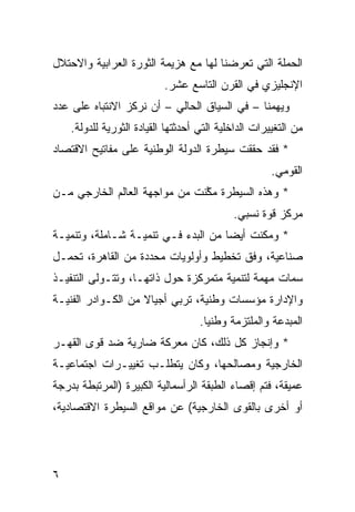 ‫ﺍﻟﺤﻤﻠﺔ ﺍﻟﺘﻲ ﺘﻌﺭﻀﻨﺎ ﻟﻬﺎ ﻤﻊ ﻫﺯﻴﻤﺔ ﺍﻟﺜﻭﺭﺓ ﺍﻟﻌﺭﺍﺒﻴﺔ ﻭﺍﻻﺤﺘﻼل‬
                           ‫ﺍﻹﻨﺠﻠﻴﺯﻱ ﻓﻲ ﺍﻟﻘﺭﻥ ﺍﻟﺘﺎﺴﻊ ﻋﺸﺭ.‬
‫ﻭﻴﻬﻤﻨﺎ – ﻓﻲ ﺍﻟﺴﻴﺎﻕ ﺍﻟﺤﺎﻟﻲ – ﺃﻥ ﻨﺭﻜﺯ ﺍﻻﻨﺘﺒﺎﻩ ﻋﻠﻰ ﻋﺩﺩ‬
    ‫ﻤﻥ ﺍﻟﺘﻐﻴﻴﺭﺍﺕ ﺍﻟﺩﺍﺨﻠﻴﺔ ﺍﻟﺘﻲ ﺃﺤﺩﺜﺘﻬﺎ ﺍﻟﻘﻴﺎﺩﺓ ﺍﻟﺜﻭﺭ ‪‬ﺔ ﻟﻠﺩﻭﻟﺔ.‬
             ‫ﻴ‬
‫* ﻓﻘﺩ ﺤﻘﻘﺕ ﺴﻴﻁﺭﺓ ﺍﻟﺩﻭﻟﺔ ﺍﻟﻭﻁﻨﻴﺔ ﻋﻠﻰ ﻤﻔﺎﺘﻴﺢ ﺍﻻﻗﺘﺼﺎﺩ‬
                                                       ‫ﺍﻟﻘﻭﻤﻲ.‬
‫* ﻭﻫﺫﻩ ﺍﻟﺴﻴﻁﺭﺓ ﻤ ﱠﻨﺕ ﻤﻥ ﻤﻭﺍﺠﻬﺔ ﺍﻟﻌﺎﻟﻡ ﺍﻟﺨﺎﺭﺠﻲ ﻤـﻥ‬
                               ‫ﻜ‬
                                             ‫ﻤﺭﻜﺯ ﻗﻭﺓ ﻨﺴﺒﻲ.‬
‫* ﻭﻤﻜﻨﺕ ﺃﻴ ‪‬ﺎ ﻤﻥ ﺍﻟﺒﺩﺀ ﻓـﻲ ﺘﻨﻤﻴـﺔ ﺸـﺎﻤﻠﺔ، ﻭﺘﻨﻤﻴـﺔ‬
                                     ‫ﻀ‬
‫ﺼﻨﺎﻋﻴﺔ، ﻭﻓﻕ ﺘﺨﻁﻴﻁ ﻭﺃﻭﻟﻭﻴﺎﺕ ﻤﺤﺩﺩﺓ ﻤﻥ ﺍﻟﻘﺎﻫﺭﺓ، ﺘﺤﻤـل‬
‫ﺴﻤﺎﺕ ﻤﻬﻤﺔ ﻟﺘﻨﻤﻴﺔ ﻤﺘﻤﺭﻜﺯﺓ ﺤﻭل ﺫﺍﺘﻬـﺎ، ﻭﺘﺘـﻭﻟﻰ ﺍﻟﺘﻨﻔﻴـﺫ‬
‫ﻭﺍﻹﺩﺍﺭﺓ ﻤﺅﺴﺴﺎﺕ ﻭﻁﻨﻴﺔ، ﺘﺭﺒﻲ ﺃﺠﻴﺎﻻ ﻤﻥ ﺍﻟﻜـﻭﺍﺩﺭ ﺍﻟﻔﻨﻴـﺔ‬
                    ‫ﹰ‬
                                    ‫ﺍﻟﻤﺒﺩﻋﺔ ﻭﺍﻟﻤﻠﺘﺯﻤﺔ ﻭﻁﻨ ‪‬ﺎ.‬
                                      ‫ﻴ‬
‫* ﻭﺇﻨﺠﺎﺯ ﻜل ﺫﻟﻙ، ﻜﺎﻥ ﻤﻌﺭﻜﺔ ﻀﺎﺭﻴﺔ ﻀﺩ ﻗ ‪‬ﻯ ﺍﻟﻘﻬـﺭ‬
        ‫ﻭ‬
‫ﺍﻟﺨﺎﺭﺠﻴﺔ ﻭﻤﺼﺎﻟﺤﻬﺎ، ﻭﻜﺎﻥ ﻴﺘﻁﻠـﺏ ﺘﻐﻴﻴـﺭﺍﺕ ﺍﺠﺘﻤﺎﻋﻴـﺔ‬
‫ﻋﻤﻴﻘﺔ، ﻓﺘﻡ ﺇﻗﺼﺎﺀ ﺍﻟﻁﺒﻘﺔ ﺍﻟﺭﺃﺴﻤﺎﻟﻴﺔ ﺍﻟﻜﺒﻴﺭﺓ )ﺍﻟﻤﺭﺘﺒﻁﺔ ﺒﺩﺭﺠﺔ‬
‫ﺃﻭ ﺃﺨﺭﻯ ﺒﺎﻟﻘﻭﻯ ﺍﻟﺨﺎﺭﺠﻴﺔ( ﻋﻥ ﻤﻭﺍﻗﻊ ﺍﻟﺴﻴﻁﺭﺓ ﺍﻻﻗﺘﺼﺎﺩﻴﺔ،‬




‫٦‬
 