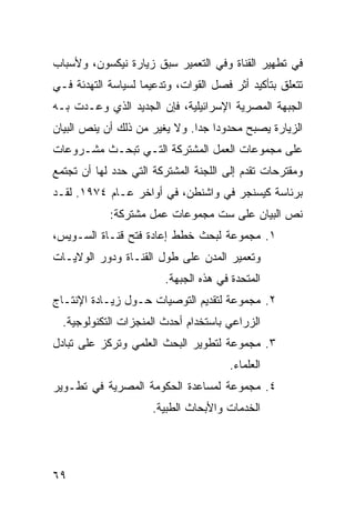 ‫ﻓﻲ ﺘﻁﻬﻴﺭ ﺍﻟﻘﻨﺎﺓ ﻭﻓﻲ ﺍﻟﺘﻌﻤﻴﺭ ﺴﺒﻕ ﺯﻴﺎﺭﺓ ﻨﻴﻜﺴﻭﻥ، ﻭﻷﺴﺒﺎﺏ‬
‫ﺘﺘﻌﻠﻕ ﺒﺘﺄﻜﻴﺩ ﺃﺜﺭ ﻓﺼل ﺍﻟﻘﻭﺍﺕ، ﻭﺘﺩﻋﻴ ‪‬ﺎ ﻟﺴﻴﺎﺴﺔ ﺍﻟﺘﻬﺩﺌﺔ ﻓـﻲ‬
                    ‫ﻤ‬
‫ﺍﻟﺠﺒﻬﺔ ﺍﻟﻤﺼﺭﻴﺔ ﺍﻹﺴﺭﺍﺌﻴﻠﻴﺔ، ﻓﺈﻥ ﺍﻟﺠﺩﻴﺩ ﺍﻟﺫﻱ ﻭﻋـﺩﺕ ﺒـﻪ‬
‫ﺍﻟﺯﻴﺎﺭﺓ ﻴﺼﺒﺢ ﻤﺤﺩﻭ ‪‬ﺍ ﺠ ‪‬ﺍ. ﻭﻻ ﻴﻐﻴﺭ ﻤﻥ ﺫﻟﻙ ﺃﻥ ﻴﻨﺹ ﺍﻟﺒﻴﺎﻥ‬
                               ‫ﺩ ﺩ‬
‫ﻋﻠﻰ ﻤﺠﻤﻭﻋﺎﺕ ﺍﻟﻌﻤل ﺍﻟﻤﺸﺘﺭﻜﺔ ﺍﻟﺘـﻲ ﺘﺒﺤـﺙ ﻤﺸـﺭﻭﻋﺎﺕ‬
‫ﻭﻤﻘﺘﺭﺤﺎﺕ ﺘﻘﺩﻡ ﺇﻟﻰ ﺍﻟﻠﺠﻨﺔ ﺍﻟﻤﺸﺘﺭﻜﺔ ﺍﻟﺘﻲ ﺤﺩﺩ ﻟﻬﺎ ﺃﻥ ﺘﺠﺘﻤﻊ‬
‫ﺒﺭﺌﺎﺴﺔ ﻜﻴﺴﻨﺠﺭ ﻓﻲ ﻭﺍﺸﻨﻁﻥ، ﻓﻲ ﺃﻭﺍﺨﺭ ﻋـﺎﻡ ٤٧٩١. ﻟﻘـﺩ‬
            ‫ﻨﺹ ﺍﻟﺒﻴﺎﻥ ﻋﻠﻰ ﺴﺕ ﻤﺠﻤﻭﻋﺎﺕ ﻋﻤل ﻤﺸﺘﺭﻜﺔ:‬
‫١. ﻤﺠﻤﻭﻋﺔ ﻟﺒﺤﺙ ﺨﻁﻁ ﺇﻋﺎﺩﺓ ﻓﺘﺢ ﻗﻨـﺎﺓ ﺍﻟﺴـﻭﻴﺱ،‬
‫ﻭﺘﻌﻤﻴﺭ ﺍﻟﻤﺩﻥ ﻋﻠﻰ ﻁﻭل ﺍﻟﻘﻨـﺎﺓ ﻭﺩﻭﺭ ﺍﻟﻭﻻﻴـﺎﺕ‬
                         ‫ﺍﻟﻤﺘﺤﺩﺓ ﻓﻲ ﻫﺫﻩ ﺍﻟﺠﺒﻬﺔ.‬
‫٢. ﻤﺠﻤﻭﻋﺔ ﻟﺘﻘﺩﻴﻡ ﺍﻟﺘﻭﺼﻴﺎﺕ ﺤـﻭل ﺯﻴـﺎﺩﺓ ﺍﻹﻨﺘـﺎﺝ‬
  ‫ﺍﻟﺯﺭﺍﻋﻲ ﺒﺎﺴﺘﺨﺩﺍﻡ ﺃﺤﺩﺙ ﺍﻟﻤﻨﺠﺯﺍﺕ ﺍﻟﺘﻜﻨﻭﻟﻭﺠﻴﺔ.‬
‫٣. ﻤﺠﻤﻭﻋﺔ ﻟﺘﻁﻭﻴﺭ ﺍﻟﺒﺤﺙ ﺍﻟﻌﻠﻤﻲ ﻭﺘﺭﻜﺯ ﻋﻠﻰ ﺘﺒﺎﺩل‬
                                       ‫ﺍﻟﻌﻠﻤﺎﺀ.‬
‫٤. ﻤﺠﻤﻭﻋﺔ ﻟﻤﺴﺎﻋﺩﺓ ﺍﻟﺤﻜﻭﻤﺔ ﺍﻟﻤﺼﺭﻴﺔ ﻓﻲ ﺘﻁـﻭﻴﺭ‬
                      ‫ﺍﻟﺨﺩﻤﺎﺕ ﻭﺍﻷﺒﺤﺎﺙ ﺍﻟﻁﺒﻴﺔ.‬




‫٩٦‬
 