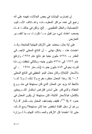 ‫ﺇﻥ ﺘﻀﺎﺭﺏ ﺍﻟﺒﻴﺎﻨﺎﺕ ﻓﻲ ﺒﻌﺽ ﺍﻟﺤﺎﻻﺕ، ﻨﻔﻬﻤﻪ ﻋﻠﻰ ﺃﻨﻪ‬
‫ﺭﺍﺠﻊ ﺇﻟﻰ ﺘﻌﺩﺩ ﻤﺭﺍﻜﺯ ﺍﻟﻤﻌﻠﻭﻤـﺎﺕ، ﻭﺍﺨـﺘﻼﻑ ﺍﻷﺴـﺎﻟﻴﺏ‬
‫ﺍﻹﺤﺼﺎﺌﻴﺔ، ﻭﺍﻟﺨﻠل ﺍﻟﺘﻨﻅﻴﻤﻲ... ﺇﻟﺦ، ﻭﻟﻜﻥ ﻓﻲ ﺤﺎﻟﺘﻨـﺎ ﻫـﺫﻩ‬
‫ﻴﺼﻌﺏ ﺍﻋﺘﻤﺎﺩ ﺸﻲﺀ ﻤﻥ ﻗﺒﻴل ﻤـﺎ ﺫﻜﺭﻨـﺎ، ﺴـﺒ ‪‬ﺎ ﻟﺘﻔﺴـﻴﺭ‬
         ‫ﺒ‬
                                                ‫ﺍﻟﺘﻌﺎﺭﺽ.‬
‫ﻋﻠﻰ ﺃ ‪‬ﺔ ﺤﺎل، ﺴﻨﻌﺘﻤﺩ ﻋﻠﻰ ﺍﻷﺭﻗﺎﻡ ﺍﻟﻨﻬﺎﺌﻴﺔ ﻟﻠﻤﺘﺎﺒﻌﺔ، ﻭﻗـﺩ‬
                                                ‫ﻴ‬
‫ﺍﻋﺘﻤﺩﺕ ﻫﺫﻩ - ﺒﺸﻜل ﻨﻬﺎﺌﻲ - ﺃﻥ ﺍﻟﻨﺎﺘﺞ ﺍﻟﻤﺤﻠﻲ ﺍﻹﺠﻤـﺎﻟﻲ‬
‫ﺍﻟ ‪‬ﻘ ‪‬ﺭ ﺒـ ٨٧٧٤ ﻤﻠﻴﻭﻥ ﺠﻨﻴﻪ ﻫﻭ ﻨﺎﺘﺞ ﻋﺎﻡ ٥٧٩١، ﻭﺍﺭﺘﻔﻊ‬
                                             ‫ﻤﺩ‬
‫ﻋﺎﻡ ٦٧٩١ ﺇﻟﻰ ٨٦٢٥ ﻤﻠﻴﻭﻥ ﺠﻨﻴﻪ، ﻭﺒﺎﻟﺘﺎﻟﻲ ﺘﺤﻘﻘﺕ ﺯﻴـﺎﺩﺓ‬
‫ﹸﺩﺭﺕ ﺒﺤﻭﺍﻟﻲ ٩٨٤ ﻤﻠﻴﻭﻥ ﺠﻨﻴـﻪ )ﺒﺄﺴـﻌﺎﺭ ٥٧٩١ ـ ﺃﻱ‬
                                             ‫ﻗ‬
‫ﺒﺎﻷﺴﻌﺎﺭ ﺍﻟﺜﺎﺒﺘﺔ(، ﻭﻜﺎﻥ ﻤﻌﺩل ﺍﻟﻨﻤﻭ ﺍﻟﺤﻘﻴﻘﻲ ﻓﻲ ﺍﻟﻨﺎﺘﺞ ﺍﻟﻤﺤﻠﻲ‬
‫٢,٠١ %. ﻭﻫﺫﺍ ﺍﻟﻤﻌﺩل ﻤﻨﻅﺭﻩ ﻤﻔﺭﺡ ﻭﻻ ﺸﻙ، ﻟـﻭﻻ ﺃﻨﻨـﺎ‬
‫ﻨﻼﺤﻅ ﺃﻨﻪ ﻴﺯﻴﺩ ﻋﻥ ﺍﻟﻤﻌﺩل ﺍﻟﺫﻱ ﻜﺎﻥ ﻤﺴﺘﻬﺩ ﹰﺎ ﻓﻲ ﻤﺸـﺭﻭﻉ‬
           ‫ﻓ‬
‫ﺍﻟﺨﻁﺔ، ﻭﺍﻟﺫﻱ ﻗ ‪‬ﺭ ﻋﻠﻰ ﺃﺴﺎﺱ ﺍﻓﺘﺭﺍﺽ ﺍﺴﺘﺜﻤﺎﺭ ﺍﻟﺸـﺭﻴﺤﺘﻴﻥ‬
                                    ‫ﹸﺩ‬
‫ﺒﺎﻟﻜﺎﻤل، ﻓﺒﺎﻷﺴﻌﺎﺭ ﺍﻟﺜﺎﺒﺘﺔ، ﻜﺎﻥ ﻤﺴﺘﻬﺩ ﹰﺎ ﺃﻥ ﻴﻜﻭﻥ ﺍﻟﻤﻌﺩل ﻓﻲ‬
                   ‫ﻓ‬
‫ﺤﺩﻭﺩ ٥ % )٩٨(، ﻓﻜﻴﻑ ﻴﺘﻀﺎﻋﻑ ﺍﻟﻤﻌﺩل ﺒﺎﺴـﺘﺜﻤﺎﺭ ﺃﻗـل؟‬
‫ﻭﺭﻏﻡ ﺃﻥ ﺩﺨل ﺍﻟﻘﻨﺎﺓ ﺍﻨﺨﻔﺽ ﻋ ‪‬ﺎ ﻜﺎﻥ ﻤﺴﺘﻬﺩﻓﺎ؟ ﻭﻤﻊ ﺫﻟـﻙ،‬
            ‫ﹰ‬           ‫ﻤ‬
‫ﺤﺘﻰ ﺇﺫﺍ ﺍﻋﺘﻤﺩﻨﺎ ﻜل ﺍﻷﺭﻗﺎﻡ ﻭﺍﻟﻤﻌـﺩﻻﺕ ﺍﻟﻨﻬﺎﺌﻴـﺔ ﻟـﻭﺯﺍﺭﺓ‬


‫١٠٧‬
 