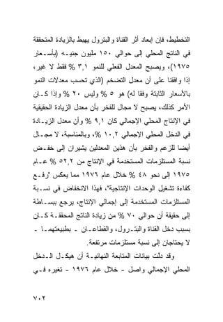 ‫ﺍﻟﺘﺨﻁﻴﻁ، ﻓﺈﻥ ﺇﺒﻌﺎﺩ ﺃﺜﺭ ﺍﻟﻘﻨﺎﺓ ﻭﺍﻟﺒﺘﺭﻭل ﻴﻬﺒﻁ ﺒﺎﻟﺯﻴﺎﺩﺓ ﺍﻟﻤﺘﺤﻘﻘﺔ‬
‫ﻓﻲ ﺍﻟﻨﺎﺘﺞ ﺍﻟﻤﺤﻠﻲ ﺇﻟﻰ ﺤﻭﺍﻟﻲ ٠٥١ ﻤﻠﻴﻭﻥ ﺠﻨﻴـﻪ )ﺒﺄﺴـﻌﺎﺭ‬
‫٥٧٩١(، ﻭﻴﺼﺒﺢ ﺍﻟﻤﻌﺩل ﺍﻟﻔﻌﻠﻲ ﻟﻠﻨﻤﻭ ١,٣ % ﻓﻘﻁ ﻻ ﻏﻴﺭ،‬
‫ﺇﺫﺍ ﻭﺍﻓﻘﻨﺎ ﻋﻠﻰ ﺃﻥ ﻤﻌﺩل ﺍﻟﺘﻀﺨﻡ )ﺍﻟﺫﻱ ﺘﺤﺴﺏ ﻤﻌﺩﻻﺕ ﺍﻟﻨﻤﻭ‬
‫ﺒﺎﻷﺴﻌﺎﺭ ﺍﻟﺜﺎﺒﺘﺔ ﻭﻓ ﹰﺎ ﻟﻪ( ﻫﻭ ٥ % ﻭﻟﻴﺱ ٠٢ % ﻭﺇﺫﺍ ﻜـﺎﻥ‬
                                ‫ﻘ‬
‫ﺍﻷﻤﺭ ﻜﺫﻟﻙ، ﻴﺼﺒﺢ ﻻ ﻤﺠﺎل ﻟﻠﻔﺨﺭ ﺒﺄﻥ ﻤﻌﺩل ﺍﻟﺯﻴﺎﺩﺓ ﺍﻟﺤﻘﻴﻘﻴﺔ‬
‫ﻓﻲ ﺍﻹﻨﺘﺎﺝ ﺍﻟﻤﺤﻠﻲ ﺍﻹﺠﻤﺎﻟﻲ ﻜﺎﻥ ١,٩ % ﻭﺃﻥ ﻤﻌﺩل ﺍﻟﺯﻴـﺎﺩﺓ‬
              ‫‪‬‬
‫ﻓﻲ ﺍﻟﺩﺨل ﺍﻟﻤﺤﻠﻲ ﺍﻹﺠﻤﺎﻟﻲ ٢,٠١ %، ﻭﺒﺎﻟﻤﻨﺎﺴﺒﺔ، ﻻ ﻤﺠـﺎل‬
‫ﺃﻴ ‪‬ﺎ ﻟﻠﺯﻋﻡ ﻭﺍﻟﻔﺨﺭ ﺒﺄﻥ ﻫﺫﻴﻥ ﺍﻟ ‪‬ﻌ ‪‬ﻟﻴﻥ ﻴﺸﻴﺭﺍﻥ ﺇﻟﻰ ﺨﻔـﺽ‬
                   ‫ﻤﺩ‬                             ‫ﻀ‬
‫ﻨﺴﺒﺔ ﺍﻟﻤﺴﺘﻠﺯﻤﺎﺕ ﺍﻟﻤﺴﺘﺨﺩﻤﺔ ﻓﻲ ﺍﻹﻨﺘﺎﺝ ﻤﻥ ٢,٢٥ % ﻋـﺎﻡ‬
‫٥٧٩١ ﺇﻟﻰ ﻨﺤﻭ ٨٤ % ﺨﻼل ﻋﺎﻡ ٦٧٩١ ﻤﻤﺎ ﻴﻌﻜﺱ "ﺭﻓـﻊ‬
‫ﻜﻔﺎﺀﺓ ﺘﺸﻐﻴل ﺍﻟﻭﺤﺩﺍﺕ ﺍﻹﻨﺘﺎﺠﻴﺔ"، ﻓﻬﺫﺍ ﺍﻻﻨﺨﻔﺎﺽ ﻓﻲ ﻨﺴـﺒﺔ‬
‫ﺍﻟﻤﺴﺘﻠﺯﻤﺎﺕ ﺍﻟﻤﺴﺘﺨﺩﻤﺔ ﺇﻟﻰ ﺇﺠﻤﺎﻟﻲ ﺍﻹﻨﺘﺎﺝ، ﻴﺭﺠﻊ ﺒﺒﺴـﺎﻁﺔ‬
‫ﺇﻟﻰ ﺤﻘﻴﻘﺔ ﺃﻥ ﺤﻭﺍﻟﻲ ٠٧ % ﻤﻥ ﺯﻴﺎﺩﺓ ﺍﻟﻨﺎﺘﺞ ﺍﻟﻤﺤﻘﻘـﺔ ﻜـﺎﻥ‬
‫ﺒﺴﺒﺏ ﺩﺨل ﺍﻟﻘﻨﺎﺓ ﻭﺍﻟﺒﺘـﺭﻭل، ﻭﺍﻟﻘﻁﺎﻋـﺎﻥ ـ ﺒﻁﺒﻴﻌﺘﻬﻤـﺎ ـ‬
                    ‫ﻻ ﻴﺤﺘﺎﺠﺎﻥ ﺇﻟﻰ ﻨﺴﺒﺔ ﻤﺴﺘﻠﺯﻤﺎﺕ ﻤﺭﺘﻔﻌﺔ.‬
‫ﻭﻗﺩ ﺩﱠﺕ ﺒﻴﺎﻨﺎﺕ ﺍﻟﻤﺘﺎﺒﻌﺔ ﺍﻟﻨﻬﺎﺌﻴـﺔ ﺃﻥ ﻫﻴﻜـل ﺍﻟـﺩﺨل‬
                                           ‫ﻟ‬
‫ﺍﻟﻤﺤﻠﻲ ﺍﻹﺠﻤﺎﻟﻲ ﻭﺍﺼل - ﺨﻼل ﻋﺎﻡ ٦٧٩١ - ﺘﻐ ‪‬ﺭﻩ ﻓـﻲ‬
      ‫ﻴ‬


‫٢٠٧‬
 