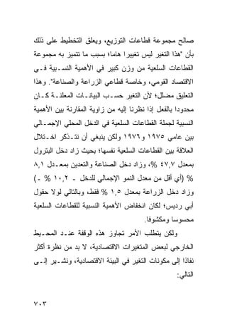 ‫ﺼﺎﻟﺢ ﻤﺠﻤﻭﻋﺔ ﻗﻁﺎﻋﺎﺕ ﺍﻟﺘﻭﺯﻴﻊ، ﻭﻴﻌﻠﻕ ﺍﻟﺘﺨﻁﻴﻁ ﻋﻠﻰ ﺫﻟﻙ‬
‫ﺒﺄﻥ "ﻫﺫﺍ ﺍﻟﺘﻐﻴﺭ ﻟﻴﺱ ﺘﻐﻴﻴ ‪‬ﺍ ﻫﺎ ‪‬ﺎ؛ ﺒﺴﺒﺏ ﻤﺎ ﺘﺘﻤﻴﺯ ﺒﻪ ﻤﺠﻤﻭﻋﺔ‬
                          ‫ﺭ ﻤ‬
‫ﺍﻟﻘﻁﺎﻋﺎﺕ ﺍﻟﺴﻠﻌﻴﺔ ﻤﻥ ﻭﺯﻥ ﻜﺒﻴﺭ ﻓﻲ ﺍﻷﻫﻤﻴﺔ ﺍﻟﻨﺴـﺒﻴﺔ ﻓـﻲ‬
‫ﺍﻻﻗﺘﺼﺎﺩ ﺍﻟﻘﻭﻤﻲ، ﻭﺨﺎﺼﺔ ﻗﻁﺎﻋﻲ ﺍﻟﺯﺭﺍﻋﺔ ﻭﺍﻟﺼﻨﺎﻋﺔ". ﻭﻫﺫﺍ‬
‫ﺍﻟﺘﻌﻠﻴﻕ ﻤﻀﻠل؛ ﻷﻥ ﺍﻟﺘﻐﻴﺭ ﺤﺴـﺏ ﺍﻟﺒﻴﺎﻨـﺎﺕ ﺍﻟﻤﻌﻠﻨـﺔ ﻜـﺎﻥ‬
‫ﻤﺤﺩﻭ ‪‬ﺍ ﺒﺎﻟﻔﻌل ﺇﺫﺍ ﻨﻅﺭﻨﺎ ﺇﻟﻴﻪ ﻤﻥ ﺯﺍﻭﻴﺔ ﺍﻟﻤﻘﺎﺭﻨﺔ ﺒﻴﻥ ﺍﻷﻫﻤﻴﺔ‬
                                                    ‫ﺩ‬
‫ﺍﻟﻨﺴﺒﻴﺔ ﻟﺠﻤﻠﺔ ﺍﻟﻘﻁﺎﻋﺎﺕ ﺍﻟﺴﻠﻌﻴﺔ ﻓﻲ ﺍﻟﺩﺨل ﺍﻟﻤﺤﻠﻲ ﺍﻹﺠﻤـﺎﻟﻲ‬
‫ﺒﻴﻥ ﻋﺎﻤﻲ ٥٧٩١ ﻭ٦٧٩١ ﻭﻟﻜﻥ ﻴﻨﺒﻐﻲ ﺃﻥ ﻨﺘـﺫﻜﺭ ﺍﺨـﺘﻼل‬
‫ﺍﻟﻌﻼﻗﺔ ﺒﻴﻥ ﺍﻟﻘﻁﺎﻋﺎﺕ ﺍﻟﺴﻠﻌﻴﺔ ﻨﻔﺴﻬﺎ؛ ﺒﺤﻴﺙ ﺯﺍﺩ ﺩﺨل ﺍﻟﺒﺘﺭﻭل‬
‫ﺒﻤﻌﺩل ٧,٧٤ %، ﻭﺯﺍﺩ ﺩﺨل ﺍﻟﺼﻨﺎﻋﺔ ﻭﺍﻟﺘﻌﺩﻴﻥ ﺒﻤﻌـﺩل ١,٨‬
‫% )ﺃﻱ ﺃﻗل ﻤﻥ ﻤﻌﺩل ﺍﻟﻨﻤﻭ ﺍﻹﺠﻤﺎﻟﻲ ﻟﻠﺩﺨل ـ ٢,٠١ % ـ(‬
‫ﻭﺯﺍﺩ ﺩﺨل ﺍﻟﺯﺭﺍﻋﺔ ﺒﻤﻌﺩل ٥,١ % ﻓﻘﻁ، ﻭﺒﺎﻟﺘﺎﻟﻲ ﻟﻭﻻ ﺤﻘﻭل‬
‫ﺃﺒﻲ ﺭﺩﻴﺱ؛ ﻟﻜﺎﻥ ﺍﻨﺨﻔﺎﺽ ﺍﻷﻫﻤﻴﺔ ﺍﻟﻨﺴﺒﻴﺔ ﻟﻠﻘﻁﺎﻋﺎﺕ ﺍﻟﺴﻠﻌﻴﺔ‬
                                        ‫ﻤﺤﺴﻭ ‪‬ﺎ ﻭﻤﻜﺸﻭ ﹰﺎ.‬
                                          ‫ﻓ‬        ‫ﺴ‬
‫ﻭﻟﻜﻥ ﻴﺘﻁﻠﺏ ﺍﻷﻤﺭ ﺘﺠﺎﻭﺯ ﻫﺫﻩ ﺍﻟﻭﻗﻔﺔ ﻋﻨـﺩ ﺍﻟﻤﺤـﻴﻁ‬
‫ﺍﻟﺨﺎﺭﺠﻲ ﻟﺒﻌﺽ ﺍﻟﻤﺘﻐﻴﺭﺍﺕ ﺍﻻﻗﺘﺼﺎﺩﻴﺔ، ﻻ ﺒﺩ ﻤﻥ ﻨﻅﺭﺓ ﺃﻜﺜﺭ‬
‫ﻨﻔﺎ ﹰﺍ ﺇﻟﻰ ﻤﻜﻭﻨﺎﺕ ﺍﻟﺘﻐﻴﺭ ﻓﻲ ﺍﻟﺒﻴﺌﺔ ﺍﻻﻗﺘﺼﺎﺩﻴﺔ، ﻭ ﹸﺸـﻴﺭ ﺇﻟـﻰ‬
         ‫ﻨ‬                                           ‫ﺫ‬
                                                    ‫ﺍﻟﺘﺎﻟﻲ:‬


‫٣٠٧‬
 