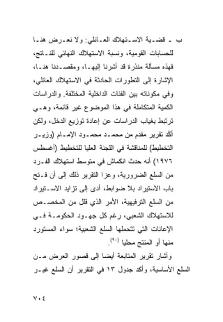 ‫ﺏ ـ ﻗﻀـﻴﺔ ﺍﻻﺴـﺘﻬﻼﻙ ﺍﻟﻌـﺎﺌﻠﻲ: ﻭﻻ ﻨﻌـﺭﺽ ﻫﻨـﺎ‬
‫ﻟﻠﺤﺴﺎﺒﺎﺕ ﺍﻟﻘﻭﻤﻴﺔ، ﻭﻨﺴﺒﺔ ﺍﻻﺴﺘﻬﻼﻙ ﺍﻟﻨﻬﺎﺌﻲ ﻟﻠﻨـﺎﺘﺞ،‬
‫ﻓﻬﺫﻩ ﻤﺴﺄﻟﺔ ﻤﻨﺫﺭﺓ ﻗﺩ ﺃﺸﺭﻨﺎ ﺇﻟﻴﻬـﺎ، ﻭﻤﻘﺼـﺩﻨﺎ ﻫﻨـﺎ،‬
‫ﺍﻹﺸﺎﺭﺓ ﺇﻟﻰ ﺍﻟﺘﻁﻭﺭﺍﺕ ﺍﻟﺤﺎﺩﺜﺔ ﻓﻲ ﺍﻻﺴﺘﻬﻼﻙ ﺍﻟﻌﺎﺌﻠﻲ،‬
‫ﻭﻓﻲ ﻤﻜﻭﻨﺎﺘﻪ ﺒﻴﻥ ﺍﻟﻔﺌﺎﺕ ﺍﻟﺩﺍﺨﻠﻴﺔ ﺍﻟﻤﺨﺘﻠﻔﺔ. ﻭﺍﻟﺩﺭﺍﺴﺎﺕ‬
‫ﺍﻟﻜﻤﻴﺔ ﺍﻟﻤﺘﻜﺎﻤﻠﺔ ﻓﻲ ﻫﺫﺍ ﺍﻟﻤﻭﻀﻭﻉ ﻏﻴﺭ ﻗﺎﺌﻤﺔ، ﻭﻫـﻲ‬
‫ﺘﺭﺘﺒﻁ ﺒﻐﻴﺎﺏ ﺍﻟﺩﺭﺍﺴﺎﺕ ﻋﻥ ﺇﻋﺎﺩﺓ ﺘﻭﺯﻴﻊ ﺍﻟﺩﺨل، ﻭﻟﻜﻥ‬
‫ﺃ ﱠﺩ ﺘﻘﺭﻴﺭ ﻤﻘﺩﻡ ﻤﻥ ﻤﺤﻤـﺩ ﻤﺤﻤـﻭﺩ ﺍﻹﻤـﺎﻡ )ﻭﺯﻴـﺭ‬
                              ‫‪ ‬‬        ‫ﻜ‬
‫ﺍﻟﺘﺨﻁﻴﻁ( ﻟﻠﻤﻨﺎﻗﺸﺔ ﻓﻲ ﺍﻟﻠﺠﻨﺔ ﺍﻟﻌﻠﻴﺎ ﻟﻠﺘﺨﻁﻴﻁ )ﺃﻏﺴﻁﺱ‬
‫٦٧٩١( ﺃﻨﻪ ﺤﺩﺙ ﺍﻨﻜﻤﺎﺵ ﻓﻲ ﻤﺘﻭﺴﻁ ﺍﺴﺘﻬﻼﻙ ﺍﻟﻔـﺭﺩ‬
‫ﻤﻥ ﺍﻟﺴﻠﻊ ﺍﻟﻀﺭﻭﺭﻴﺔ، ﻭﻋﺯﺍ ﺍﻟﺘﻘﺭﻴﺭ ﺫﻟﻙ ﺇﻟﻰ ﺃﻥ ﻓـﺘﺢ‬
‫ﺒﺎﺏ ﺍﻻﺴﺘﻴﺭﺍﺩ ﺒﻼ ﻀﻭﺍﺒﻁ، ﺃ ‪‬ﻯ ﺇﻟﻰ ﺘﺯﺍﻴﺩ ﺍﻻﺴـﺘﻴﺭﺍﺩ‬
                     ‫ﺩ‬
‫ﻤﻥ ﺍﻟﺴﻠﻊ ﺍﻟﺘﺭﻓﻴﻬﻴﺔ، ﺍﻷﻤﺭ ﺍﻟﺫﻱ ﻗﻠل ﻤﻥ ﺍﻟ ‪‬ﺨﺼـﺹ‬
    ‫ﻤ‬
‫ﻟﻼﺴﺘﻬﻼﻙ ﺍﻟﺸﻌﺒﻲ، ﺭﻏﻡ ﻜل ﺠﻬـﻭﺩ ﺍﻟﺤﻜﻭﻤـﺔ ﻓـﻲ‬
‫ﺍﻹﻋﺎﻨﺎﺕ ﺍﻟﺘﻲ ﺘﺘﺤﻤﻠﻬﺎ ﺍﻟﺴﻠﻊ ﺍﻟﺸﻌﺒﻴﺔ؛ ﺴﻭﺍﺀ ﺍﻟﻤﺴﺘﻭﺭﺩ‬
                           ‫ﻤﻨﻬﺎ ﺃﻭ ﺍﻟﻤﻨﺘﺞ ﻤﺤﻠ ‪‬ﺎ )٠٩(.‬
                                  ‫ﻴ‬
‫ﻭﺃﺸﺎﺭ ﺘﻘﺭﻴﺭ ﺍﻟﻤﺘﺎﺒﻌﺔ ﺃﻴ ‪‬ﺎ ﺇﻟﻰ ﻗﺼﻭﺭ ﺍﻟﻌﺭﺽ ﻤـﻥ‬
                    ‫ﻀ‬
‫ﺍﻟﺴﻠﻊ ﺍﻷﺴﺎﺴﻴﺔ، ﻭﺃﻜﺩ ﺠﺩﻭل ٣١ ﻓﻲ ﺍﻟﺘﻘﺭﻴﺭ ﺃﻥ ﺍﻟﺴﻠﻊ ﻏﻴـﺭ‬


‫٤٠٧‬
 