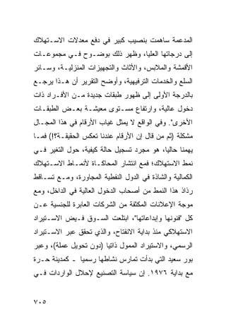 ‫ﺍﻟﻤﺩﻋﻤﺔ ﺴﺎﻫﻤﺕ ﺒﻨﺼﻴﺏ ﻜﺒﻴﺭ ﻓﻲ ﺩﻓﻊ ﻤﻌﺩﻻﺕ ﺍﻻﺴـﺘﻬﻼﻙ‬
‫ﺇﻟﻰ ﺩﺭﺠﺎﺘﻬﺎ ﺍﻟﻌﻠﻴﺎ، ﻭﻅﻬﺭ ﺫﻟﻙ ﺒﻭﻀـﻭﺡ ﻓـﻲ ﻤﺠﻤﻭﻋـﺎﺕ‬
‫ﺍﻷﻗﻤﺸﺔ ﻭﺍﻟﻤﻼﺒﺱ، ﻭﺍﻷﺜﺎﺙ ﻭﺍﻟﺘﺠﻬﻴﺯﺍﺕ ﺍﻟﻤﻨﺯﻟﻴـﺔ، ﻭﺴـﺎﺌﺭ‬
‫ﺍﻟﺴﻠﻊ ﻭﺍﻟﺨﺩﻤﺎﺕ ﺍﻟﺘﺭﻓﻴﻬﻴﺔ، ﻭﺃﻭﻀﺢ ﺍﻟﺘﻘﺭﻴﺭ ﺃﻥ ﻫـﺫﺍ ﻴﺭﺠـﻊ‬
‫ﺒﺎﻟﺩﺭﺠﺔ ﺍﻷﻭﻟﻰ ﺇﻟﻰ ﻅﻬﻭﺭ ﻁﺒﻘﺎﺕ ﺠﺩﻴﺩﺓ ﻤـﻥ ﺍﻷﻓـﺭﺍﺩ ﺫﺍﺕ‬
‫ﺩﺨﻭل ﻋﺎﻟﻴﺔ، ﻭﺍﺭﺘﻔﺎﻉ ﻤﺴـﺘﻭﻯ ﻤﻌﻴﺸـﺔ ﺒﻌـﺽ ﺍﻟﻁﺒﻘـﺎﺕ‬
‫ﺍﻷﺨﺭﻯ". ﻭﻓﻲ ﺍﻟﻭﺍﻗﻊ ﻻ ﻴﻤﺜل ﻏﻴﺎﺏ ﺍﻷﺭﻗﺎﻡ ﻓﻲ ﻫﺫﺍ ﺍﻟﻤﺠـﺎل‬
‫ﻤﺸﻜﻠﺔ )ﺜﻡ ﻤﻥ ﻗﺎل ﺇﻥ ﺍﻷﺭﻗﺎﻡ ﻋﻨﺩﻨﺎ ﺘﻌﻜﺱ ﺍﻟﺤﻘﻴﻘـﺔ؟!( ﻓﻤـﺎ‬
‫ﻴ ‪‬ﻤﻨﺎ ﺤﺎﻟ ‪‬ﺎ، ﻫﻭ ﻤﺠﺭﺩ ﺘﺴﺠﻴل ﺤﺎﻟﺔ ﻜﻴﻔﻴﺔ، ﺤﻭل ﺍﻟﺘﻐﻴﺭ ﻓـﻲ‬
                                           ‫ﻴ‬        ‫ﻬ‬
‫ﻨﻤﻁ ﺍﻻﺴﺘﻬﻼﻙ؛ ﻓﻤﻊ ﺍﻨﺘﺸﺎﺭ ﺍﻟﻤﺤﺎﻜـﺎﺓ ﻷﻨﻤـﺎﻁ ﺍﻻﺴـﺘﻬﻼﻙ‬
‫ﺍﻟﻜﻤﺎﻟﻴﺔ ﻭﺍﻟﺸﺎﺫﺓ ﻓﻲ ﺍﻟﺩﻭل ﺍﻟﻨﻔﻁﻴﺔ ﺍﻟﻤﺠﺎﻭﺭﺓ، ﻭﻤـﻊ ﺘﺴـﺎﻗﻁ‬
‫ﺭﺫﺍﺫ ﻫﺫﺍ ﺍﻟﻨﻤﻁ ﻤﻥ ﺃﺼﺤﺎﺏ ﺍﻟﺩﺨﻭل ﺍﻟﻌﺎﻟﻴﺔ ﻓﻲ ﺍﻟﺩﺍﺨل، ﻭﻤﻊ‬
‫ﻤﻭﺠﺔ ﺍﻹﻋﻼﻨﺎﺕ ﺍﻟﻤﻜﺜﻔﺔ ﻤﻥ ﺍﻟﺸﺭﻜﺎﺕ ﺍﻟﻌﺎﺒﺭﺓ ﻟﻠﺠﻨﺴﻴﺔ ﻋـﻥ‬
‫ﻜل "ﻓﻨﻭﻨﻬﺎ ﻭﺇﺒﺩﺍﻋﺎﺘﻬﺎ"، ﺍﺒﺘﻠﻌﺕ ﺍﻟﺴـﻭﻕ ﻓـﻴﺽ ﺍﻻﺴـﺘﻴﺭﺍﺩ‬
‫ﺍﻻﺴﺘﻬﻼﻜﻲ ﻤﻨﺫ ﺒﺩﺍﻴﺔ ﺍﻻﻨﻔﺘﺎﺡ، ﻭﺍﻟﺫﻱ ﺘﺤﻘﻕ ﻋﺒﺭ ﺍﻻﺴـﺘﻴﺭﺍﺩ‬
‫ﺍﻟﺭﺴﻤﻲ، ﻭﺍﻻﺴﺘﻴﺭﺍﺩ ﺍﻟﻤﻤﻭل ﺫﺍﺘ ‪‬ﺎ )ﺩﻭﻥ ﺘﺤﻭﻴل ﻋﻤﻠﺔ(، ﻭﻋﺒﺭ‬
                        ‫ﻴ‬
‫ﺒﻭﺭ ﺴﻌﻴﺩ ﺍﻟﺘﻲ ﺒﺩﺃﺕ ﺘﻤﺎﺭﺱ ﻨﺸﺎﻁﻬﺎ ﺭﺴﻤ ‪‬ﺎ ـ ﻜﻤﺩﻴﻨﺔ ﺤـﺭﺓ‬
               ‫ﻴ‬
‫ﻤﻊ ﺒﺩﺍﻴﺔ ٦٧٩١. ﺇﻥ ﺴﻴﺎﺴﺔ ﺍﻟﺘﺼﻨﻴﻊ ﻹﺤﻼل ﺍﻟﻭﺍﺭﺩﺍﺕ ﻓـﻲ‬


‫٥٠٧‬
 