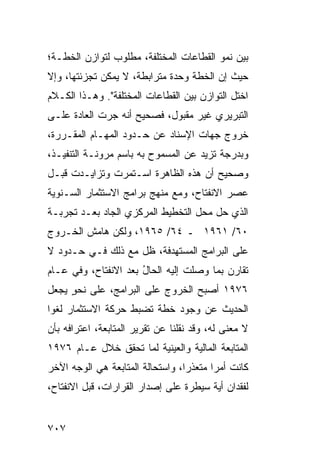 ‫ﺒﻴﻥ ﻨﻤﻭ ﺍﻟﻘﻁﺎﻋﺎﺕ ﺍﻟﻤﺨﺘﻠﻔﺔ، ﻤﻁﻠﻭﺏ ﻟﺘﻭﺍﺯﻥ ﺍﻟﺨﻁـﺔ؛‬
‫ﺤﻴﺙ ﺇﻥ ﺍﻟﺨﻁﺔ ﻭﺤﺩﺓ ﻤﺘﺭﺍﺒﻁﺔ، ﻻ ﻴﻤﻜﻥ ﺘﺠﺯﺌﺘﻬﺎ، ﻭﺇﻻ‬
                             ‫ﹲ‬
‫ﺍﺨﺘل ﺍﻟﺘﻭﺍﺯﻥ ﺒﻴﻥ ﺍﻟﻘﻁﺎﻋﺎﺕ ﺍﻟﻤﺨﺘﻠﻔﺔ". ﻭﻫـﺫﺍ ﺍﻟﻜـﻼﻡ‬
‫ﺍﻟﺘﺒﺭﻴﺭﻱ ﻏﻴﺭ ﻤﻘﺒﻭل، ﻓﺼﺤﻴﺢ ﺃﻨﻪ ﺠﺭﺕ ﺍﻟﻌﺎﺩﺓ ﻋﻠـﻰ‬
                    ‫‪‬‬
‫ﺨﺭﻭﺝ ﺠﻬﺎﺕ ﺍﻹﺴﻨﺎﺩ ﻋﻥ ﺤـﺩﻭﺩ ﺍﻟﻤﻬـﺎﻡ ﺍﻟﻤﻘـﺭﺭﺓ،‬
‫ﻭﺒﺩﺭﺠﺔ ﹶﺯﻴﺩ ﻋﻥ ﺍﻟﻤﺴﻤﻭﺡ ﺒﻪ ﺒﺎﺴﻡ ﻤﺭﻭﻨـﺔ ﺍﻟﺘﻨﻔﻴـﺫ،‬
                                       ‫ﺘ‬
‫ﻭﺼﺤﻴﺢ ﺃﻥ ﻫﺫﻩ ﺍﻟﻅﺎﻫﺭﺓ ﺍﺴـﺘﻤﺭﺕ ﻭﺘﺯﺍﻴـﺩﺕ ﻗﺒـل‬
‫ﻋﺼﺭ ﺍﻻﻨﻔﺘﺎﺡ، ﻭﻤﻊ ﻤﻨﻬﺞ ﺒﺭﺍﻤﺞ ﺍﻻﺴﺘﺜﻤﺎﺭ ﺍﻟﺴـﻨﻭﻴﺔ‬
‫ﺍﻟﺫﻱ ﺤل ﻤﺤل ﺍﻟﺘﺨﻁﻴﻁ ﺍﻟﻤﺭﻜﺯﻱ ﺍﻟﺠﺎﺩ ﺒﻌـﺩ ﺘﺠﺭﺒـﺔ‬
‫٠٦/ ١٦٩١ ـ ٤٦/ ٥٦٩١، ﻭﻟﻜﻥ ﻫﺎﻤﺵ ﺍﻟﺨـﺭﻭﺝ‬
‫ﻋﻠﻰ ﺍﻟﺒﺭﺍﻤﺞ ﺍﻟﻤﺴﺘﻬﺩ ﹶﺔ، ﻅل ﻤﻊ ﺫﻟﻙ ﻓـﻲ ﺤـﺩﻭﺩ ﻻ‬
                        ‫ﻓ‬
‫ﺘﻘﺎ ‪‬ﻥ ﺒﻤﺎ ﻭﺼﻠﺕ ﺇﻟﻴﻪ ﺍﻟﺤﺎل ﺒﻌﺩ ﺍﻻﻨﻔﺘﺎﺡ، ﻭﻓﻲ ﻋـﺎﻡ‬
                      ‫ُ‬                    ‫ﺭ‬
‫٦٧٩١ ﺃﺼﺒﺢ ﺍﻟﺨﺭﻭﺝ ﻋﻠﻰ ﺍﻟﺒﺭﺍﻤﺞ، ﻋﻠﻰ ﻨﺤﻭ ﻴﺠﻌل‬
     ‫ٍ‬
‫ﺍﻟﺤﺩﻴﺙ ﻋﻥ ﻭﺠﻭﺩ ﺨﻁﺔ ﺘﻀﺒﻁ ﺤﺭﻜﺔ ﺍﻻﺴﺘﺜﻤﺎﺭ ﻟﻐ ‪‬ﺍ‬
 ‫ﻭ‬
‫ﻻ ﻤﻌﻨﻰ ﻟﻪ، ﻭﻗﺩ ﻨﻘﻠﻨﺎ ﻋﻥ ﺘﻘﺭﻴﺭ ﺍﻟﻤﺘﺎﺒﻌﺔ، ﺍﻋﺘﺭﺍ ﹶﻪ ﺒﺄﻥ‬
     ‫ﻓ‬
‫ﺍﻟﻤﺘﺎﺒﻌﺔ ﺍﻟﻤﺎﻟﻴﺔ ﻭﺍﻟﻌﻴﻨﻴﺔ ﻟﻤﺎ ﺘﺤﻘﻕ ﺨﻼل ﻋـﺎﻡ ٦٧٩١‬
‫ﻜﺎﻨﺕ ﺃﻤ ‪‬ﺍ ‪‬ﺘﻌﺫ ‪‬ﺍ، ﻭﺍﺴﺘﺤﺎﻟﺔ ﺍﻟﻤﺘﺎﺒﻌﺔ ﻫﻲ ﺍﻟﻭﺠﻪ ﺍﻵﺨﺭ‬
                                  ‫ﺭ ﻤ ﺭ‬
‫ﻟﻔﻘﺩﺍﻥ ﺃ ‪‬ﺔ ﺴﻴﻁﺭﺓ ﻋﻠﻰ ﺇﺼﺩﺍﺭ ﺍﻟﻘﺭﺍﺭﺍﺕ، ﻗﺒل ﺍﻻﻨﻔﺘﺎﺡ،‬
                                        ‫ﻴ‬


‫٧٠٧‬
 