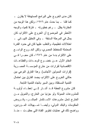 ‫ﻜﺎﻥ ﻤﺩﻯ ﺍﻟﺨﺭﻭﺝ ﻋﻠﻰ ﺍﻟﺒﺭﺍﻤﺞ ﺍﻟﻤﺴﺘﻬﺩﻓﺔ ﻻ ﻴﻘﺎﺭﻥ ـ‬
‫ﻜﻤﺎ ﻗﻠﻨﺎ ـ ﺒﻤﺎ ﺤﺩﺙ ﻋﺎﻡ ٦٧٩١، ﻭﻟﻜﻥ ﻫﺫﺍ ﺍﻟﻭﺠﻪ ﻤﻥ‬
             ‫‪‬‬
‫ﺍﻟﻤﻘﺎﺭﻨﺔ ﻴﻅل ـ ﺭﻏﻡ ﺨﻁﻭﺭﺘﻪ ـ ﻓﺎﺭ ﹰﺎ ﻜﻤ ‪‬ﺎ، ﻭﺍﻟﻭﺠﻪ‬
         ‫ﻗ ﻴ‬
‫ﺍﻷﺨﻁﺭ ﻓﻲ ﺍﻟﻤﻭﻀﻭﻉ ﺃﻥ ﺍﻟﺨﺭﻭﺝ ﻋﻠﻰ ﺍﻻﻟﺘﺯﺍﻡ، ﻜﺎﻥ‬
‫ﻴﻤﺜل ﻓﻲ ﺍﻟﻤﺭﺤﻠﺔ ﺍﻟﺴﺎﺒﻘﺔ ـ ﻭﻓﻲ ﺍﻟﺘﺤﻠﻴل ﺍﻟﻨﻬـﺎﺌﻲ ـ‬
‫ﺍﺨﺘﻼﻻﺕ ﺘﻨﻅﻴﻤﻴﺔ، ﻭﺍﻟﺘﻐﻠﺏ ﻋﻠﻴﻬﺎ ﻜﺎﻥ ﻓﻲ ﺤﺩﻭﺩ ﺍﻟﻘﺩﺭﺓ‬
‫ﺍﻟﻤﺤﺘﻤﻠﺔ ﻟﻠﻤﺨﻁﻁ ﺍﻟﻤﺼﺭﻱ، ﻭﻟﻜﻥ ﺍﻟﺨـﺭﻭﺝ ﺍﻟﻭﺍﺴـﻊ‬
‫ﻋﻠﻰ ﺍﻻﻟﺘﺯﺍﻡ ﺒﺩ ‪‬ﺍ ﻤﻥ ﻋﺎﻡ ٦٧٩١، ﻜﺎﻥ ﻤﻌﺒـ ‪‬ﺍ ﻓـﻲ‬
     ‫ﺭ‬                        ‫ﺀ‬
‫ﺍﻟﻤﻘﺎﻡ ﺍﻷﻭل ﻋـﻥ ﺨﻀـﻭﻉ ﺍﻟﻭﺤـﺩﺍﺕ ﻭﺍﻟﻘﻁﺎﻋـﺎﺕ‬
‫ﺍﻻﻗﺘﺼﺎﺩﻴﺔ ﻟﻘﺭﺍﺭﺍﺕ ﻤﻥ ﺨﺎﺭﺝ ﺍﻟﻤﺅﺴﺴـﺔ ﺍﻟﻤﺼـﺭﻴﺔ‬
‫)ﻗﺭﺍﺭﺍﺕ ﺍﻟﻤﻤﻭﻟﻴﻥ ﺍﻷﺠﺎﻨﺏ(. ﻭﻫﺫﺍ ﺍﻟﻔﺎﺭﻕ ﺍﻟﻨﻭﻋﻲ ﺒﻴﻥ‬
‫ﺤﺎﻟﺘﻲ ﺍﻟﺨﺭﻭﺝ ﻋﻠﻰ ﺍﻻﻟﺘﺯﺍﻡ، ﻴﺠﺴﺩ ﺍﻟﻔﺎﺭﻕ ﺒﻴﻥ ﺍﺤﺘﻤﺎل‬
      ‫ﺍﻟﺘﻨﻤﻴﺔ ﺍﻟﻤﺴﺘﻘﻠﺔ، ﻭﺒﻴﻥ ﺍﻟﺴﻴﺭ ﺒﺎﺘﺠﺎﻩ ﺍﻟﺘﻨﻤﻴﺔ ﺍﻟﺘﺎﺒﻌﺔ.‬
‫ﻜﺎﻥ ﻤﺸﺭﻭﻉ ﺍﻟﺨﻁﺔ ﻗـﺩ ﺃﺸـﺎﺭ ﺇﻟـﻰ ﺇﻋﻁـﺎﺀ ﺃﻭﻟﻭﻴـﺔ‬
‫ﻟﻠﻤﺸﺭﻭﻋﺎﺕ ﺍﻟﻤﻤﻭﻟﺔ ﻭﻟﻭ ﺠﺯﺌ ‪‬ﺎ ﻤﻥ ﺍﻟﺨﺎﺭﺝ، ﻭﺍﻟﺘﻤﻭﻴل ﻤـﻥ‬
                         ‫ﻴ‬
‫ﺍﻟﺨﺎﺭﺝ ﺸﻤل ﻤﺸﺭﻭﻋﺎﺕ ﺍﻻﺴـﺘﺜﻤﺎﺭ ﺍﻟﻤﺒﺎﺸـﺭ، ﻭﻗـﺭﻭﺽ‬
‫ﺍﻟﺤﻜﻭﻤﺎﺕ ﻭﺍﻟﺒﻨﻙ ﺍﻟﺩﻭﻟﻲ، ﻭﺃﻴ ‪‬ـﺎ ﺘﺴـﻬﻴﻼﺕ ﺍﻟﻤـﻭﺭﺩﻴﻥ،‬
                     ‫ﻀ‬
‫ﻭﻭﺍﻀﺢ ﺫﻟﻙ ﻓﻲ ﻋﻤﻠﻴﺎﺕ ﺘﻁﻭﻴﺭ ﺍﻟﻘﻨﺎﺓ ﺍﻟﺘﻲ ‪‬ﻅ ‪‬ـﺕ - ﻤﻨـﺫ‬
         ‫ﺤ ﻴ‬                                  ‫‪‬‬


‫٨٠٧‬
 