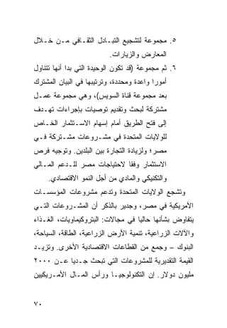 ‫٥. ﻤﺠﻤﻭﻋﺔ ﻟﺘﺸﺠﻴﻊ ﺍﻟﺘﺒـﺎﺩل ﺍﻟﺜﻘـﺎﻓﻲ ﻤـﻥ ﺨـﻼل‬
                          ‫ﺍﻟﻤﻌﺎﺭﺽ ﻭﺍﻟﺯﻴﺎﺭﺍﺕ.‬
‫٦. ﺜﻡ ﻤﺠﻤﻭﻋﺔ )ﻗﺩ ﺘﻜﻭﻥ ﺍﻟﻭﺤﻴﺩﺓ ﺍﻟﺘﻲ ﺒﺩﺍ ﺃﻨﻬﺎ ﺘﺘﻨﺎﻭل‬
‫ﺃﻤﻭ ‪‬ﺍ ﻭﺍﻋﺩﺓ ﻭﻤﺤﺩﺩﺓ، ﻭﺘﺭﺘﻴﺒﻬﺎ ﻓﻲ ﺍﻟﺒﻴﺎﻥ ﺍﻟﻤﺸﺘﺭﻙ‬
                                          ‫ﺭ‬
‫ﺒﻌﺩ ﻤﺠﻤﻭﻋﺔ ﻗﻨﺎﺓ ﺍﻟﺴﻭﻴﺱ(، ﻭﻫﻲ ﻤﺠﻤﻭﻋﺔ ﻋﻤـل‬
‫ﻤﺸﺘﺭﻜﺔ ﻟﺒﺤﺙ ﻭﺘﻘﺩﻴﻡ ﺘﻭﺼﻴﺎﺕ ﺒﺈﺠﺭﺍﺀﺍﺕ ﺘﻬـﺩﻑ‬
‫ﺇﻟﻰ ﻓﺘﺢ ﺍﻟﻁﺭﻴﻕ ﺃﻤﺎﻡ ﺇﺴﻬﺎﻡ ﺍﻻﺴـﺘﺜﻤﺎﺭ ﺍﻟﺨـﺎﺹ‬
‫ﻟﻠﻭﻻﻴﺎﺕ ﺍﻟﻤﺘﺤﺩﺓ ﻓﻲ ﻤﺸـﺭﻭﻋﺎﺕ ﻤﺸـﺘﺭﻜﺔ ﻓـﻲ‬
‫ﻤﺼﺭ؛ ﻭﻟﺯﻴﺎﺩﺓ ﺍﻟﺘﺠﺎﺭﺓ ﺒﻴﻥ ﺍﻟﺒﻠﺩﻴﻥ. ﻭﺘﻭﺠﻴﻪ ﻓﺭﺹ‬
‫ﺍﻻﺴﺘﺜﻤﺎﺭ ﻭﻓ ﹰﺎ ﻻﺤﺘﻴﺎﺠﺎﺕ ﻤﺼﺭ ﻟﻠـﺩﻋﻡ ﺍﻟﻤـﺎﻟﻲ‬
                             ‫ﻘ‬
     ‫ﻭﺍﻟﺘﻜﻨﻴﻜﻲ ﻭﺍﻟﻤﺎﺩﻱ ﻤﻥ ﺃﺠل ﺍﻟﻨﻤﻭ ﺍﻻﻗﺘﺼﺎﺩﻱ.‬
‫ﻭﺘﺸﺠﻊ ﺍﻟﻭﻻﻴﺎﺕ ﺍﻟﻤﺘﺤﺩﺓ ﻭﺘﺩﻋﻡ ﻤﺸﺭﻭﻋﺎﺕ ﺍﻟﻤﺅﺴﺴـﺎﺕ‬
‫ﺍﻷﻤﺭﻴﻜﻴﺔ ﻓﻲ ﻤﺼﺭ، ﻭﺠﺩﻴﺭ ﺒﺎﻟﺫﻜﺭ ﺃﻥ ﺍﻟﻤﺸـﺭﻭﻋﺎﺕ ﺍﻟﺘـﻲ‬
‫ﻴﺘﻔﺎﻭﺽ ﺒﺸﺄﻨﻬﺎ ﺤﺎﻟ ‪‬ﺎ ﻓﻲ ﻤﺠﺎﻻﺕ: ﺍﻟﺒﺘﺭﻭﻜﻴﻤﺎﻭﻴﺎﺕ، ﺍﻟﻐـﺫﺍﺀ‬
                                   ‫ﻴ‬
‫ﻭﺍﻵﻻﺕ ﺍﻟﺯﺭﺍﻋﻴﺔ، ﺘﻨﻤﻴﺔ ﺍﻷﺭﺽ ﺍﻟﺯﺭﺍﻋﻴﺔ، ﺍﻟﻁﺎﻗﺔ، ﺍﻟﺴﻴﺎﺤﺔ،‬
‫ﺍﻟﺒﻨﻭﻙ – ﻭﺠﻤﻊ ﻤﻥ ﺍﻟﻘﻁﺎﻋﺎﺕ ﺍﻻﻗﺘﺼﺎﺩﻴﺔ ﺍﻷﺨﺭﻯ. ﻭﺘﺯﻴـﺩ‬
‫ﺍﻟﻘﻴﻤﺔ ﺍﻟﺘﻘﺩﻴﺭﻴﺔ ﻟﻠﻤﺸﺭﻭﻋﺎﺕ ﺍﻟﺘﻲ ﺘﺒﺤﺙ ﺠـﺩ ‪‬ﺎ ﻋـﻥ ٠٠٠٢‬
          ‫ﻴ‬
‫ﻤﻠﻴﻭﻥ ﺩﻭﻻﺭ. ﺇﻥ ﺍﻟﺘﻜﻨﻭﻟﻭﺠﻴـﺎ ﻭﺭﺃﺱ ﺍﻟﻤـﺎل ﺍﻷﻤـﺭﻴﻜﻴﻴﻥ‬


‫٠٧‬
 