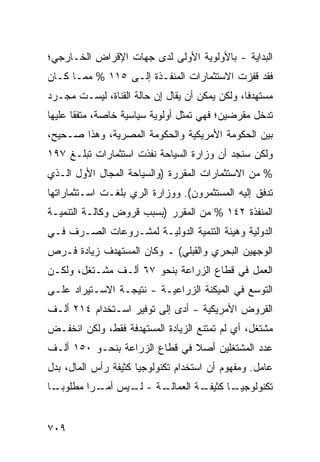 ‫ﺍﻟﺒﺩﺍﻴﺔ - ﺒﺎﻷﻭﻟﻭﻴﺔ ﺍﻷﻭﻟﻰ ﻟﺩﻯ ﺠﻬﺎﺕ ﺍﻹﻗﺭﺍﺽ ﺍﻟﺨـﺎﺭﺠﻲ؛‬
‫ﻓﻘﺩ ﻗﻔﺯﺕ ﺍﻻﺴﺘﺜﻤﺎﺭﺍﺕ ﺍﻟﻤﻨﻔـﺫﺓ ﺇﻟـﻰ ٥١١ % ﻤﻤـﺎ ﻜـﺎﻥ‬
‫ﻤﺴﺘﻬﺩ ﹰﺎ، ﻭﻟﻜﻥ ﻴﻤﻜﻥ ﺃﻥ ﻴﻘﺎل ﺇﻥ ﺤﺎﻟﺔ ﺍﻟﻘﻨﺎﺓ، ﻟﻴﺴـﺕ ﻤﺠـﺭﺩ‬
                                                ‫ﻓ‬
‫ﺘﺩﺨل ﻤﻘﺭﻀﻴﻥ؛ ﻓﻬﻲ ﺘﻤﺜل ﺃﻭﻟﻭﻴﺔ ﺴﻴﺎﺴﻴﺔ ﺨﺎﺼﺔ، ‪‬ﺘﻔ ﹰﺎ ﻋﻠﻴﻬﺎ‬
       ‫ﻤ ﻘ‬
‫ﺒﻴﻥ ﺍﻟﺤﻜﻭﻤﺔ ﺍﻷﻤﺭﻴﻜﻴﺔ ﻭﺍﻟﺤﻜﻭﻤﺔ ﺍﻟﻤﺼﺭﻴﺔ، ﻭﻫﺫﺍ ﺼـﺤﻴﺢ،‬
‫ﻭﻟﻜﻥ ﺴﻨﺠﺩ ﺃﻥ ﻭﺯﺍﺭﺓ ﺍﻟﺴﻴﺎﺤﺔ ﻨﻔﺫﺕ ﺍﺴﺘﺜﻤﺎﺭﺍﺕ ﺘﺒﻠـﻎ ٧٩١‬
‫% ﻤﻥ ﺍﻻﺴﺘﺜﻤﺎﺭﺍﺕ ﺍﻟﻤﻘﺭﺭﺓ )ﻭﺍﻟﺴﻴﺎﺤﺔ ﺍﻟﻤﺠﺎل ﺍﻷﻭل ﺍﻟـﺫﻱ‬
‫ﺘﺩﻓﻕ ﺇﻟﻴﻪ ﺍﻟﻤﺴﺘﺜﻤﺭﻭﻥ(. ﻭﻭﺯﺍﺭﺓ ﺍﻟﺭﻱ ﺒﻠﻐـﺕ ﺍﺴـﺘﺜﻤﺎﺭﺍﺘﻬﺎ‬
‫ﺍﻟﻤﻨﻔﺫﺓ ٢٤١ % ﻤﻥ ﺍﻟﻤﻘﺭﺭ )ﺒﺴﺒﺏ ﻗﺭﻭﺽ ﻭﻜﺎﻟـﺔ ﺍﻟﺘﻨﻤﻴـﺔ‬
‫ﺍﻟﺩﻭﻟﻴﺔ ﻭﻫﻴﺌﺔ ﺍﻟﺘﻨﻤﻴﺔ ﺍﻟﺩﻭﻟﻴـﺔ ﻟﻤﺸـﺭﻭﻋﺎﺕ ﺍﻟﺼـﺭﻑ ﻓـﻲ‬
‫ﺍﻟﻭﺠﻬﻴﻥ ﺍﻟﺒﺤﺭﻱ ﻭﺍﻟﻘﺒﻠﻲ( ـ ﻭﻜﺎﻥ ﺍﻟﻤﺴﺘﻬﺩﻑ ﺯﻴﺎﺩﺓ ﻓـﺭﺹ‬
     ‫ﹸ‬     ‫ﹶ‬
‫ﺍﻟﻌﻤل ﻓﻲ ﻗﻁﺎﻉ ﺍﻟﺯﺭﺍﻋﺔ ﺒﻨﺤﻭ ٧٦ ﺃﻟـﻑ ﻤﺸـﺘﻐل، ﻭﻟﻜـﻥ‬
‫ﺍﻟﺘﻭﺴﻊ ﻓﻲ ﺍﻟﻤﻴﻜﻨﺔ ﺍﻟﺯﺭﺍﻋﻴـﺔ - ﻨﺘﻴﺠـﺔ ﺍﻻﺴـﺘﻴﺭﺍﺩ ﻋﻠـﻰ‬
‫ﺍﻟﻘﺭﻭﺽ ﺍﻷﻤﺭﻴﻜﻴﺔ - ﺃﺩﻯ ﺇﻟﻰ ﺘﻭﻓﻴﺭ ﺍﺴـﺘﺨﺩﺍﻡ ٤١٢ ﺃﻟـﻑ‬
‫ﻤﺸﺘﻐل، ﺃﻱ ﻟﻡ ﺘﻤﺘﻨﻊ ﺍﻟﺯﻴﺎﺩﺓ ﺍﻟﻤﺴﺘﻬﺩﻓﺔ ﻓﻘﻁ، ﻭﻟﻜﻥ ﺍﻨﺨﻔـﺽ‬
‫ﻋﺩﺩ ﺍﻟﻤﺸﺘﻐﻠﻴﻥ ﺃﺼﻼ ﻓﻲ ﻗﻁﺎﻉ ﺍﻟﺯﺭﺍﻋﺔ ﺒﻨﺤـﻭ ٠٥١ ﺃﻟـﻑ‬
                               ‫ﹰ‬
‫ﻋﺎﻤل. ﻭﻤﻔﻬﻭﻡ ﺃﻥ ﺍﺴﺘﺨﺩﺍﻡ ﺘﻜﻨﻭﻟﻭﺠﻴﺎ ﻜﺜﻴﻔﺔ ﺭﺃﺱ ﺍﻟﻤﺎل، ﺒﺩل‬
                                          ‫‪‬‬
‫ـﺔ - ـﻴﺱ ـ ‪‬ﺍ ﻤﻁﻠﻭﺒ ـﺎ‬
 ‫‪‬ـ‬       ‫ﺃﻤـ ﺭ‬ ‫ﻟـ‬   ‫ـﺔ ﺍﻟﻌﻤﺎﻟـ‬
                              ‫ـﺎ ﻜﺜﻴﻔـ‬
                                     ‫ﺘﻜﻨﻭﻟﻭﺠﻴـ‬


‫٩٠٧‬
 