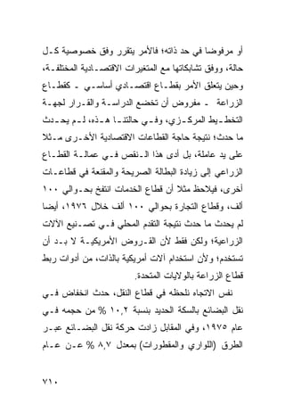 ‫ﺃﻭ ﻤﺭﻓﻭ ‪‬ﺎ ﻓﻲ ﺤﺩ ﺫﺍﺘﻪ؛ ﻓﺎﻷﻤﺭ ﻴﺘﻘﺭﺭ ﻭﻓﻕ ﺨﺼﻭﺼﻴﺔ ﻜـل‬
                                        ‫ﻀ‬
‫ﺤﺎﻟﺔ، ﻭﻭﻓﻕ ﺘﺸﺎﺒﻜﺎﺘﻬﺎ ﻤﻊ ﺍﻟﻤﺘﻐﻴﺭﺍﺕ ﺍﻻﻗﺘﺼـﺎﺩﻴﺔ ﺍﻟﻤﺨﺘﻠﻔـﺔ،‬
‫ﻭﺤﻴﻥ ﻴﺘﻌﻠﻕ ﺍﻷﻤﺭ ﺒﻘﻁـﺎﻉ ﺍﻗﺘﺼـﺎﺩﻱ ﺃﺴﺎﺴـﻲ ـ ﻜﻘﻁـﺎﻉ‬
‫ﺍﻟﺯﺭﺍﻋﺔ ـ ﻤﻔﺭﻭﺽ ﺃﻥ ﺘﺨﻀﻊ ﺍﻟﺩﺭﺍﺴـﺔ ﻭﺍﻟﻘـﺭﺍﺭ ﻟﺠﻬـﺔ‬
‫ﺍﻟﺘﺨﻁ ـﻴﻁ ﺍﻟﻤﺭﻜ ـﺯﻱ، ﻭﻓ ـﻲ ﺤﺎﻟﺘﻨ ـﺎ ﻫ ـﺫﻩ، ﻟ ـﻡ ﻴﺤ ـﺩﺙ‬
  ‫ـ ـ‬          ‫ـ ـ‬           ‫ـ‬       ‫ـ‬         ‫ـ‬
‫ﻤﺎ ﺤﺩﺙ؛ ﻨﺘﻴﺠﺔ ﺤﺎﺠﺔ ﺍﻟﻘﻁﺎﻋﺎﺕ ﺍﻻﻗﺘﺼﺎﺩﻴﺔ ﺍﻷﺨـﺭﻯ ﻤـﺜﻼ‬
‫ﹰ‬
‫ﻋﻠﻰ ﻴﺩ ﻋﺎﻤﻠﺔ، ﺒل ﺃ ‪‬ﻯ ﻫﺫﺍ ﺍﻟـﻨﻘﺹ ﻓـﻲ ﻋﻤﺎﻟـﺔ ﺍﻟﻘﻁـﺎﻉ‬
                               ‫ﺩ‬
‫ﺍﻟﺯﺭﺍﻋﻲ ﺇﻟﻰ ﺯﻴﺎﺩﺓ ﺍﻟﺒﻁﺎﻟﺔ ﺍﻟﺼﺭﻴﺤﺔ ﻭﺍﻟ ‪‬ﻘﻨﻌﺔ ﻓﻲ ﻗﻁﺎﻋـﺎﺕ‬
               ‫ﻤ‬
‫ﺃﺨﺭﻯ، ﻓﻴﻼﺤﻅ ﻤﺜﻼ ﺃﻥ ﻗﻁﺎﻉ ﺍﻟﺨﺩﻤﺎﺕ ﺍﻨﺘﻔﺦ ﺒﺤـﻭﺍﻟﻲ ٠٠١‬
                                  ‫ﹰ‬
‫ﺃﻟﻑ، ﻭﻗﻁﺎﻉ ﺍﻟﺘﺠﺎﺭﺓ ﺒﺤﻭﺍﻟﻲ ٠٠١ ﺃﻟﻑ ﺨﻼل ٦٧٩١، ﺃﻴ ‪‬ﺎ‬
 ‫ﻀ‬
‫ﻟﻡ ﻴﺤﺩﺙ ﻤﺎ ﺤﺩﺙ ﻨﺘﻴﺠﺔ ﺍﻟﺘﻘ ‪‬ﻡ ﺍﻟﻤﺤﻠﻲ ﻓـﻲ ﺘﺼـﻨﻴﻊ ﺍﻵﻻﺕ‬
                        ‫ﺩ‬
‫ﺍﻟﺯﺭﺍﻋﻴﺔ؛ ﻭﻟﻜﻥ ﻓﻘﻁ ﻷﻥ ﺍﻟﻘـﺭﻭﺽ ﺍﻷﻤﺭﻴﻜﻴـﺔ ﻻ ﺒـﺩ ﺃﻥ‬
‫ﹸﺴﺘﺨ ‪‬ﻡ؛ ﻭﻷﻥ ﺍﺴﺘﺨﺩﺍﻡ ﺁﻻﺕ ﺃﻤﺭﻴﻜﻴﺔ ﺒﺎﻟﺫﺍﺕ، ﻤﻥ ﺃﺩﻭﺍﺕ ﺭﺒﻁ‬
                                               ‫ﺘ ﹾﺩ‬
                         ‫ﻗﻁﺎﻉ ﺍﻟﺯﺭﺍﻋﺔ ﺒﺎﻟﻭﻻﻴﺎﺕ ﺍﻟﻤﺘﺤﺩﺓ.‬
‫ﻨﻔﺱ ﺍﻻﺘﺠﺎﻩ ﻨﻠﺤ ﹸﻪ ﻓﻲ ﻗﻁﺎﻉ ﺍﻟﻨﻘل، ﺤﺩﺙ ﺍﻨﺨﻔﺎﺽ ﻓـﻲ‬
                               ‫ﻅ‬
‫ﻨﻘل ﺍﻟﺒﻀﺎﺌﻊ ﺒﺎﻟﺴﻜﺔ ﺍﻟﺤﺩﻴﺩ ﺒﻨﺴﺒﺔ ٢,٠١ % ﻤﻥ ﺤﺠﻤﻪ ﻓـﻲ‬
‫ﻋﺎﻡ ٥٧٩١، ﻭﻓﻲ ﺍﻟﻤﻘﺎﺒل ﺯﺍﺩﺕ ﺤﺭﻜﺔ ﻨﻘل ﺍﻟﺒﻀـﺎﺌﻊ ﻋﺒـﺭ‬
                  ‫ﹸ‬
‫ﺍﻟﻁﺭﻕ )ﺍﻟﻠﻭﺍﺭﻱ ﻭﺍﻟﻤﻘﻁﻭﺭﺍﺕ( ﺒﻤﻌﺩل ٧,٨ % ﻋـﻥ ﻋـﺎﻡ‬


‫٠١٧‬
 