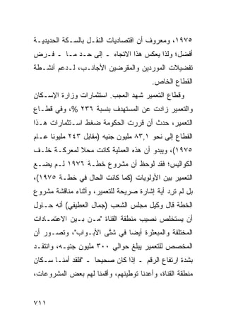 ‫٥٧٩١، ﻭﻤﻌﺭﻭﻑ ﺃﻥ ﺍﻗﺘﺼﺎﺩﻴﺎﺕ ﺍﻟﻨﻘـل ﺒﺎﻟﺴـﻜﺔ ﺍﻟﺤﺩﻴﺩﻴـﺔ‬
                                      ‫ﹲ‬
‫ﺃﻓﻀل؛ ﻭﻟﺫﺍ ﻴﻌﻜﺱ ﻫﺫﺍ ﺍﻻﺘﺠﺎﻩ ـ ﺇﻟﻰ ﺤـﺩ ﻤـﺎ ـ ﻓـﺭﺽ‬
‫‪‬‬
‫ﺘﻔﻀﻴﻼﺕ ﺍﻟﻤﻭﺭﺩﻴﻥ ﻭﺍﻟ ‪‬ﻘﺭﻀﻴﻥ ﺍﻷﺠﺎﻨـﺏ، ﻟـﺩﻋﻡ ﺃﻨﺸـﻁﺔ‬
                           ‫ﻤ‬
                                         ‫ﺍﻟﻘﻁﺎﻉ ﺍﻟﺨﺎﺹ.‬
‫ﻭﻗﻁﺎﻉ ﺍﻟﺘﻌﻤﻴﺭ ﺸﻬﺩ ﺍﻟﻌﺠﺏ. ﺍﺴﺘﺜﻤﺎﺭﺍﺕ ﻭﺯﺍﺭﺓ ﺍﻹﺴـﻜﺎﻥ‬
‫ﻭﺍﻟﺘﻌﻤﻴﺭ ﺯﺍﺩﺕ ﻋﻥ ﺍﻟ ‪‬ﺴﺘﻬﺩﻑ ﺒﻨﺴﺒﺔ ٦٣٢ %، ﻭﻓﻲ ﻗﻁـﺎﻉ‬
                            ‫ﻤ‬
‫ﺍﻟﺘﻌﻤﻴﺭ، ﺤﺩﺙ ﺃﻥ ﻗﺭﺭﺕ ﺍﻟﺤﻜﻭﻤﺔ ﻀﻐﻁ ﺍﺴـﺘﺜﻤﺎﺭﺍﺕ ﻫـﺫﺍ‬
                                 ‫‪‬‬
‫ﺍﻟﻘﻁﺎﻉ ﺇﻟﻰ ﻨﺤﻭ ١,٣٨ ﻤﻠﻴﻭﻥ ﺠﻨﻴﻪ )ﻤﻘﺎﺒل ٣٤٢ ﻤﻠﻴﻭ ﹰﺎ ﻋـﺎﻡ‬
      ‫ﻨ‬
‫٥٧٩١(، ﻭﻴﺒﺩﻭ ﺃﻥ ﻫﺫﻩ ﺍﻟﻌﻤﻠﻴﺔ ﻜﺎﻨﺕ ﻤﺤﻼ ﻟﻤﻌﺭﻜـﺔ ﺨﻠـﻑ‬
             ‫ﹰ‬
‫ﺍﻟﻜﻭﺍﻟﻴﺱ؛ ﻓﻘﺩ ﻟﻭﺤﻅ ﺃﻥ ﻤﺸﺭﻭﻉ ﺨﻁـﺔ ٦٧٩١ ﻟـﻡ ﻴﻀـﻊ‬
‫‪‬‬
‫ﺍﻟﺘﻌﻤﻴﺭ ﺒﻴﻥ ﺍﻷﻭﻟﻭﻴﺎﺕ )ﻜﻤﺎ ﻜﺎﻨﺕ ﺍﻟﺤﺎل ﻓﻲ ﺨﻁـﺔ ٥٧٩١(،‬
‫ﺒل ﻟﻡ ﺘ ِﺩ ﺃ ‪‬ﺔ ﺇﺸﺎﺭﺓ ﺼﺭﻴﺤﺔ ﻟﻠﺘﻌﻤﻴﺭ، ﻭﺃﺜﻨﺎﺀ ﻤﻨﺎﻗﺸﺔ ﻤﺸﺭﻭﻉ‬
                                         ‫ﺭ ﻴﹸ‬
‫ﺍﻟﺨﻁﺔ ﻗﺎل ﻭﻜﻴل ﻤﺠﻠﺱ ﺍﻟﺸﻌﺏ )ﺠﻤﺎل ﺍﻟ ‪‬ﻁﻴﻔﻲ( ﺃﻨﻪ ﺤـﺎﻭل‬
               ‫ﻌ‬
‫ﺃﻥ ﻴﺴﺘﺨﻠﺹ ﻨﺼﻴﺏ ﻤﻨﻁﻘﺔ ﺍﻟﻘﻨﺎﺓ "ﻤـﻥ ﺒـﻴﻥ ﺍﻻﻋﺘﻤـﺎﺩﺍﺕ‬
‫ﺍﻟﻤﺨﺘﻠﻔﺔ ﻭﺍﻟﻤﺒﻌﺜﺭﺓ ﺃﻴ ‪‬ﺎ ﻓﻲ ﺸ ﱠﻰ ﺍﻷﺒـﻭﺍﺏ"، ﻭﺘﺼـﻭﺭ ﺃﻥ‬
                     ‫ﺘ‬       ‫ﻀ‬
‫ﺍﻟ ‪‬ﺨﺼﺹ ﻟﻠﺘﻌﻤﻴﺭ ﻴﺒﻠﻎ ﺤﻭﺍﻟﻲ ٠٠٣ ﻤﻠﻴﻭﻥ ﺠﻨﻴـﻪ، ﻭﺍﻨﺘﻘـﺩ‬
                                               ‫ﻤ‬
‫ﺒﺸﺩﺓ ﺍﺭﺘﻔﺎﻉ ﺍﻟﺭﻗﻡ ـ ﺇﺫﺍ ﻜﺎﻥ ﺼﺤﻴ ‪‬ﺎ ـ "ﻓﻠﻘﺩ ﺃ ‪‬ﻨـﺎ ﺴـﻜﺎﻥ‬
‫‪‬‬        ‫ﻤ‬            ‫ﺤ‬
‫ﻤﻨﻁﻘﺔ ﺍﻟﻘﻨﺎﺓ، ﻭﺃﻋﺩﻨﺎ ﺘﻭﻁﻴﻨﻬﻡ، ﻭﺃﻗﻤﻨﺎ ﻟﻬﻡ ﺒﻌﺽ ﺍﻟﻤﺸﺭﻭﻋﺎﺕ،‬


‫١١٧‬
 