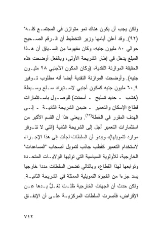 ‫ﻭﻟﻜﻥ ﻴﺠﺏ ﺃﻥ ﻴﻜﻭﻥ ﻫﻨﺎﻙ ﻨﻤﻭ ﻤﺘﻭﺍﺯﻥ ﻓﻲ ﺍﻟﻤﺠﺘﻤـﻊ ﻜﻠـﻪ"‬
                         ‫‪‬‬
‫)٢٩(. ﻭﻗﺩ ﺃﻋﻠﻥ ﺃﻴﺎﻤﻬﺎ ﻭﺯﻴﺭ ﺍﻟﺘﺨﻁﻴﻁ ﺃﻥ ﺍﻟـﺭﻗﻡ ﺍﻟﺼـﺤﻴﺢ‬
                          ‫‪‬‬           ‫‪‬‬
‫ﺤﻭﺍﻟﻲ ٠٨ ﻤﻠﻴﻭﻥ ﺠﻨﻴﻪ، ﻭﻜﺎﻥ ﻤﻔﻬﻭ ‪‬ﺎ ﻤﻥ ﺍﻟﺴـﻴﺎﻕ ﺃﻥ ﻫـﺫﺍ‬
                    ‫ﻤ‬
‫ﺍﻟﻤﺒﻠﻎ ﻴﺩﺨل ﻓﻲ ﺇﻁﺎﺭ ﺍﻟﺸﺭﻴﺤﺔ ﺍﻷﻭﻟﻰ، ﻭﺒﺎﻟﻔﻌل ﺃﻭﻀﺤﺕ ﻫﺫﻩ‬
‫ﺍﻟﺤﻘﻴﻘﺔ ﺍﻟﻤﻭﺍﺯﻨﺔ ﺍﻟﻨﻘﺩﻴﺔ، )ﻭﻜﺎﻥ ﺍﻟﻤﻜﻭﻥ ﺍﻷﺠﻨﺒﻲ ٨٢ ﻤﻠﻴـﻭﻥ‬
‫ﺠﻨﻴﻪ(. ﻭﺃﻭﻀﺤﺕ ﺍﻟﻤﻭﺍﺯﻨﺔ ﺍﻟﻨﻘﺩﻴﺔ ﺃﻴ ‪‬ﺎ ﺃﻨﻪ ﻤﻁﻠﻭﺏ ﺘـﻭﻓﻴﺭ‬
                  ‫ﻀ‬
‫٩,٠٦ ﻤﻠﻴﻭﻥ ﺠﻨﻴﻪ ﻜﻤﻜﻭﻥ ﺃﺠﻨﺒﻲ ﻻﺴـﺘﻴﺭﺍﺩ ﺴـﻠﻊ ﻭﺴـﻴﻁﺔ‬
‫)ﺨﺸﺏ ـ ﺤﺩﻴﺩ ﺘﺴﻠﻴﺢ ـ ﺃﺴﻤﻨﺕ( ﻟﻠﻭﺼـﻭل ﺒﺎﺴـﺘﺜﻤﺎﺭﺍﺕ‬
‫ﻗﻁﺎﻉ ﺍﻹﺴﻜﺎﻥ ﻭﺍﻟﺘﻌﻤﻴﺭ ـ ِﻤﻥ ﺍﻟﺸﺭﻴﺤﺔ ﺍﻟﺜﺎﻨﻴـﺔ ـ ﺇﻟـﻰ‬
                          ‫ﻀ‬
‫ﺍﻟﻬﺩﻑ ﺍﻟﻤﻘﺭﺭ ﻓﻲ ﺍﻟﺨﻁﺔ)٣٩(. ﻭﻴﻌﻨﻲ ﻫﺫﺍ ﺃﻥ ﺍﻟﻘﺴﻡ ﺍﻷﻜﺒﺭ ﻤﻥ‬
‫ﺍﺴﺘﺜﻤﺎﺭﺍﺕ ﺍﻟﺘﻌﻤﻴﺭ ﺃ ‪‬ل ﺇﻟﻰ ﺍﻟﺸﺭﻴﺤﺔ ﺍﻟﺜﺎﻨﻴﺔ )ﺍﻟﺘﻲ ﻻ ﺘﺘـﻭﻓﺭ‬
                                    ‫ُﺠ‬
‫ﻤﻭﺍﺭﺩ ﻟﺘﻤﻭﻴﻠﻬﺎ(، ﻭﻴﺒﺩﻭ ﺃﻥ ﺍﻟﺴﻠﻁﺎﺕ ﻟﺠﺄﺕ ﺇﻟﻰ ﻫﺫﺍ ﺍﻹﺠـﺭﺍﺀ‬
‫ﻻﺴﺘﺨﺩﺍﻡ ﺍﻟﺘﻌﻤﻴﺭ ﻜﻘﻁﺏ ﺠﺎﺫﺏ ﻟﺘﻤﻭﻴل ﺃﺼﺤﺎﺏ "ﺍﻟﻤﺴﺎﻋﺩﺍﺕ"‬
‫ﺍﻟﺨﺎﺭﺠﻴﺔ، ﻟﻸﻭﻟﻭﻴﺔ ﺍﻟﺴﻴﺎﺴﻴﺔ ﺍﻟﺘﻲ ﺘﻭﻟﻴﻬﺎ ﺍﻟﻭﻻﻴـﺎﺕ ﺍﻟﻤﺘﺤـﺩﺓ‬
‫ﻭﺘﻭﺍﺒﻌﻬﺎ ﻟﻬﺫﺍ ﺍﻟﻘﻁﺎﻉ، ﻭﺒﺎﻟﺘﺎﻟﻲ ﺘﻀﻤﻥ ﺍﻟﺴﻠﻁﺎﺕ ﻤﺩ ‪‬ﺍ ﺨﺎﺭﺠ ‪‬ﺎ‬
 ‫ﻴ‬       ‫ﺩ‬
‫ﻴﺴﺩ ﺠﺯ ‪‬ﺍ ﻤﻥ ﺍﻟﻔﺠﻭﺓ ﺍﻟﺘﻤﻭﻴﻠﻴﺔ ﺍﻟﻤﻤﺜﻠﺔ ﻓﻲ ﺍﻟﺸﺭﻴﺤﺔ ﺍﻟﺜﺎﻨﻴـﺔ.‬
                                                  ‫ﺀ‬
‫ﻭﻟﻜﻥ ﺤﺩﺙ ﺃﻥ ﺍﻟﺠﻬﺎﺕ ﺍﻟﺨﺎﺭﺠﻴﺔ ﻅﻠـﺕ ﺘ ﹸـل ﻴـﺩﻫﺎ ﻋـﻥ‬
          ‫ﻐ ﱡ‬
‫ﺍﻹﻗﺭﺍﺽ، ﻓﺄﺼﺭﺕ ﺍﻟﺴﻠﻁﺎﺕ ﺍﻟﻤﺭﻜﺯﻴـﺔ ﻋﻠـﻰ ﺃﻥ ﺍﻹﻨﻔـﺎﻕ‬


‫٢١٧‬
 