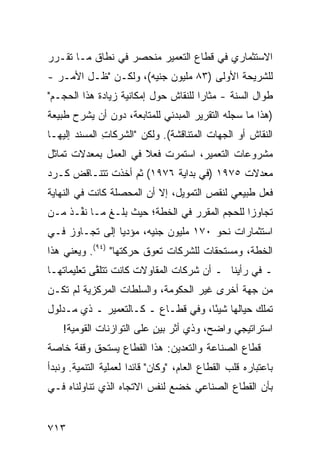 ‫ﺍﻻﺴﺘﺜﻤﺎﺭﻱ ﻓﻲ ﻗﻁﺎﻉ ﺍﻟﺘﻌﻤﻴﺭ ﻤﻨﺤﺼﺭ ﻓﻲ ﻨﻁﺎﻕ ﻤـﺎ ﺘﻘـﺭﺭ‬
                  ‫‪‬‬
‫ﻟﻠﺸﺭﻴﺤﺔ ﺍﻷﻭﻟﻰ )٣٨ ﻤﻠﻴﻭﻥ ﺠﻨﻴﻪ(، ﻭﻟﻜـﻥ "ﻅـل ﺍﻷﻤـﺭ -‬
‫ﻁﻭﺍل ﺍﻟﺴﻨﺔ - ﻤﺜﺎ ‪‬ﺍ ﻟﻠﻨﻘﺎﺵ ﺤﻭل ﺇﻤﻜﺎﻨﻴﺔ ﺯﻴﺎﺩﺓ ﻫﺫﺍ ﺍﻟﺤﺠـﻡ"‬
                                      ‫ﺭ‬
‫)ﻫﺫﺍ ﻤﺎ ﺴﺠﻠﻪ ﺍﻟﺘﻘﺭﻴﺭ ﺍﻟﻤﺒﺩﺌﻲ ﻟﻠﻤﺘﺎﺒﻌﺔ، ﺩﻭﻥ ﺃﻥ ﻴﺸﺭﺡ ﻁﺒﻴﻌﺔ‬
‫ﺍﻟﻨﻘﺎﺵ ﺃﻭ ﺍﻟﺠﻬﺎﺕ ﺍﻟﻤﺘﻨﺎﻗﺸﺔ(. ﻭﻟﻜﻥ "ﺍﻟﺸﺭﻜﺎﺕ ﺍﻟ ‪‬ﺴﻨ ‪ ‬ﺇﻟﻴﻬـﺎ‬
       ‫ِ ﻤ ﹶﺩ‬            ‫‪‬‬
‫ﻤﺸﺭﻭﻋﺎﺕ ﺍﻟﺘﻌﻤﻴﺭ، ﺍﺴﺘﻤﺭﺕ ﻓﻌﻼ ﻓﻲ ﺍﻟﻌﻤل ﺒﻤﻌﺩﻻﺕ ﺘﻤﺎﺜل‬
                      ‫ﹰ‬
‫ﻤﻌﺩﻻﺕ ٥٧٩١ )ﻓﻲ ﺒﺩﺍﻴﺔ ٦٧٩١( ﺜﻡ ﺃﺨﺫﺕ ﺘﺘﻨـﺎﻗﺽ ﻜـﺭﺩ‬
‫ﻓﻌل ﻁﺒﻴﻌﻲ ﻟﻨﻘﺹ ﺍﻟﺘﻤﻭﻴل، ﺇﻻ ﺃﻥ ﺍﻟﻤﺤﺼﻠﺔ ﻜﺎﻨﺕ ﻓﻲ ﺍﻟﻨﻬﺎﻴﺔ‬
‫ﺘﺠﺎﻭ ‪‬ﺍ ﻟﻠﺤﺠﻡ ﺍﻟﻤﻘﺭﺭ ﻓﻲ ﺍﻟﺨﻁﺔ؛ ﺤﻴﺙ ﺒﻠـﻎ ﻤـﺎ ﻨ ﱢـﺫ ﻤـﻥ‬
    ‫ﹸﻔ ﹶ‬                                       ‫ﺯ‬
‫ﺍﺴﺘﺜﻤﺎﺭﺍﺕ ﻨﺤﻭ ٠٧١ ﻤﻠﻴﻭﻥ ﺠﻨﻴﻪ، ﻤﺅﺩ ‪‬ﺎ ﺇﻟﻰ ﺘﺠـﺎﻭﺯ ﻓـﻲ‬
                ‫‪‬ﻴ‬
‫ﺍﻟﺨﻁﺔ، ﻭﻤﺴﺘﺤﻘﺎﺕ ﻟﻠﺸﺭﻜﺎﺕ ﺘﻌﻭﻕ ﺤﺭﻜﺘﻬﺎ" )٤٩(. ﻭﻴﻌﻨﻲ ﻫﺫﺍ‬
‫ـ ﻓﻲ ﺭﺃﻴﻨﺎ ـ ﺃﻥ ﺸﺭﻜﺎﺕ ﺍﻟﻤﻘﺎﻭﻻﺕ ﻜﺎﻨﺕ ﺘﺘﻠ ﱠﻰ ﺘﻌﻠﻴﻤﺎﺘﻬـﺎ‬
            ‫ﻘ‬
‫ﻤﻥ ﺠﻬﺔ ﺃﺨﺭﻯ ﻏﻴﺭ ﺍﻟﺤﻜﻭﻤﺔ، ﻭﺍﻟﺴﻠﻁﺎﺕ ﺍﻟﻤﺭﻜﺯﻴﺔ ﻟﻡ ﺘﻜـﻥ‬
‫ﺘﻤﻠﻙ ﺤﻴﺎﻟﻬﺎ ﺸﻴ ًﺎ، ﻭﻓﻲ ﻗﻁـﺎﻉ ـ ﻜـﺎﻟﺘﻌﻤﻴﺭ ـ ﺫﻱ ﻤـﺩﻟﻭل‬
                                    ‫ﺌ‬
    ‫ﺍﺴﺘﺭﺍﺘﻴﺠﻲ ﻭﺍﻀﺢ، ﻭﺫﻱ ﺃﺜﺭ ﺒﻴﻥ ﻋﻠﻰ ﺍﻟﺘﻭﺍﺯﻨﺎﺕ ﺍﻟﻘﻭﻤﻴﺔ!‬
                           ‫‪ٍ‬‬
‫ﻗﻁﺎﻉ ﺍﻟﺼﻨﺎﻋﺔ ﻭﺍﻟﺘﻌﺩﻴﻥ: ﻫﺫﺍ ﺍﻟﻘﻁﺎﻉ ﻴﺴﺘﺤﻕ ﻭﻗﻔﺔ ﺨﺎﺼﺔ‬
‫ﺒﺎﻋﺘﺒﺎﺭﻩ ﻗﻠﺏ ﺍﻟﻘﻁﺎﻉ ﺍﻟﻌﺎﻡ، "ﻭﻜﺎﻥ" ﻗﺎﺌ ‪‬ﺍ ﻟﻌﻤﻠﻴﺔ ﺍﻟﺘﻨﻤﻴﺔ. ﻭﻨﺒﺩﺃ‬
                       ‫ﺩ‬
‫ﺒﺄﻥ ﺍﻟﻘﻁﺎﻉ ﺍﻟﺼﻨﺎﻋﻲ ﺨﻀﻊ ﻟﻨﻔﺱ ﺍﻻﺘﺠﺎﻩ ﺍﻟﺫﻱ ﺘﻨﺎﻭﻟﻨﺎﻩ ﻓـﻲ‬


‫٣١٧‬
 