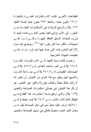 ‫ﺍﻟﻘﻁﺎﻋﺎﺕ ﺍﻷﺨﺭﻯ. ﻜﺎﻨﺕ ﺍﻻﺴـﺘﺜﻤﺎﺭﺍﺕ ﺍﻟﻤﻘـﺭﺭﺓ ﺒﺎﻟﺨﻁـﺔ‬
‫٧,٦٩١ ﻤﻠﻴﻭﻥ ﺠﻨﻴﻪ، ﻭﺍﻟﻤﻨﻔﺫ ٢٥٣ ﻤﻠﻴﻭﻥ ﺠﻨﻴﻪ )ﻨﺴﺒﺔ ﺍﻟﺘﻨﻔﻴﺫ‬
‫٩٧١ %(، ﻭ"ﺘﺭﺠﻊ ﺍﻟﺯﻴﺎﺩﺍﺕ ﻓﻲ ﺍﻻﺴﺘﺜﻤﺎﺭﺍﺕ ﺍﻟﻤﻨﻔـﺫﺓ ﻋـﻥ‬
‫ﺍﻟﻤﻘﺭﺭ، ﺇﻟﻰ ﺍﻹﺴﺭﺍﻉ ﻓﻲ ﺘﻨﻔﻴﺫ ﺒﻌﺽ ﺍﻟﻤﺸـﺭﻭﻋﺎﺕ؛ ﻨﺘﻴﺠـﺔ‬
‫ﻟﻭﺭﻭﺩ ﺍﻟﻤﻌﺩﺍﺕ ﺍﻟﺴﺎﺒﻕ ﺍﻟﺘﻌﺎﻗﺩ ﻋﻠﻴﻬـﺎ، ﻭﺍﻟﺘـﻲ ﺘـﺭﺩ ﻋﻠـﻰ‬
‫ﺘﺴﻬﻴﻼﺕ، ﺒﺄﻜﺜﺭ ﻤﻤﺎ ﻜﺎﻥ ﻤﻘﺭ ‪‬ﺍ ﻟﻬﺎ" )٥٩(. ﻭﻴﻭﻀﺢ ﺍﻟﺠـﺩﻭل‬
                          ‫ﺭ‬
‫)٢( ﺃﻫﻡ ﺍﻟﻤﺸﺭﻭﻋﺎﺕ ﺍﻟﺘﻲ ﺤﺩﺙ ﻓﻴﻬﺎ ﺘﺠـﺎﻭﺯ، ﺒﻨـﺎﺀ ﻋﻠـﻰ‬
                               ‫ﺘﻌﻠﻴﻤﺎﺕ ﺍﻟﺠﻬﺎﺕ ﺍﻟﺨﺎﺭﺠﻴﺔ.‬
‫ﻭﻋﻤﻭ ‪‬ﺎ ﻜﺎﻨﺕ ﻨﺴﺒﺔ ﺍﻟﺘﻨﻔﻴﺫ ﺇﻟـﻰ ﺍﻻﺴـﺘﺜﻤﺎﺭﺍﺕ ﺍﻟﻤﻘـﺩﺭﺓ‬
                                  ‫ﹸ‬          ‫ﻤ‬
‫٩,٤٧١ % ﻓ ـﻲ ﺍﻟﺼ ـﻨﺎﻋﺎﺕ ﺍﻟﻐﺫﺍﺌﻴ ـﺔ، ﻭ٣,٧٧٤ % ﻓ ـﻲ‬
 ‫ـ‬              ‫ـ‬              ‫ـ‬      ‫ـ‬
‫ﺍﻟﺼﻨﺎﻋﺎﺕ ﺍﻟﻜﻴﻤﺎﻭﻴـﺔ، ﻭ٩,١٤٣ % ﻓـﻲ ﺼـﻨﺎﻋﺔ ﺍﻟﻐـﺯل‬
‫ﻭﺍﻟﻨﺴﻴﺞ، ﻓﻬل ﻴﻤﻜﻥ ﻤﻊ ﻫﺫﺍ ﺍﻟﻤﺩﻯ ﻤﻥ ﺍﻟﺘﺠﺎﻭﺯ ﺃﻥ ﻨﻌﺘﺒﺭ ﺃﻨﻪ‬
‫ﻻ ﺯﺍﻟﺕ ﻫﻨﺎﻙ ﺨﻁﺔ ﻭﺃﻫﺩﺍﻑ ﻤﻘﺭﺭﺓ؟ ﻭﺍﻟﻠﻐﺯ ﻏﻴﺭ ﺍﻟ ‪‬ﻔ ‪‬ﺭ، ﻫﻭ‬
     ‫ﻤﺴ‬
‫ﺃﻥ ﻜل ﻫﺫﺍ ﺍﻟﺘﺠﺎﻭﺯ ﻓﻲ ﺇﺠﻤﺎﻟﻲ ﺍﺴﺘﺜﻤﺎﺭﺍﺕ ﺍﻟﺼﻨﺎﻋﺔ ﻭﺍﻟﺘﻌﺩﻴﻥ‬
‫)٩٧١ %(، ﻭﺍﻟﺫﻱ ﺍﺭﺘﻔﻊ ﺒﻨﺴﺒﺔ ﺍﺴﺘﺜﻤﺎﺭﺍﺕ ﻫﺫﺍ ﺍﻟﻘﻁﺎﻉ ﻓـﻲ‬
‫ﺍﻟﻬﻴﻜل ﺍﻟﻌﺎﻡ ﻟﻼﺴـﺘﺜﻤﺎﺭ، ﻤـﻥ ٣,٤٢ % )ﻤﺴـﺘﻬ ‪‬ﻑ( ﺇﻟـﻰ‬
       ‫ﺩ‬
‫١,٨٢%، ﺘﺭﺘﺏ ﻋﻠﻴﻪ ﻤﻌﺩل ﻨﻤﻭ ﻓﻲ ﺩﺨل ﺍﻟﺼﻨﺎﻋﺔ ﻴﻘل ﻋـﻥ‬
                           ‫ُ‬
‫ﻤﻌﺩل ﺍﻟﻨﻤﻭ ﺍﻟﻌﺎﻡ، ﻭﻫﺒﻭﻁ ﺒﺎﻟﺘﺎﻟﻲ ﻓﻲ ﺇﺴﻬﺎﻡ ﺍﻟﺼﻨﺎﻋﺔ ﻭﺍﻟﺘﻌﺩﻴﻥ‬


‫٤١٧‬
 