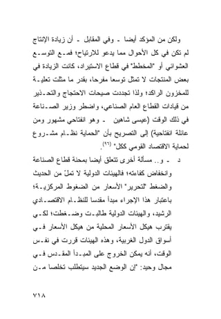 ‫ﻭﻟﻜﻥ ﻤﻥ ﺍﻟﻤﺅﻜﺩ ﺃﻴ ‪‬ﺎ ـ ﻭﻓﻲ ﺍﻟﻤﻘﺎﺒل ـ ﺃﻥ ﺯﻴﺎﺩﺓ ﺍﻹﻨﺘﺎﺝ‬
                                 ‫ﻀ‬
‫ﻟﻡ ﺘﻜﻥ ﻓﻲ ﻜل ﺍﻷﺤﻭﺍل ﻤﻤﺎ ﻴﺩﻋﻭ ﻟﻼﺭﺘﻴﺎﺡ؛ ﻓﻤـﻊ ﺍﻟﺘﻭﺴـﻊ‬
‫ﺍﻟﻌﺸﻭﺍﺌﻲ ﺃﻭ "ﺍﻟﻤﺨﻁﻁ" ﻓﻲ ﻗﻁﺎﻉ ﺍﻻﺴﺘﻴﺭﺍﺩ، ﻜﺎﻨﺕ ﺍﻟﺯﻴﺎﺩﺓ ﻓﻲ‬
‫ﺒﻌﺽ ﺍﻟﻤﻨﺘﺠﺎﺕ ﻻ ﺘﻤﺜل ﺘﻭﺴ ‪‬ﺎ ﻤﻔﺭ ‪‬ﺎ، ﺒﻘﺩﺭ ﻤﺎ ﻤﺜﻠﺕ ﺘﻌﻠﻴـﺔ‬
                      ‫ﺤ‬      ‫ﻌ‬
‫ﻟﻠﻤﺨﺯﻭﻥ ﺍﻟﺭﺍﻜﺩ؛ ﻭﻟﺫﺍ ﺘﺠﺩﺩﺕ ﺼﻴﺤﺎﺕ ﺍﻻﺤﺘﺠﺎﺝ ﻭﺍﻟﺘﺤـﺫﻴﺭ‬
‫ﻤﻥ ﻗﻴﺎﺩﺍﺕ ﺍﻟﻘﻁﺎﻉ ﺍﻟﻌﺎﻡ ﺍﻟﺼﻨﺎﻋﻲ، ﻭﺍﻀﻁﺭ ﻭﺯﻴﺭ ﺍﻟﺼـﻨﺎﻋﺔ‬
‫ﻓﻲ ﺫﻟﻙ ﺍﻟﻭﻗﺕ )ﻋﻴﺴﻰ ﺸﺎﻫﻴﻥ ـ ﻭﻫﻭ ﺍﻨﻔﺘﺎﺤﻲ ﻤﺸﻬﻭﺭ ﻭﻤﻥ‬
‫ﻋﺎﺌﻠﺔ ﺍﻨﻔﺘﺎﺤﻴﺔ( ﺇﻟﻰ ﺍﻟﺘﺼﺭﻴﺢ ﺒﺄﻥ "ﺍﻟﺤﻤﺎﻴﺔ ﻨﻅـﺎﻡ ﻤﺸـﺭﻭﻉ‬
                       ‫ﻟﺤﻤﺎﻴﺔ ﺍﻻﻗﺘﺼﺎﺩ ﺍﻟﻘﻭﻤﻲ ﻜﻜل" )٦٩(.‬
‫ﺩ ـ ﻭ.. ﻤﺴﺄﻟﺔ ﺃﺨﺭﻯ ﺘﺘﻌﻠﻕ ﺃﻴ ‪‬ﺎ ﺒﻤﺤﻨﺔ ﻗﻁﺎﻉ ﺍﻟﺼﻨﺎﻋﺔ‬
                    ‫ﻀ‬
‫ﻭﺍﻨﺨﻔﺎﺽ ﻜﻔﺎﺀﺘﻪ؛ ﻓﺎﻟﻬﻴﺌﺎﺕ ﺍﻟﺩﻭﻟﻴﺔ ﻻ ﺘﻤل ﻤﻥ ﺍﻟﺤﺩﻴﺙ‬
          ‫‪ّ‬‬
‫ﻭﺍﻟﻀﻐﻁ "ﻟﺘﺤﺭﻴﺭ" ﺍﻷﺴﻌﺎﺭ ﻤﻥ ﺍﻟﻀﻐﻭﻁ ﺍﻟﻤﺭﻜﺯ ‪‬ـﺔ؛‬
   ‫ﻴ‬
‫ﺒﺎﻋﺘﺒﺎﺭ ﻫﺫﺍ ﺍﻹﺠﺭﺍﺀ ﻤﺒﺩﺃ ‪‬ﻘﺩ ‪‬ﺎ ﻟﻠﻨﻅـﺎﻡ ﺍﻻﻗﺘﺼـﺎﺩﻱ‬
                   ‫ﻤ ﺴ‬
‫ﺍﻟﺭﺸﻴﺩ، ﻭﺍﻟﻬﻴﺌﺎﺕ ﺍﻟﺩﻭﻟﻴﺔ ﻁﺎﻟﺒـﺕ ﻭﻀـﻐﻁﺕ؛ ﻟﻜـﻲ‬
‫ﻴﻘﺘﺭﺏ ﻫﻴﻜل ﺍﻷﺴﻌﺎﺭ ﺍﻟﻤﺤﻠﻴﺔ ﻤﻥ ﻫﻴﻜل ﺍﻷﺴﻌﺎﺭ ﻓـﻲ‬
‫ﺃﺴﻭﺍﻕ ﺍﻟﺩﻭل ﺍﻟﻐﺭﺒﻴﺔ، ﻭﻫﺫﻩ ﺍﻟﻬﻴﺌﺎﺕ ﻗﺭﺭﺕ ﻓﻲ ﻨﻔـﺱ‬
‫ﺍﻟﻭﻗﺕ، ﺃﻨﻪ ﻴﻤﻜﻥ ﺍﻟﺨﺭﻭﺝ ﻋﻠﻰ ﺍﻟﻤﺒـﺩﺃ ﺍﻟﻤﻘـﺩﺱ ﻓـﻲ‬
‫ﻤﺠﺎل ﻭﺤﻴﺩ: "ﺇﻥ ﺍﻟﻭﻀﻊ ﺍﻟﺠﺩﻴﺩ ﺴﻴﺘﻁﻠﺏ ﺘﺨﻠ ‪‬ﺎ ﻤـﻥ‬
     ‫ﺼ‬


‫٨١٧‬
 