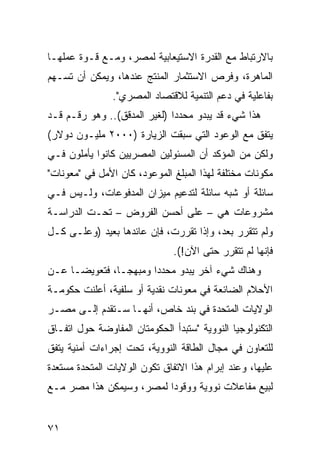 ‫ﺒﺎﻻﺭﺘﺒﺎﻁ ﻤﻊ ﺍﻟﻘﺩﺭﺓ ﺍﻻﺴﺘﻴﻌﺎﺒﻴﺔ ﻟﻤﺼﺭ، ﻭﻤـﻊ ﻗـﻭﺓ ﻋﻤﻠﻬـﺎ‬
‫ﺍﻟﻤﺎﻫﺭﺓ، ﻭﻓﺭﺹ ﺍﻻﺴﺘﺜﻤﺎﺭ ﺍﻟﻤﻨﺘﺞ ﻋﻨﺩﻫﺎ، ﻭﻴﻤﻜﻥ ﺃﻥ ﺘﺴـﻬﻡ‬
                ‫ﺒﻔﺎﻋﻠﻴﺔ ﻓﻲ ﺩﻋﻡ ﺍﻟﺘﻨﻤﻴﺔ ﻟﻼﻗﺘﺼﺎﺩ ﺍﻟﻤﺼﺭﻱ".‬
‫ﻫﺫﺍ ﺸﻲﺀ ﻗﺩ ﻴﺒﺩﻭ ﻤﺤﺩ ‪‬ﺍ )ﻟﻐﻴﺭ ﺍﻟﻤﺩﻗﻕ(.. ﻭﻫﻭ ﺭﻗـﻡ ﻗـﺩ‬
                              ‫ﺩ‬
‫ﻴﺘﻔﻕ ﻤﻊ ﺍﻟﻭﻋﻭﺩ ﺍﻟﺘﻲ ﺴﺒﻘﺕ ﺍﻟﺯﻴﺎﺭﺓ )٠٠٠٢ ﻤﻠﻴـﻭﻥ ﺩﻭﻻﺭ(‬
‫ﻭﻟﻜﻥ ﻤﻥ ﺍﻟﻤﺅﻜﺩ ﺃﻥ ﺍﻟﻤﺴﺌﻭﻟﻴﻥ ﺍﻟﻤﺼﺭﻴﻴﻥ ﻜﺎﻨﻭﺍ ﻴﺄﻤﻠﻭﻥ ﻓـﻲ‬
‫ﻤﻜﻭﻨﺎﺕ ﻤﺨﺘﻠﻔﺔ ﻟﻬﺫﺍ ﺍﻟﻤﺒﻠﻎ ﺍﻟﻤﻭﻋﻭﺩ، ﻜﺎﻥ ﺍﻷﻤل ﻓﻲ "ﻤﻌﻭﻨﺎﺕ"‬
‫ﺴﺎﺌﻠﺔ ﺃﻭ ﺸﺒﻪ ﺴﺎﺌﻠﺔ ﻟﺘﺩﻋﻴﻡ ﻤﻴﺯﺍﻥ ﺍﻟﻤﺩﻓﻭﻋﺎﺕ، ﻭﻟـﻴﺱ ﻓـﻲ‬
‫ﻤﺸﺭﻭﻋﺎﺕ ﻫﻲ – ﻋﻠﻰ ﺃﺤﺴﻥ ﺍﻟﻔﺭﻭﺽ – ﺘﺤـﺕ ﺍﻟﺩﺭﺍﺴـﺔ‬
‫ﻭﻟﻡ ﺘﺘﻘﺭﺭ ﺒﻌﺩ، ﻭﺇﺫﺍ ﺘﻘﺭﺭﺕ، ﻓﺈﻥ ﻋﺎﺌﺩﻫﺎ ﺒﻌﻴﺩ )ﻭﻋﻠـﻰ ﻜـل‬
                               ‫ﻓﺈﻨﻬﺎ ﻟﻡ ﺘﺘﻘﺭﺭ ﺤﺘﻰ ﺍﻵﻥ!(.‬
‫ﻭﻫﻨﺎﻙ ﺸﻲﺀ ﺁﺨﺭ ﻴﺒﺩﻭ ﻤﺤﺩ ‪‬ﺍ ﻭﻤﺒﻬ ‪‬ـﺎ، ﻓﺘﻌﻭﻴ ‪‬ـﺎ ﻋـﻥ‬
      ‫ﻀ‬          ‫ﺠ‬       ‫ﺩ‬
‫ﺍﻷﺤﻼﻡ ﺍﻟﻀﺎﺌﻌﺔ ﻓﻲ ﻤﻌﻭﻨﺎﺕ ﻨﻘﺩﻴﺔ ﺃﻭ ﺴﻠﻔﻴﺔ، ﺃﻋﻠﻨﺕ ﺤﻜﻭﻤـﺔ‬
‫ﺍﻟﻭﻻﻴﺎﺕ ﺍﻟﻤﺘﺤﺩﺓ ﻓﻲ ﺒﻨﺩ ﺨﺎﺹ، ﺃﻨﻬـﺎ ﺴـﺘﻘﺩﻡ ﺇﻟـﻰ ﻤﺼـﺭ‬
‫ﺍﻟﺘﻜﻨﻭﻟﻭﺠﻴﺎ ﺍﻟﻨﻭﻭﻴﺔ "ﺴﺘﺒﺩﺃ ﺍﻟﺤﻜﻭﻤﺘﺎﻥ ﺍﻟﻤﻔﺎﻭﻀﺔ ﺤﻭل ﺍﺘﻔـﺎﻕ‬
‫ﻟﻠﺘﻌﺎﻭﻥ ﻓﻲ ﻤﺠﺎل ﺍﻟﻁﺎﻗﺔ ﺍﻟﻨﻭﻭﻴﺔ، ﺘﺤﺕ ﺇﺠﺭﺍﺀﺍﺕ ﺃﻤﻨﻴﺔ ﻴﺘﻔﻕ‬
‫ﻋﻠﻴﻬﺎ، ﻭﻋﻨﺩ ﺇﺒﺭﺍﻡ ﻫﺫﺍ ﺍﻻﺘﻔﺎﻕ ﺘﻜﻭﻥ ﺍﻟﻭﻻﻴﺎﺕ ﺍﻟﻤﺘﺤﺩﺓ ﻤﺴﺘﻌﺩﺓ‬
‫ﻟﺒﻴﻊ ﻤﻔﺎﻋﻼﺕ ﻨﻭﻭﻴﺔ ﻭﻭﻗﻭ ‪‬ﺍ ﻟﻤﺼﺭ، ﻭﺴﻴﻤﻜﻥ ﻫﺫﺍ ﻤﺼﺭ ﻤـﻊ‬
                          ‫ﺩ‬


‫١٧‬
 