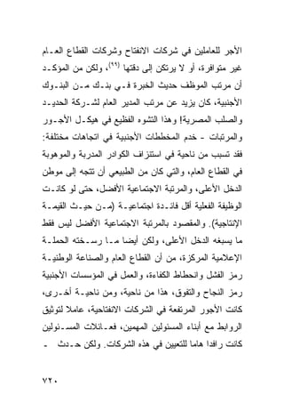 ‫ﺍﻷﺠﺭ ﻟﻠﻌﺎﻤﻠﻴﻥ ﻓﻲ ﺸﺭﻜﺎﺕ ﺍﻻﻨﻔﺘﺎﺡ ﻭﺸﺭﻜﺎﺕ ﺍﻟﻘﻁﺎﻉ ﺍﻟﻌـﺎﻡ‬
‫ﻏﻴﺭ ﻤﺘﻭﺍﻓﺭﺓ، ﺃﻭ ﻻ ﻴﺭﺘﻜﻥ ﺇﻟﻰ ﺩﻗﺘﻬﺎ )٩٩(، ﻭﻟﻜﻥ ﻤﻥ ﺍﻟﻤﺅﻜـﺩ‬
‫ﺃﻥ ﻤﺭﺘﺏ ﺍﻟﻤﻭﻅﻑ ﺤﺩﻴﺙ ﺍﻟﺨﺒﺭﺓ ﻓـﻲ ﺒﻨـﻙ ﻤـﻥ ﺍﻟﺒﻨـﻭﻙ‬
‫ﺍﻷﺠﻨﺒﻴﺔ، ﻜﺎﻥ ﻴﺯﻴﺩ ﻋﻥ ﻤﺭﺘﺏ ﺍﻟﻤﺩﻴﺭ ﺍﻟﻌﺎﻡ ﻟﺸـﺭﻜﺔ ﺍﻟﺤﺩﻴـﺩ‬
‫ﻭﺍﻟﺼﻠﺏ ﺍﻟﻤﺼﺭﻴﺔ! ﻭﻫﺫﺍ ﺍﻟﺘﺸ ‪‬ﻩ ﺍﻟﻔﻅﻴﻊ ﻓﻲ ﻫﻴﻜـل ﺍﻷﺠـﻭﺭ‬
                        ‫ﻭ‬
‫ﻭﺍﻟﻤﺭﺘﺒﺎﺕ - ﺨﺩﻡ ﺍﻟﻤﺨﻁﻁﺎﺕ ﺍﻷﺠﻨﺒﻴﺔ ﻓﻲ ﺍﺘﺠﺎﻫﺎﺕ ﻤﺨﺘﻠﻔﺔ:‬
      ‫‪‬‬                             ‫‪‬‬
‫ﻓﻘﺩ ﺘﺴﺒﺏ ﻤﻥ ﻨﺎﺤﻴﺔ ﻓﻲ ﺍﺴﺘﻨﺯﺍﻑ ﺍﻟﻜﻭﺍﺩﺭ ﺍﻟﻤﺩ ‪‬ﺒﺔ ﻭﺍﻟﻤﻭﻫﻭﺒﺔ‬
            ‫ﺭ‬
‫ﻓﻲ ﺍﻟﻘﻁﺎﻉ ﺍﻟﻌﺎﻡ، ﻭﺍﻟﺘﻲ ﻜﺎﻥ ﻤﻥ ﺍﻟﻁﺒﻴﻌﻲ ﺃﻥ ﺘﺘﺠﻪ ﺇﻟﻰ ﻤﻭﻁﻥ‬
‫ﺍﻟﺩﺨل ﺍﻷﻋﻠﻰ، ﻭﺍﻟﻤﺭﺘﺒﺔ ﺍﻻﺠﺘﻤﺎﻋﻴﺔ ﺍﻷﻓﻀل، ﺤﺘﻰ ﻟﻭ ﻜﺎﻨـﺕ‬
‫ﺍﻟﻭﻅﻴﻔﺔ ﺍﻟﻔﻌﻠﻴﺔ ﺃﻗل ﻓﺎﺌـﺩﺓ ﺍﺠﺘﻤﺎﻋﻴـﺔ )ﻤـﻥ ﺤﻴـﺙ ﺍﻟﻘﻴﻤـﺔ‬
‫ﺍﻹﻨﺘﺎﺠﻴﺔ(. ﻭﺍﻟﻤﻘﺼﻭﺩ ﺒﺎﻟﻤﺭﺘﺒﺔ ﺍﻻﺠﺘﻤﺎﻋﻴﺔ ﺍﻷﻓﻀل ﻟﻴﺱ ﻓﻘﻁ‬
‫ﻤﺎ ‪‬ﺴﺒﻐﻪ ﺍﻟﺩﺨل ﺍﻷﻋﻠﻰ، ﻭﻟﻜﻥ ﺃﻴ ‪‬ﺎ ﻤـﺎ ﺭﺴـﺨﺘﻪ ﺍﻟﺤﻤﻠـﺔ‬
                    ‫ﻀ‬                          ‫ﻴ‬
‫ﺍﻹﻋﻼﻤﻴﺔ ﺍﻟﻤﺭﻜﺯﺓ، ﻤﻥ ﺃﻥ ﺍﻟﻘﻁﺎﻉ ﺍﻟﻌﺎﻡ ﻭﺍﻟﺼﻨﺎﻋﺔ ﺍﻟﻭﻁﻨﻴـﺔ‬
‫ﺭﻤﺯ ﺍﻟﻔﺸل ﻭﺍﻨﺤﻁﺎﻁ ﺍﻟﻜﻔﺎﺀﺓ، ﻭﺍﻟﻌﻤل ﻓﻲ ﺍﻟﻤﺅﺴﺴﺎﺕ ﺍﻷﺠﻨﺒﻴﺔ‬
‫ﺭﻤﺯ ﺍﻟﻨﺠﺎﺡ ﻭﺍﻟﺘﻔﻭﻕ، ﻫﺫﺍ ﻤﻥ ﻨﺎﺤﻴﺔ، ﻭﻤﻥ ﻨﺎﺤﻴـﺔ ﺃﺨـﺭﻯ،‬
‫ﻜﺎﻨﺕ ﺍﻷﺠﻭﺭ ﺍﻟﻤﺭﺘﻔﻌﺔ ﻓﻲ ﺍﻟﺸﺭﻜﺎﺕ ﺍﻻﻨﻔﺘﺎﺤﻴﺔ، ﻋﺎﻤﻼ ﻟﺘﻭﺜﻴﻕ‬
       ‫ﹰ‬
‫ﺍﻟﺭﻭﺍﺒﻁ ﻤﻊ ﺃﺒﻨﺎﺀ ﺍﻟﻤﺴﺌﻭﻟﻴﻥ ﺍﻟﻤﻬﻤﻴﻥ، ﻓﻌـﺎﺌﻼﺕ ﺍﻟﻤﺴـﺌﻭﻟﻴﻥ‬
‫ﻜﺎﻨﺕ ﺭﺍﻓ ‪‬ﺍ ﻫﺎ ‪‬ﺎ ﻟﻠﺘﻌﻴﻴﻥ ﻓﻲ ﻫﺫﻩ ﺍﻟﺸﺭﻜﺎﺕ. ﻭﻟﻜﻥ ﺤـﺩﺙ ـ‬
                                     ‫ﺩ ﻤ‬


‫٠٢٧‬
 