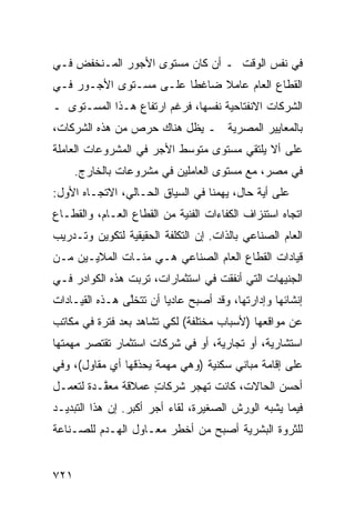 ‫ﻓﻲ ﻨﻔﺱ ﺍﻟﻭﻗﺕ ـ ﺃﻥ ﻜﺎﻥ ﻤﺴﺘﻭﻯ ﺍﻷﺠﻭﺭ ﺍﻟﻤـﻨﺨﻔﺽ ﻓـﻲ‬
‫ﺍﻟﻘﻁﺎﻉ ﺍﻟﻌﺎﻡ ﻋﺎﻤﻼ ﻀﺎﻏ ﹰﺎ ﻋﻠـﻰ ﻤﺴـﺘﻭﻯ ﺍﻷﺠـﻭﺭ ﻓـﻲ‬
                        ‫ﻁ‬     ‫ﹰ‬
‫ﺍﻟﺸﺭﻜﺎﺕ ﺍﻻﻨﻔﺘﺎﺤﻴﺔ ﻨﻔﺴﻬﺎ، ﻓﺭﻏﻡ ﺍﺭﺘﻔﺎﻉ ﻫـﺫﺍ ﺍﻟﻤﺴـﺘﻭﻯ ـ‬
‫ﺒﺎﻟﻤﻌﺎﻴﻴﺭ ﺍﻟﻤﺼﺭﻴﺔ ـ ﻴﻅل ﻫﻨﺎﻙ ﺤﺭﺹ ﻤﻥ ﻫﺫﻩ ﺍﻟﺸﺭﻜﺎﺕ،‬
‫ﻋﻠﻰ ﺃﻻ ﻴﻠﺘﻘﻲ ﻤﺴﺘﻭﻯ ﻤﺘﻭﺴﻁ ﺍﻷﺠﺭ ﻓﻲ ﺍﻟﻤﺸﺭﻭﻋﺎﺕ ﺍﻟﻌﺎﻤﻠﺔ‬
      ‫ﻓﻲ ﻤﺼﺭ، ﻤﻊ ﻤﺴﺘﻭﻯ ﺍﻟﻌﺎﻤﻠﻴﻥ ﻓﻲ ﻤﺸﺭﻭﻋﺎﺕ ﺒﺎﻟﺨﺎﺭﺝ.‬
‫ﻋﻠﻰ ﺃ ‪‬ﺔ ﺤﺎل، ﻴﻬﻤﻨﺎ ﻓﻲ ﺍﻟﺴﻴﺎﻕ ﺍﻟﺤـﺎﻟﻲ، ﺍﻻﺘﺠـﺎﻩ ﺍﻷﻭل:‬
                                             ‫ﻴ‬
‫ﺍﺘﺠﺎﻩ ﺍﺴﺘﻨﺯﺍﻑ ﺍﻟﻜﻔﺎﺀﺍﺕ ﺍﻟﻔﻨﻴﺔ ﻤﻥ ﺍﻟﻘﻁﺎﻉ ﺍﻟﻌـﺎﻡ، ﻭﺍﻟﻘﻁـﺎﻉ‬
‫ﺍﻟﻌﺎﻡ ﺍﻟﺼﻨﺎﻋﻲ ﺒﺎﻟﺫﺍﺕ. ﺇﻥ ﺍﻟﺘﻜﻠﻔﺔ ﺍﻟﺤﻘﻴﻘﻴﺔ ﻟﺘﻜﻭﻴﻥ ﻭﺘـﺩﺭﻴﺏ‬
‫ﻗﻴﺎﺩﺍﺕ ﺍﻟﻘﻁﺎﻉ ﺍﻟﻌﺎﻡ ﺍﻟﺼﻨﺎﻋﻲ ﻫـﻲ ﻤﺌـﺎﺕ ﺍﻟﻤﻼﻴـﻴﻥ ﻤـﻥ‬
‫ﺍﻟﺠﻨﻴﻬﺎﺕ ﺍﻟﺘﻲ ﺃﻨﻔﻘﺕ ﻓﻲ ﺍﺴﺘﺜﻤﺎﺭﺍﺕ، ﺘﺭﺒﺕ ﻫﺫﻩ ﺍﻟﻜﻭﺍﺩﺭ ﻓـﻲ‬
    ‫‪‬‬
‫ﺇﻨﺸﺎﺌﻬﺎ ﻭﺇﺩﺍﺭﺘﻬﺎ، ﻭﻗﺩ ﺃﺼﺒﺢ ﻋﺎﺩ ‪‬ﺎ ﺃﻥ ﺘﺘﺨﱠﻰ ﻫـﺫﻩ ﺍﻟﻘﻴـﺎﺩﺍﺕ‬
                ‫ﻠ‬        ‫ﻴ‬
‫ﻋﻥ ﻤﻭﺍﻗﻌﻬﺎ )ﻷﺴﺒﺎﺏ ﻤﺨﺘﻠﻔﺔ( ﻟﻜﻲ ﺘﺸﺎ ‪‬ﺩ ﺒﻌﺩ ﻓﺘﺭﺓ ﻓﻲ ﻤﻜﺎﺘﺏ‬
‫‪‬‬                  ‫ﻫ‬
‫ﺍﺴﺘﺸﺎﺭﻴﺔ، ﺃﻭ ﺘﺠﺎﺭﻴﺔ، ﺃﻭ ﻓﻲ ﺸﺭﻜﺎﺕ ﺍﺴﺘﺜﻤﺎﺭ ﺘﻘﺘﺼﺭ ﻤﻬﻤﺘﻬﺎ‬
‫ﻋﻠﻰ ﺇﻗﺎﻤﺔ ﻤﺒﺎﻨﻲ ﺴﻜﻨﻴﺔ )ﻭﻫﻲ ﻤﻬﻤﺔ ﻴﺤﺫﻗﻬﺎ ﺃﻱ ﻤﻘﺎﻭل(، ﻭﻓﻲ‬
                                      ‫‪‬‬
‫ﺃﺤﺴﻥ ﺍﻟﺤﺎﻻﺕ، ﻜﺎﻨﺕ ﺘﻬﺠﺭ ﺸﺭﻜﺎﺕ ﻋﻤﻼﻗﺔ ‪‬ﻌ ﱠـﺩﺓ ﻟﺘﻌﻤـل‬
          ‫ﻤﻘ‬         ‫ٍ‬
‫ﻓﻴﻤﺎ ﻴﺸﺒﻪ ﺍﻟﻭ ‪‬ﺵ ﺍﻟﺼﻐﻴﺭﺓ، ﻟﻘﺎﺀ ﺃﺠﺭ ﺃﻜﺒﺭ. ﺇﻥ ﻫﺫﺍ ﺍﻟﺘﺒﺩﻴـﺩ‬
                                         ‫ِﺭ‬
‫ﻟﻠﺜﺭﻭﺓ ﺍﻟﺒﺸﺭﻴﺔ ﺃﺼﺒﺢ ﻤﻥ ﺃﺨﻁﺭ ﻤﻌـﺎﻭل ﺍﻟﻬـﺩﻡ ﻟﻠﺼـﻨﺎﻋﺔ‬


‫١٢٧‬
 