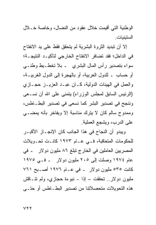 ‫ﺍﻟﻭﻁﻨﻴﺔ ﺍﻟﺘﻲ ﺃﻗﻴﻤﺕ ﺨﻼل ﻋﻘﻭﺩ ﻤﻥ ﺍﻟﻨﻀﺎل، ﻭﺨﺎﺼﺔ ﺨـﻼل‬
                                               ‫ﺍﻟﺴﺘﻴﻨﻴﺎﺕ.‬
‫ﺇﻻ ﺃﻥ ﺘﺒﺩﻴﺩ ﺍﻟﺜﺭﻭﺓ ﺍﻟﺒﺸﺭﻴﺔ ﻟﻡ ﻴﺘﺤﻘﻕ ﻓﻘﻁ ﻋﻠﻰ ﻴﺩ ﺍﻻﻨﻔﺘﺎﺡ‬
‫ﻓﻲ ﺍﻟﺩﺍﺨل؛ ﻓﻘﺩ ﺘﻀﺎﻓﺭ ﺍﻻﻨﻔﺘﺎﺡ ﺍﻟﺨﺎﺭﺠﻲ ﻟﺘﺄﻜﻴـﺩ ﺍﻟﻨﺘﻴﺠـﺔ؛‬
                          ‫‪‬‬
‫ﺴﻭﺍﺀ ﺒﺘﺼﺩﻴﺭ ﺭﺃﺱ ﺍﻟﻤﺎل ﺍﻟﺒﺸﺭﻱ ـ ﺒﻼ ﺘﺨﻁـﻴﻁ ﻭﻁﻨـﻲ‬
‫ﺃﻭ ﺤﺴﺎﺏ ـ ﻟﻠﺩﻭل ﺍﻟﻌﺭﺒﻴﺔ، ﺃﻭ ﺒﺎﻟﻬﺠﺭﺓ ﺇﻟﻰ ﺍﻟﺩﻭل ﺍﻟﻐﺭﺒﻴـﺔ،‬
‫ﻭﺍﻟﻌﻤل ﻓﻲ ﺍﻟﻬﻴﺌﺎﺕ ﺍﻟﺩﻭﻟﻴﺔ، ﻜـﺎﻥ ﻋﺒـﺩ ﺍﻟﻌﺯﻴـﺯ ﺤﺠـﺎﺯﻱ‬
‫)ﺍﻟﺭﺌﻴﺱ ﺍﻟﺴﺎﺒﻕ ﻟﻤﺠﻠﺱ ﺍﻟﻭﺯﺭﺍﺀ( ﻴﺘﻤﻨﻰ ﻋﻠﻰ ﺍﷲ ﺃﻥ ﻨﺴـﻌﻰ‬
‫ﻭﻨﻨﺠﺢ ﻓﻲ ﺘﺼﺩﻴﺭ ﺍﻟ ‪‬ﺸﺭ ﻜﻤﺎ ﻨﺴﻌﻰ ﻓﻲ ﺘﺼﺩﻴﺭ ﺍﻟﺒﻁـﺎﻁﺱ،‬
                              ‫ﺒ‬
‫ﻭﻤﻤﺩﻭﺡ ﺴﺎﻟﻡ ﻜﺎﻥ ﻻ ﻴﺘﺭﻙ ﻤﻨﺎﺴﺒﺔ ﺇﻻ ﻭﻴﻔﺎﺨﺭ ﺒﺄﻨﻪ ﻴﻤﻀـﻲ‬
                              ‫ﻋﻠﻰ ﺍﻟﺩﺭﺏ، ﻭﻴﺸﺠﻊ ﺍﻟﻌﻤﻠﻴﺔ.‬
‫ﻭﻴﺒﺩﻭ ﺃﻥ ﺍﻟﻨﺠﺎﺡ ﻓﻲ ﻫﺫﺍ ﺍﻟﺠﺎﻨﺏ ﻜﺎﻥ ﺍﻹﻨﺠـﺎﺯ ﺍﻷﻜﺒـﺭ‬
‫ﻟﻠﺤﻜﻭﻤﺎﺕ ﺍﻟﻤﺘﻌﺎﻗﺒﺔ، ﻓـﻲ ﻋـﺎﻡ ٣٧٩١ ﻜﺎﻨـﺕ ﺘﺤـﻭﻴﻼﺕ‬
‫ﺍﻟﻤﺼﺭﻴﻴﻥ ﺍﻟﻌﺎﻤﻠﻴﻥ ﻓﻲ ﺍﻟﺨﺎﺭﺝ ﺘﺒﻠﻎ ٦٨ ﻤﻠﻴﻭﻥ ﺩﻭﻻﺭ ـ ﻓﻲ‬
‫ﻋﺎﻡ ٤٧٩١ ﻭﺼﻠﺕ ﺇﻟﻰ ٥٠٢ ﻤﻠﻴﻭﻥ ﺩﻭﻻﺭ ـ ﻓـﻲ ٥٧٩١‬
‫ﻜﺎﻨﺕ ٥٣٥ ﻤﻠﻴﻭﻥ ﺩﻭﻻﺭ ـ ﻓﻲ ﻋـﺎﻡ ٦٧٩١ ﺃﺼـﺒﺢ ١٦٧‬
‫ﻤﻠﻴﻭﻥ ﺩﻭﻻﺭ.. ﺘﺤﻘﻘﺕ – ﺇ ﹰﺍ - ﻨﺒﻭﺀﺓ ﺤﺠﺎﺯﻱ، ﻭﻟﻡ ﺘﻨـﺎﻗﺵ‬
                           ‫ﺫ‬
‫ﻫﺫﻩ ﺍﻟﺘﺤﻭﻴﻼﺕ ﻤﺘﺤﺼﻼ ِﻨﺎ ﻤﻥ ﺘﺼﺩﻴﺭ ﺍﻟﺒﻁـﺎﻁﺱ ﺃﻭ ﺤﺘـﻰ‬
                            ‫ﺘ‬       ‫ﹸ‬


‫٢٢٧‬
 