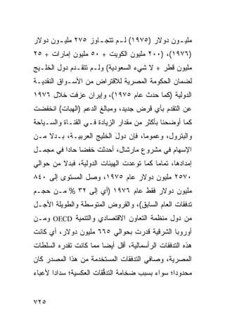 ‫ﻤﻠﻴ ـﻭﻥ ﺩﻭﻻﺭ )٥٧٩١( ﻟ ـﻡ ﺘﺘﺠ ـﺎﻭﺯ ٥٧٢ ﻤﻠﻴ ـﻭﻥ ﺩﻭﻻﺭ‬
       ‫ـ‬            ‫ـ‬      ‫ـ‬                 ‫ـ‬
‫)٦٧٩١(، )٠٠٢ ﻤﻠﻴﻭﻥ ﺍﻟﻜﻭﻴﺕ + ٠٥ ﻤﻠﻴﻭﻥ ﺇﻤﺎﺭﺍﺕ + ٥٢‬
‫ﻤﻠﻴﻭﻥ ﻗﻁﺭ + ﻻ ﺸﻲﺀ ﺍﻟﺴﻌﻭﺩﻴﺔ( ﻭﻟـﻡ ﺘﺘﻘـﺩﻡ ﺩﻭل ﺍﻟﺨﻠـﻴﺞ‬
            ‫‪‬‬
‫ﻟﻀﻤﺎﻥ ﺍﻟﺤﻜﻭﻤﺔ ﺍﻟﻤﺼﺭﻴﺔ ﻟﻼﻗﺘﺭﺍﺽ ﻤﻥ ﺍﻷﺴـﻭﺍﻕ ﺍﻟﻨﻘﺩﻴـﺔ‬
‫ﺍﻟﺩﻭﻟﻴﺔ )ﻜﻤﺎ ﺤﺩﺙ ﻋﺎﻡ ٥٧٩١(، ﻭﺇﻴﺭﺍﻥ ﻋﺯﻓﺕ ﺨﻼل ٦٧٩١‬
‫ﻋﻥ ﺍﻟﺘﻘﺩﻡ ﺒﺄﻱ ﻗﺭﺽ ﺠﺩﻴﺩ، ﻭﻤﺒﺎﻟﻎ ﺍﻟﺩﻋﻡ )ﺍﻟﻬﺒﺎﺕ( ﺍﻨﺨﻔﻀﺕ‬
‫ﻜﻤﺎ ﺃﻭﻀﺤﻨﺎ ﺒﺄﻜﺜﺭ ﻤﻥ ﻤﻘﺩﺍﺭ ﺍﻟﺯﻴﺎﺩﺓ ﻓـﻲ ﺍﻟﻘﻨـﺎﺓ ﻭﺍﻟﺴـﻴﺎﺤﺔ‬
‫ﻭﺍﻟﺒﺘﺭﻭل، ﻭﻋﻤﻭ ‪‬ﺎ، ﻓﺈﻥ ﺩﻭل ﺍﻟﺨﻠﻴﺞ ﺍﻟﻌﺭﺒ ‪‬ـ ﹶ، ﺒـﺩﻻ ﻤـﻥ‬
    ‫ﹰ‬     ‫ﻴ ﺔ‬               ‫َ‬         ‫ﻤ‬
‫ﺍﻹﺴﻬﺎﻡ ﻓﻲ ﻤﺸﺭﻭﻉ ﻤﺎﺭﺸﺎل، ﺃﺤﺩﺜﺕ ﺨﻔ ‪‬ﺎ ﺤﺎ ‪‬ﺍ ﻓﻲ ﻤﺠﻤـل‬
          ‫ﻀ ﺩ‬
‫ﺇﻤﺩﺍﺩﻫﺎ، ﺘﻤﺎ ‪‬ﺎ ﻜﻤﺎ ﺘﻭ ‪‬ﺩﺕ ﺍﻟﻬﻴﺌﺎﺕ ﺍﻟﺩﻭﻟﻴ ﹸ، ﻓﺒﺩﻻ ﻤﻥ ﺤﻭﺍﻟﻲ‬
         ‫ﹰ‬     ‫ﺔ‬                  ‫ﻋ‬         ‫ﻤ‬
‫٠٧٥٢ ﻤﻠﻴﻭﻥ ﺩﻭﻻﺭ ﻋﺎﻡ ٥٧٩١، ﻭﺼل ﺍﻟﻤﺴﺘﻭﻯ ﺇﻟﻰ ٠٤٨‬
‫ﻤﻠﻴﻭﻥ ﺩﻭﻻﺭ ﻓﻘﻁ ﻋﺎﻡ ٦٧٩١ )ﺃﻱ ﺇﻟﻰ ٢٣ % ﻤـﻥ ﺤﺠـﻡ‬
‫ﺘﺩﻓﻘﺎﺕ ﺍﻟﻌﺎﻡ ﺍﻟﺴﺎﺒﻕ(، ﻭﺍﻟﻘﺭﻭﺽ ﺍﻟﻤﺘﻭﺴﻁﺔ ﻭﺍﻟﻁﻭﻴﻠﺔ ﺍﻷﺠـل‬
‫ﻤﻥ ﺩﻭل ﻤﻨﻅﻤﺔ ﺍﻟﺘﻌﺎﻭﻥ ﺍﻻﻗﺘﺼﺎﺩﻱ ﻭﺍﻟﺘﻨﻤﻴﺔ ‪ OECD‬ﻭﻤـﻥ‬
‫ﺃﻭﺭﻭﺒﺎ ﺍﻟﺸﺭﻗﻴﺔ ﻗﺩﺭﺕ ﺒﺤﻭﺍﻟﻲ ٥٦٦ ﻤﻠﻴﻭﻥ ﺩﻭﻻﺭ، ﺃﻱ ﻜﺎﻨﺕ‬
‫ﻫﺫﻩ ﺍﻟﺘﺩﻓﻘﺎﺕ ﺍﻟﺭﺃﺴﻤﺎﻟﻴﺔ، ﺃﻗل ﺃﻴ ‪‬ﺎ ﻤﻤﺎ ﻜﺎﻨﺕ ﺘﻘﺩﺭﻩ ﺍﻟﺴﻠﻁﺎﺕ‬
‫ﹸ‬                       ‫ﻀ‬
‫ﺍﻟﻤﺼﺭﻴﺔ، ﻭﺼﺎﻓﻲ ﺍﻟﺘﺩﻓﻘﺎﺕ ﺍﻟﻤﺴﺘﺨﺩﻤﺔ ﻤﻥ ﻫﺫﺍ ﺍﻟﻤﺼﺩﺭ ﻜﺎﻥ‬
‫ﻤﺤﺩﻭ ‪‬ﺍ؛ ﺴﻭﺍﺀ ﺒﺴﺒﺏ ﻀﺨﺎﻤﺔ ﺍﻟﺘﺩ ﱡﻘﺎﺕ ﺍﻟﻌﻜﺴ ‪‬ﺔ؛ ﺴﺩﺍ ‪‬ﺍ ﻷﻋﺒﺎﺀ‬
       ‫ﺩ‬       ‫ﻴ‬          ‫ﻓ‬                        ‫ﺩ‬


‫٥٢٧‬
 