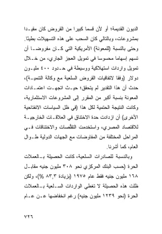 ‫ﺍﻟﺩﻴﻭﻥ ﺍﻟﻘﺩﻴﻤﺔ؛ ﺃﻭ ﻷﻥ ﻗﺴ ‪‬ﺎ ﻜﺒﻴ ‪‬ﺍ ﻤﻥ ﺍﻟﻘﺭﻭﺽ ﻜﺎﻥ ﻤﻘﻴـ ‪‬ﺍ‬
 ‫ﺩ‬                     ‫ﻤ ﺭ‬
‫ﺒﻤﺸﺭﻭﻋﺎﺕ، ﻭﺒﺎﻟﺘﺎﻟﻲ ﻜﺎﻥ ﺍﻟﺴﺤﺏ ﻋﻠﻰ ﻫﺫﻩ ﺍﻟﺘﺴﻬﻴﻼﺕ ﺒﻁﻴ ًﺎ.‬
  ‫ﺌ‬
‫ﻭﺤﺘﻰ ﺒﺎﻟﻨﺴﺒﺔ )ﻟﻠﻤﻌﻭﻨﺔ( ﺍﻷﻤﺭﻴﻜﻴﺔ ﺍﻟﺘﻲ ﻜـﺎﻥ ﻤﻔﺭﻭ ‪‬ـﺎ ﺃﻥ‬
     ‫ﻀ‬
‫ﺘﺴﻬﻡ ﺇﺴﻬﺎ ‪‬ﺎ ﻤﺤﺴﻭ ‪‬ﺎ ﻓﻲ ﺘﻤﻭﻴل ﺍﻟﻌﺠﺯ ﺍﻟﺠﺎﺭﻱ، ﻤﻥ ﺨـﻼل‬
                                ‫ﺴ‬       ‫ﻤ‬
‫ﺘﻤﻭﻴل ﻭﺍﺭﺩﺍﺕ ﺍﺴﺘﻬﻼﻜﻴﺔ ﻭﻭﺴﻴﻁﺔ ﻓﻲ ﺤـﺩﻭﺩ ٠٠٤ ﻤﻠﻴـﻭﻥ‬
‫ﺩﻭﻻﺭ )ﻭﻓ ﹰﺎ ﻻﺘﻔﺎﻗﻴﺎﺕ ﺍﻟﻘﺭﻭﺽ ﺍﻟﺴﻠﻌﻴﺔ ﻤﻊ ﻭﻜﺎﻟﺔ ﺍﻟﺘﻨﻤﻴـﺔ(،‬
                                             ‫ﻘ‬
‫ﺤﺩﺙ ﺃﻥ ﻫﺫﺍ ﺍﻟﺘﻘﺩﻴﺭ ﻟﻡ ﻴﺘﺤﻘﻕ؛ ﺤﻴـﺙ ﺍﺘﺠﻬـﺕ ﺍﻋﺘﻤـﺎﺩﺍﺕ‬
‫ﺍﻟﻤﻌﻭﻨﺔ ﺒﻨﺴﺒﺔ ﺃﻜﺒﺭ ﻤﻥ ﺍﻟﻤﻘﺭﺭ ﺇﻟﻰ ﺍﻟﻤﺸﺭﻭﻋﺎﺕ ﺍﻻﺴﺘﺜﻤﺎﺭﻴﺔ،‬
‫ﻭﻜﺎﻨﺕ ﺍﻟﻨﺘﻴﺠﺔ ﺍﻟﺤﺘﻤﻴﺔ ﻟﻜل ﻫﺫﺍ )ﻓﻲ ﻅل ﺍﻟﺴﻴﺎﺴﺎﺕ ﺍﻻﻨﻔﺘﺎﺤﻴﺔ‬
‫ﺍﻷﺨﺭﻯ( ﺃﻥ ﺍﺯﺩﺍﺩﺕ ﺤﺩﺓ ﺍﻻﺨﺘﻨﺎﻕ ﻓﻲ ﺍﻟﻌﻼﻗـﺎﺕ ﺍﻟﺨﺎﺭﺠﻴـﺔ‬
                              ‫ﹸ‬
‫ﻟﻼﻗﺘﺼﺎﺩ ﺍﻟﻤﺼﺭﻱ، ﻭﺍﺴﺘﺨﺩﻤﺕ ﺍﻟﺘﻘﱡﺼﺎﺕ ﻭﺍﻻﺨﺘﻨﺎﻗﺎﺕ ﻓـﻲ‬
                  ‫ﻠ‬
‫ﺍﻟﻤﺭﺍﺤل ﺍﻟﻤﺨﺘﻠﻔﺔ ﻤﻥ ﺍﻟﻤﻔﺎﻭﻀﺎﺕ ﻤﻊ ﺍﻟﺠﻬﺎﺕ ﺍﻟﺩﻭﻟﻴﺔ ﻁـﻭﺍل‬
                                        ‫ﺍﻟﻌﺎﻡ، ﻜﻤﺎ ﺃﺸﺭﻨﺎ.‬
‫ﻭﺒﺎﻟﻨﺴﺒﺔ ﻟﻠﺼﺎﺩﺭﺍﺕ ﺍﻟﺴﻠﻌﻴﺔ، ﻜﺎﻨﺕ ﺍﻟﺤﺼﻴﻠﺔ ﺒـﺎﻟﻌﻤﻼﺕ‬
‫ﺍﻟﺤﺭﺓ )ﺤﺴﺏ ﺍﻟﺒﻨﻙ ﺍﻟﻤﺭﻜﺯﻱ ﻨﺤﻭ ٨٠٣ ﻤﻠﻴﻭﻥ ﺠﻨﻴﻪ ﻤﻘﺎﺒـل‬
‫٨٦١ ﻤﻠﻴﻭﻥ ﺠﻨﻴﻪ ﻓﻘﻁ ﻋﺎﻡ ٥٧٩١ )ﺒﺯﻴﺎﺩﺓ ٣,٣٨ %(، ﻭﻟﻜﻥ‬
‫ﻅﻠﺕ ﻫﺫﻩ ﺍﻟﺤﺼﻴﻠﺔ ﻻ ﺘﻐﻁﻲ ﺍﻟﻭﺍﺭﺩﺍﺕ ﺍﻟﺴـﻠﻌﻴﺔ ﺒـﺎﻟﻌﻤﻼﺕ‬
‫ﺍﻟﺤﺭﺓ )ﻨﺤﻭ ٩٣٢١ ﻤﻠﻴﻭﻥ ﺠﻨﻴﻪ( ﺭﻏﻡ ﺍﻨﺨﻔﺎﻀﻬﺎ ﻋـﻥ ﻋـﺎﻡ‬


‫٦٢٧‬
 