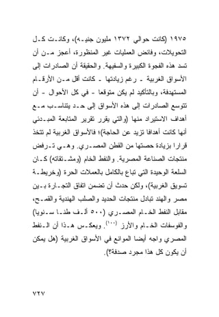 ‫٥٧٩١ )ﻜﺎﻨﺕ ﺤﻭﺍﻟﻲ ٢٧٣١ ﻤﻠﻴﻭﻥ ﺠﻨﻴـﻪ(، ﻭﻜﺎﻨـﺕ ﻜـل‬
‫ﺍﻟﺘﺤﻭﻴﻼﺕ، ﻭﻓﺎﺌﺽ ﺍﻟﻌﻤﻠﻴﺎﺕ ﻏﻴﺭ ﺍﻟﻤﻨﻅﻭﺭﺓ، ﺃﻋﺠﺯ ﻤـﻥ ﺃﻥ‬
‫ﺘﺴﺩ ﻫﺫﻩ ﺍﻟﻔﺠﻭﺓ ﺍﻟﻜﺒﻴﺭﺓ ﻭﺍﻟﺴﻔﻴﻬﺔ. ﻭﺍﻟﺤﻘﻴﻘﺔ ﺃﻥ ﺍﻟﺼﺎﺩﺭﺍﺕ ﺇﻟﻰ‬
‫ﺍﻷﺴﻭﺍﻕ ﺍﻟﻐﺭﺒﻴﺔ ـ ﺭﻏﻡ ﺯﻴﺎﺩﺘﻬﺎ ـ ﻜﺎﻨﺕ ﺃﻗل ﻤـﻥ ﺍﻷﺭﻗـﺎﻡ‬
‫ﺍﻟ ‪‬ﺴﺘﻬ ‪‬ﻓﺔ، ﻭﺒﺎﻟﺘﺄﻜﻴﺩ ﻟﻡ ﻴﻜﻥ ﻤﺘﻭﻗ ‪‬ﺎ - ﻓﻲ ﻜل ﺍﻷﺤﻭﺍل - ﺃﻥ‬
                     ‫ﻌ‬                          ‫ﻤ ﺩ‬
‫ﺘﺘﻭ ‪‬ﻊ ﺍﻟﺼﺎﺩﺭﺍﺕ ﺇﻟﻰ ﻫﺫﻩ ﺍﻷﺴﻭﺍﻕ ﺇﻟﻰ ﺤـﺩ ﻴﺘﻨﺎﺴـﺏ ﻤـﻊ‬
                                             ‫ﺴ‬
‫ﺃﻫﺩﺍﻑ ﺍﻻﺴﺘﻴﺭﺍﺩ ﻤﻨﻬﺎ )ﻭﺍﻟﺘﻲ ﻴﻘﺭﺭ ﺘﻘﺭﻴﺭ ﺍﻟﻤﺘﺎﺒﻌﺔ ﺍﻟﻤﺒـﺩﺌﻲ‬
‫ﺃﻨﻬﺎ ﻜﺎﻨﺕ ﺃﻫﺩﺍ ﹰﺎ ﺘﺯﻴﺩ ﻋﻥ ﺍﻟﺤﺎﺠﺔ(؛ ﻓﺎﻷﺴﻭﺍﻕ ﺍﻟﻐﺭﺒﻴﺔ ﻟﻡ ﺘﺘﺨﺫ‬
                                          ‫ﻓ‬
‫ﻗﺭﺍ ‪‬ﺍ ﺒﺯﻴﺎﺩﺓ ﺤﺼﺘﻬﺎ ﻤﻥ ﺍﻟﻘﻁﻥ ﺍﻟﻤﺼـﺭﻱ. ﻭﻫـﻲ ﺘـﺭﻓﺽ‬
                                           ‫ﺭ‬
‫ﻤﻨﺘﺠﺎﺕ ﺍﻟﺼﻨﺎﻋﺔ ﺍﻟﻤﺼﺭﻴﺔ. ﻭﺍﻟﻨﻔﻁ ﺍﻟﺨﺎﻡ )ﻭﻤﺸـﺘﻘﺎﺘﻪ( ﻜـﺎﻥ‬
‫ﺍﻟﺴﻠﻌﺔ ﺍﻟﻭﺤﻴﺩﺓ ﺍﻟﺘﻲ ﹸﺒﺎﻉ ﺒﺎﻟﻜﺎﻤل ﺒﺎﻟﻌﻤﻼﺕ ﺍﻟﺤﺭﺓ )ﻭﺨﺭﻴﻁـﺔ‬
                                  ‫ﺘ‬
‫ﺘﺴﻭﻴﻕ ﺍﻟﻐﺭﺒﻴﺔ(، ﻭﻟﻜﻥ ﺤﺩﺙ ﺃﻥ ﺘﻀﻤﻥ ﺍﺘﻔﺎﻕ ﺍﻟﺘﺠـﺎﺭﺓ ﺒـﻴﻥ‬
‫ﻤﺼﺭ ﻭﺍﻟﻬﻨﺩ ﺘﺒﺎﺩل ﻤﻨﺘﺠﺎﺕ ﺍﻟﺤﺩﻴﺩ ﻭﺍﻟﺼﻠﺏ ﺍﻟﻬﻨﺩﻴﺔ ﻭﺍﻟﻘﻤـﺢ،‬
‫ﻤﻘﺎﺒل ﺍﻟﻨﻔﻁ ﺍﻟﺨـﺎﻡ ﺍﻟﻤﺼـﺭﻱ )٠٠٥ ﺃﻟـﻑ ﻁ ﹰـﺎ ﺴـﻨﻭ ‪‬ﺎ(‬
  ‫ﻴ‬        ‫ﻨ‬
‫ﻭﺍﻟﻔﻭﺴﻔﺎﺕ ﺍﻟﺨـﺎﻡ ﻭﺍﻷﺭﺯ )٠٠١(. ﻭﻴﻌﻜـﺱ ﻫـﺫﺍ ﺃﻥ ﺍﻟـﻨﻔﻁ‬
‫ﺍﻟﻤﺼﺭﻱ ﻭﺍﺠﻪ ﺃﻴ ‪‬ﺎ ﺍﻟﻤﻭﺍﻨﻊ ﻓﻲ ﺍﻷﺴﻭﺍﻕ ﺍﻟﻐﺭﺒﻴﺔ )ﻫل ﻴﻤﻜﻥ‬
                                    ‫ﻀ‬
                          ‫ﺃﻥ ﻴﻜﻭﻥ ﻜل ﻫﺫﺍ ﻤﺠﺭﺩ ‪‬ﺩﻓﺔ؟(.‬
                                ‫ﺼ‬




‫٧٢٧‬
 