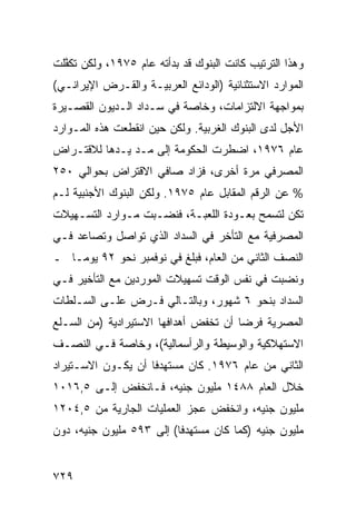 ‫ﻭﻫﺫﺍ ﺍﻟﺘﺭﺘﻴﺏ ﻜﺎﻨﺕ ﺍﻟﺒﻨﻭﻙ ﻗﺩ ﺒﺩﺃﺘﻪ ﻋﺎﻡ ٥٧٩١، ﻭﻟﻜﻥ ﺘﻜ ﱠﻠﺕ‬
  ‫ﻔ‬
‫ﺍﻟﻤﻭﺍﺭﺩ ﺍﻻﺴﺘﺜﻨﺎﺌﻴﺔ )ﺍﻟﻭﺩﺍﺌﻊ ﺍﻟﻌﺭﺒﻴـﺔ ﻭﺍﻟﻘـﺭﺽ ﺍﻹﻴﺭﺍﻨـﻲ(‬
‫ﺒﻤﻭﺍﺠﻬﺔ ﺍﻻﻟﺘﺯﺍﻤﺎﺕ، ﻭﺨﺎﺼﺔ ﻓﻲ ﺴـﺩﺍﺩ ﺍﻟـﺩﻴﻭﻥ ﺍﻟﻘﺼـﻴﺭﺓ‬
‫ﺍﻷﺠل ﻟﺩﻯ ﺍﻟﺒﻨﻭﻙ ﺍﻟﻐﺭﺒﻴﺔ. ﻭﻟﻜﻥ ﺤﻴﻥ ﺍﻨﻘﻁﻌﺕ ﻫﺫﻩ ﺍﻟﻤـﻭﺍﺭﺩ‬
‫ﻋﺎﻡ ٦٧٩١، ﺍﻀﻁﺭﺕ ﺍﻟﺤﻜﻭﻤﺔ ﺇﻟﻰ ﻤـﺩ ﻴـﺩﻫﺎ ﻟﻼﻗﺘـﺭﺍﺽ‬
‫ﺍﻟﻤﺼﺭﻓﻲ ﻤﺭﺓ ﺃﺨﺭﻯ، ﻓﺯﺍﺩ ﺼﺎﻓﻲ ﺍﻻﻗﺘﺭﺍﺽ ﺒﺤﻭﺍﻟﻲ ٠٥٢‬
‫% ﻋﻥ ﺍﻟﺭﻗﻡ ﺍﻟﻤﻘﺎﺒل ﻋﺎﻡ ٥٧٩١. ﻭﻟﻜﻥ ﺍﻟﺒﻨﻭﻙ ﺍﻷﺠﻨﺒﻴﺔ ﻟـﻡ‬
‫ﺘﻜﻥ ﻟﺘﺴﻤﺢ ﺒﻌـﻭﺩﺓ ﺍﻟﻠﻌﺒـﺔ، ﻓﻨﻀـﺒﺕ ﻤـﻭﺍﺭﺩ ﺍﻟﺘﺴـﻬﻴﻼﺕ‬
‫ﺍﻟﻤﺼﺭﻓﻴﺔ ﻤﻊ ﺍﻟﺘﺄﺨﺭ ﻓﻲ ﺍﻟﺴﺩﺍﺩ ﺍﻟﺫﻱ ﺘﻭﺍﺼل ﻭﺘﺼﺎﻋﺩ ﻓـﻲ‬
‫ﺍﻟﻨﺼﻑ ﺍﻟﺜﺎﻨﻲ ﻤﻥ ﺍﻟﻌﺎﻡ، ﻓﺒﻠﻎ ﻓﻲ ﻨﻭﻓﻤﺒﺭ ﻨﺤﻭ ٢٩ ﻴﻭ ‪‬ـﺎ ـ‬
    ‫ﻤ‬
‫ﻭﻨﻀﺒﺕ ﻓﻲ ﻨﻔﺱ ﺍﻟﻭﻗﺕ ﺘﺴﻬﻴﻼﺕ ﺍﻟﻤﻭ ‪‬ﺩﻴﻥ ﻤﻊ ﺍﻟﺘﺄﺨﻴﺭ ﻓـﻲ‬
                  ‫ﺭ‬
‫ﺍﻟﺴﺩﺍﺩ ﺒﻨﺤﻭ ٦ ﺸﻬﻭﺭ، ﻭﺒﺎﻟﺘـﺎﻟﻲ ﻓـﺭﺽ ﻋﻠـﻰ ﺍﻟﺴـﻠﻁﺎﺕ‬
‫ﺍﻟﻤﺼﺭﻴﺔ ﻓﺭ ‪‬ﺎ ﺃﻥ ﺘﺨﻔﺽ ﺃﻫﺩﺍﻓﻬﺎ ﺍﻻﺴﺘﻴﺭﺍﺩﻴﺔ )ﻤﻥ ﺍﻟﺴـﻠﻊ‬
                                       ‫ﻀ‬
‫ﺍﻻﺴﺘﻬﻼﻜﻴﺔ ﻭﺍﻟﻭﺴﻴﻁﺔ ﻭﺍﻟﺭﺃﺴﻤﺎﻟﻴﺔ(، ﻭﺨﺎﺼﺔ ﻓـﻲ ﺍﻟﻨﺼـﻑ‬
‫ﺍﻟﺜﺎﻨﻲ ﻤﻥ ﻋﺎﻡ ٦٧٩١. ﻜﺎﻥ ﻤﺴﺘﻬﺩ ﹰﺎ ﺃﻥ ﻴﻜـﻭﻥ ﺍﻻﺴـﺘﻴﺭﺍﺩ‬
                    ‫ﻓ‬
‫ﺨﻼل ﺍﻟﻌﺎﻡ ٨٨٤١ ﻤﻠﻴﻭﻥ ﺠﻨﻴﻪ، ﻓـﺎﻨﺨﻔﺽ ﺇﻟـﻰ ٥,٦١٠١‬
‫ﻤﻠﻴﻭﻥ ﺠﻨﻴﻪ، ﻭﺍﻨﺨﻔﺽ ﻋﺠﺯ ﺍﻟﻌﻤﻠﻴﺎﺕ ﺍﻟﺠﺎﺭﻴﺔ ﻤﻥ ٥,٤٠٢١‬
                           ‫‪‬‬
‫ﻤﻠﻴﻭﻥ ﺠﻨﻴﻪ )ﻜﻤﺎ ﻜﺎﻥ ﻤﺴﺘﻬﺩ ﹰﺎ( ﺇﻟﻰ ٣٩٥ ﻤﻠﻴﻭﻥ ﺠﻨﻴﻪ، ﺩﻭﻥ‬
                          ‫ﻓ‬


‫٩٢٧‬
 