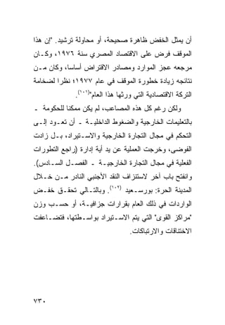 ‫ﺃﻥ ﻴﻤﺜل ﺍﻟﺨﻔﺽ ﻅﺎﻫﺭﺓ ﺼﺤﻴﺤﺔ، ﺃﻭ ﻤﺤﺎﻭﻟﺔ ﺘﺭﺸﻴﺩ. "ﺇﻥ ﻫﺫﺍ‬
‫ﺍﻟﻤﻭﻗﻑ ﻓﺭﺽ ﻋﻠﻰ ﺍﻻﻗﺘﺼﺎﺩ ﺍﻟﻤﺼﺭﻱ ﺴﻨﺔ ٦٧٩١، ﻭﻜـﺎﻥ‬
‫ﻤﺭﺠﻌﻪ ﻋﺠﺯ ﺍﻟﻤﻭﺍﺭﺩ ﻭﻤﺼﺎﺩﺭ ﺍﻻﻗﺘﺭﺍﺽ ﺃﺴﺎ ‪‬ﺎ، ﻭﻜﺎﻥ ﻤـﻥ‬
           ‫ﺴ‬
‫ﻨﺘﺎﺌﺠﻪ ﺯﻴﺎﺩﺓ ﺨﻁﻭﺭﺓ ﺍﻟﻤﻭﻗﻑ ﻓﻲ ﻋﺎﻡ ٧٧٩١؛ ﻨﻅ ‪‬ﺍ ﻟﻀﺨﺎﻤﺔ‬
        ‫ﺭ‬
              ‫ﺍﻟﺘﺭﻜﺔ ﺍﻻﻗﺘﺼﺎﺩﻴﺔ ﺍﻟﺘﻲ ﻭﺭﺜﻬﺎ ﻫﺫﺍ ﺍﻟﻌﺎﻡ")١٠١(.‬
‫ﻭﻟﻜﻥ ﺭﻏﻡ ﻜل ﻫﺫﻩ ﺍﻟﻤﺼﺎﻋﺏ، ﻟﻡ ﻴﻜﻥ ﻤﻤﻜ ﹰﺎ ﻟﻠﺤﻜﻭﻤﺔ ـ‬
           ‫ﻨ‬                                ‫‪‬‬
‫ﺒﺎﻟﺘﻌﻠﻴﻤﺎﺕ ﺍﻟﺨﺎﺭﺠﻴﺔ ﻭﺍﻟﻀﻐﻭﻁ ﺍﻟﺩﺍﺨﻠﻴـﺔ ـ ﺃﻥ ﺘﻌـﻭﺩ ﺇﻟـﻰ‬
‫ﺍﻟﺘﺤﻜﻡ ﻓﻲ ﻤﺠﺎل ﺍﻟﺘﺠﺎﺭﺓ ﺍﻟﺨﺎﺭﺠﻴﺔ ﻭﺍﻻﺴـﺘﻴﺭﺍﺩ، ﺒـل ﺯﺍﺩﺕ‬
‫ﺍﻟﻔﻭﻀﻰ، ﻭﺨﺭﺠﺕ ﺍﻟﻌﻤﻠﻴﺔ ﻋﻥ ﻴﺩ ﺃ ‪‬ﺔ ﺇﺩﺍﺭﺓ )ﺭﺍﺠﻊ ﺍﻟﺘﻁﻭﺭﺍﺕ‬
                      ‫ﻴ‬
‫ﺍﻟﻔﻌﻠﻴﺔ ﻓﻲ ﻤﺠﺎل ﺍﻟﺘﺠﺎﺭﺓ ﺍﻟﺨﺎﺭﺠﻴـﺔ ـ ﺍﻟﻔﺼـل ﺍﻟﺴـﺎﺩﺱ(.‬
‫ﻭﺍﻨﻔﺘﺢ ﺒﺎﺏ ﺁﺨﺭ ﻻﺴﺘﻨﺯﺍﻑ ﺍﻟﻨﻘﺩ ﺍﻷﺠﻨﺒﻲ ﺍﻟﻨﺎﺩﺭ ﻤـﻥ ﺨـﻼل‬
‫ﺍﻟﻤﺩﻴﻨﺔ ﺍﻟﺤﺭﺓ: ﺒﻭﺭﺴـﻌﻴﺩ )٢٠١(. ﻭﺒﺎﻟﺘـﺎﻟﻲ ﺘﺤﻘـﻕ ﺨﻔـﺽ‬
‫ﺍﻟﻭﺍﺭﺩﺍﺕ ﻓﻲ ﺫﻟﻙ ﺍﻟﻌﺎﻡ ﺒﻘﺭﺍﺭﺍﺕ ‪‬ﺯﺍﻓﻴـﺔ، ﺃﻭ ﺤﺴـﺏ ﻭﺯﻥ‬
                   ‫ﺠ‬
‫"ﻤﺭﺍﻜﺯ ﺍﻟﻘﻭﻯ" ﺍﻟﺘﻲ ﻴﺘﻡ ﺍﻻﺴـﺘﻴﺭﺍﺩ ﺒﻭﺍﺴـﻁﺘﻬﺎ، ﻓﺘﻀـﺎﻋﻔﺕ‬
                                  ‫ﺍﻻﺨﺘﻨﺎﻗﺎﺕ ﻭﺍﻻﺭﺘﺒﺎﻜﺎﺕ.‬




‫٠٣٧‬
 