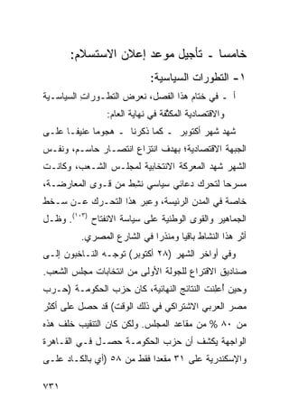 ‫ﺨﺎﻤ ‪‬ﺎ ـ ﺘﺄﺠﻴل ﻤﻭﻋﺩ ﺇﻋﻼﻥ ﺍﻻﺴﺘﺴﻼﻡ:‬
                                   ‫ﺴ‬
                              ‫١- ﺍﻟﺘﻁﻭﺭﺍﺕ ﺍﻟﺴﻴﺎﺴﻴﺔ:‬
‫ﺃ ـ ﻓﻲ ﺨﺘﺎﻡ ﻫﺫﺍ ﺍﻟﻔﺼل، ﻨﻌﺭﺽ ﺍﻟﺘﻁـﻭﺭﺍﺕ ﺍﻟﺴﻴﺎﺴـﻴﺔ‬
          ‫ِ‬
                 ‫ﻭﺍﻻﻗﺘﺼﺎﺩﻴﺔ ﺍﻟ ‪‬ﻜ ﱠﻔﺔ ﻓﻲ ﻨﻬﺎﻴﺔ ﺍﻟﻌﺎﻡ:‬
                                   ‫ﻤﺜ‬
‫ﺸﻬﺩ ﺸﻬﺭ ﺃﻜﺘﻭﺒﺭ ـ ﻜﻤﺎ ﺫﻜﺭﻨﺎ ـ ﻫﺠﻭ ‪‬ﺎ ﻋﻨﻴ ﹰـﺎ ﻋﻠـﻰ‬
       ‫ﻔ‬      ‫ﻤ‬
‫ﺍﻟﺠﺒﻬﺔ ﺍﻻﻗﺘﺼﺎﺩﻴﺔ؛ ﺒﻬﺩﻑ ﺍﻨﺘﺯﺍﻉ ﺍﻨﺘﺼـﺎﺭ ﺤﺎﺴـﻡ، ﻭﻨﻔـﺱ‬
‫ﺍﻟﺸﻬﺭ ﺸﻬﺩ ﺍﻟﻤﻌﺭﻜﺔ ﺍﻻﻨﺘﺨﺎﺒﻴﺔ ﻟﻤﺠﻠـﺱ ﺍﻟﺸـﻌﺏ، ﻭﻜﺎﻨـﺕ‬
‫ﻤﺴﺭ ‪‬ﺎ ﻟﺘﺤﺭﻙ ﺩﻋﺎﺌﻲ ﺴﻴﺎﺴﻲ ﻨ ِﻁ ﻤﻥ ﻗـ ‪‬ﻯ ﺍﻟﻤﻌﺎﺭﻀـﺔ،‬
            ‫ﻭ‬        ‫ﺸ‬                      ‫ﺤ‬
‫ﺨﺎﺼﺔ ﻓﻲ ﺍﻟﻤﺩﻥ ﺍﻟﺭﺌﻴ ‪‬ﺔ، ﻭﻋ ‪‬ﺭ ﻫﺫﺍ ﺍﻟﺘﺤـﺭﻙ ﻋـﻥ ‪‬ـ ﹶﻁ‬
 ‫ﺴ ﺨ‬                   ‫ﺒ‬      ‫ﺴ‬
‫ﺍﻟﺠﻤﺎﻫﻴﺭ ﻭﺍﻟﻘﻭﻯ ﺍﻟﻭﻁﻨﻴﺔ ﻋﻠﻰ ﺴﻴﺎﺴﺔ ﺍﻻﻨﻔﺘﺎﺡ )٣٠١(. ﻭﻅـل‬
          ‫ﺃﺜﺭ ﻫﺫﺍ ﺍﻟﻨﺸﺎﻁ ﺒﺎﻗ ‪‬ﺎ ﻭﻤﻨﺫ ‪‬ﺍ ﻓﻲ ﺍﻟﺸﺎﺭﻉ ﺍﻟﻤﺼﺭﻱ.‬
                             ‫ﺭ‬       ‫ﻴ‬
‫ﻭﻓﻲ ﺃﻭﺍﺨﺭ ﺍﻟﺸﻬﺭ )٨٢ ﺃﻜﺘﻭﺒﺭ( ﺘﻭ ‪‬ـﻪ ﺍﻟﻨـﺎﺨﺒﻭﻥ ﺇﻟـﻰ‬
                 ‫ﺠ‬
‫ﺼﻨﺎﺩﻴﻕ ﺍﻻﻗﺘﺭﺍﻉ ﻟﻠﺠﻭﻟﺔ ﺍﻷﻭﻟﻰ ﻤﻥ ﺍﻨﺘﺨﺎﺒﺎﺕ ﻤﺠﻠﺱ ﺍﻟﺸﻌﺏ.‬
‫ﻭﺤﻴﻥ ُﻋِﻨﺕ ﺍﻟﻨﺘﺎﺌﺞ ﺍﻟﻨﻬﺎﺌﻴﺔ، ﻜﺎﻥ ﺤﺯﺏ ﺍﻟﺤﻜﻭﻤـﺔ )ﺤـﺭﺏ‬
                                 ‫‪‬‬         ‫ﺃ ﻠ‬
‫ﻤﺼﺭ ﺍﻟﻌﺭﺒﻲ ﺍﻻﺸﺘﺭﺍﻜﻲ ﻓﻲ ﺫﻟﻙ ﺍﻟﻭﻗﺕ( ﻗﺩ ﺤﺼل ﻋﻠﻰ ﺃﻜﺜﺭ‬
‫ﻤﻥ ٠٨ % ﻤﻥ ﻤﻘﺎﻋﺩ ﺍﻟﻤﺠﻠﺱ. ﻭﻟﻜﻥ ﻜﺎﻥ ﺍﻟﺘﻨﻘﻴﺏ ﺨﻠﻑ ﻫﺫﻩ‬
‫ﺍﻟﻭﺍﺠﻬﺔ ﻴﻜﺸﻑ ﺃﻥ ﺤﺯﺏ ﺍﻟﺤﻜﻭﻤـﺔ ﺤﺼـل ﻓـﻲ ﺍﻟﻘـﺎﻫﺭﺓ‬
‫ﻭﺍﻹﺴﻜﻨﺩﺭﻴﺔ ﻋﻠﻰ ١٣ ﻤﻘﻌ ‪‬ﺍ ﻓﻘﻁ ﻤﻥ ٨٥ )ﺃﻱ ﺒﺎﻟﻜـﺎﺩ ﻋﻠـﻰ‬
                            ‫ﺩ‬

‫١٣٧‬
 