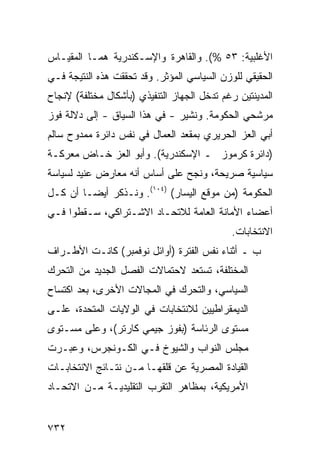 ‫ﺍﻷﻏﻠﺒﻴﺔ: ٣٥ %(. ﻭﺍﻟﻘﺎﻫﺭﺓ ﻭﺍﻹﺴـﻜﻨﺩﺭﻴﺔ ﻫﻤـﺎ ﺍﻟﻤﻘﻴـﺎﺱ‬
‫ﺍﻟﺤﻘﻴﻘﻲ ﻟﻠﻭﺯﻥ ﺍﻟﺴﻴﺎﺴﻲ ﺍﻟﻤﺅﺜﺭ. ﻭﻗﺩ ﺘﺤﻘﻘﺕ ﻫﺫﻩ ﺍﻟﻨﺘﻴﺠﺔ ﻓـﻲ‬
‫ﺍﻟﻤﺩﻴﻨﺘﻴﻥ ﺭﻏﻡ ﺘﺩﺨل ﺍﻟﺠﻬﺎﺯ ﺍﻟﺘﻨﻔﻴﺫﻱ )ﺒﺄﺸﻜﺎل ﻤﺨﺘﻠﻔﺔ( ﻹﻨﺠﺎﺡ‬
‫ﻤﺭﺸﺤﻲ ﺍﻟﺤﻜﻭﻤﺔ. ﻭ ﹸﺸﻴﺭ - ﻓﻲ ﻫﺫﺍ ﺍﻟﺴﻴﺎﻕ - ﺇﻟﻰ ﺩﻻﻟﺔ ﻓﻭﺯ‬
                                  ‫ﻨ‬
‫ﺃﺒﻲ ﺍﻟﻌﺯ ﺍﻟﺤﺭﻴﺭﻱ ﺒﻤﻘﻌﺩ ﺍﻟﻌﻤﺎل ﻓﻲ ﻨﻔﺱ ﺩﺍﺌﺭﺓ ﻤﻤﺩﻭﺡ ﺴﺎﻟﻡ‬
‫)ﺩﺍﺌﺭﺓ ﻜﺭﻤﻭﺯ ـ ﺍﻹﺴﻜﻨﺩﺭﻴﺔ(. ﻭﺃﺒﻭ ﺍﻟﻌﺯ ﺨـﺎﺽ ﻤﻌﺭﻜـﺔ‬
‫ﺴﻴﺎﺴﻴﺔ ﺼﺭﻴﺤﺔ، ﻭﻨﺠﺢ ﻋﻠﻰ ﺃﺴﺎﺱ ﺃﻨﻪ ﻤﻌﺎﺭﺽ ﻋﻨﻴﺩ ﻟﺴﻴﺎﺴﺔ‬
‫ﺍﻟﺤﻜﻭﻤﺔ )ﻤﻥ ﻤﻭﻗﻊ ﺍﻟﻴﺴﺎﺭ( )٤٠١(. ﻭﻨـﺫﻜﺭ ﺃﻴ ‪‬ـﺎ ﺃﻥ ﻜـل‬
         ‫ﻀ‬
‫ﺃﻋﻀﺎﺀ ﺍﻷﻤﺎﻨﺔ ﺍﻟﻌﺎﻤﺔ ﻟﻼﺘﺤـﺎﺩ ﺍﻻﺸـﺘﺭﺍﻜﻲ، ﺴـﻘﻁﻭﺍ ﻓـﻲ‬
                                             ‫ﺍﻻﻨﺘﺨﺎﺒﺎﺕ.‬
‫ﺏ ـ ﺃﺜﻨﺎﺀ ﻨﻔﺱ ﺍﻟﻔﺘﺭﺓ )ﺃﻭﺍﺌل ﻨﻭﻓﻤﺒﺭ( ﻜﺎﻨـﺕ ﺍﻷﻁـﺭﺍﻑ‬
‫ﺍﻟﻤﺨﺘﻠﻔﺔ، ﺘﺴﺘﻌﺩ ﻻﺤﺘﻤﺎﻻﺕ ﺍﻟﻔﺼل ﺍﻟﺠﺩﻴﺩ ﻤﻥ ﺍﻟﺘﺤﺭﻙ‬
‫ﺍﻟﺴﻴﺎﺴﻲ، ﻭﺍﻟﺘﺤﺭﻙ ﻓﻲ ﺍﻟﻤﺠﺎﻻﺕ ﺍﻷﺨ ‪‬ﻯ، ﺒﻌﺩ ﺍﻜﺘﺴﺎﺡ‬
             ‫ﺭ‬
‫ﺍﻟﺩﻴﻤﻘﺭﺍﻁﻴﻴﻥ ﻟﻼﻨﺘﺨﺎﺒﺎﺕ ﻓﻲ ﺍﻟﻭﻻﻴﺎﺕ ﺍﻟﻤﺘﺤﺩﺓ، ﻋﻠـﻰ‬
‫ﻤﺴﺘﻭﻯ ﺍﻟﺭﺌﺎﺴﺔ )ﺒﻔﻭﺯ ﺠﻴﻤﻲ ﻜﺎﺭﺘﺭ(، ﻭﻋﻠﻰ ﻤﺴـﺘﻭﻯ‬
‫ﻤﺠﻠﺱ ﺍﻟﻨﻭﺍﺏ ﻭﺍﻟﺸﻴﻭﺥ ﻓـﻲ ﺍﻟﻜـﻭﻨﺠﺭﺱ، ﻭﻋﺒـﺭﺕ‬
‫ﺍﻟﻘﻴﺎﺩﺓ ﺍﻟﻤﺼﺭﻴﺔ ﻋﻥ ﻗﻠﻘﻬـﺎ ﻤـﻥ ﻨﺘـﺎﺌﺞ ﺍﻻﻨﺘﺨﺎﺒـﺎﺕ‬
‫ﺍﻷﻤﺭﻴﻜﻴﺔ، ﺒﻤﻅﺎﻫﺭ ﺍﻟﺘﻘﺭﺏ ﺍﻟﺘﻘﻠﻴﺩﻴـﺔ ﻤـﻥ ﺍﻻﺘﺤـﺎﺩ‬


‫٢٣٧‬
 