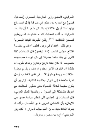 ‫ﺍﻟﺴﻭﻓﻴﺘﻲ، ﻓﺎﺠﺘﻤﻊ ﻭﺯﻴﺭ ﺍﻟﺨﺎﺭﺠﻴﺔ ﺍﻟﻤﺼﺭﻱ )ﺇﺴﻤﺎﻋﻴل‬
                         ‫‪‬‬
‫ﻓﻬﻤﻲ( ﻤﻊ ﺃﻨﺩﺭﻴﻪ ﺠﺭﻭﻤﻴﻜﻭ ﻓﻲ ﺼﻭﻓﻴﺎ )ﺃﻭل ﺍﺠﺘﻤـﺎﻉ‬
‫ﺒﻴﻨﻬﻤﺎ ﻤﻨﺫ ﺃﺒﺭﻴل ٥٧٩١(، ﻭﻜـﺎﻥ ﻁ ‪‬ﻌ ‪‬ـﺎ ﺃﻥ ﻴﺘﺸـﺩﺩ‬
            ‫ﺒﻴ‬
‫ﺍﻟﺴﻭﻓﻴﺕ - ﺃﺜﻨﺎﺀ ﺍﻟﻤﺤﺎﺩﺜـﺎﺕ - ﻟﺘﺤﺩﻴـﺩ ﺸـﺭﻭﻁﻬﻡ‬
‫ﻟﺘﺤﺴﻴﻥ ﺍﻟﻌﻼﻗﺎﺕ )٥٠١(. ﻭﻟﻜﻥ ﺃﻅﻬﺭﺕ ﺍﻟﻘﻴﺎﺩﺓ ﺍﻟﻤﺼﺭﻴﺔ‬
‫- ﺭﻏﻡ ﺫﻟﻙ -ﺍﻋﺘﺩﺍﻻ ﻓﻲ ﺭﺩﻭﺩ ﻓﻌﻠﻬـﺎ؛ ﻓﻔـﻲ ﺠﻠﺴـﺔ‬
                           ‫ﹰ‬
‫ﺍﻓﺘﺘﺎﺡ ﻤﺠﻠﺱ ﺍﻟﺸﻌﺏ )١١ ﻨﻭﻓﻤﺒﺭ( ﻗﺎل ﺍﻟﺴﺎﺩﺍﺕ: "ﺇﻨﻨﺎ‬
‫ﻟﻨﻘﺭﺭ ﺃﻥ ﻴﺩﻨﺎ ﺩﺍﺌ ‪‬ﺎ ﻤﻤﺩﻭﺩﺓ ﺇﻟﻰ ﻜل ﺩﻭﻟـﺔ ﺼـﺩﻴﻘﺔ،‬
                     ‫ﹲ‬       ‫ﻤ‬
‫ﺨﺼﻭ ‪‬ﺎ ﺇﺫﺍ ﻜﺎﻥ ﺒﻴﻨﻨﺎ ﺘﺎﺭﻴﺦ ﻭﺘﻌﺎﻭﻥ ﻭﺘﻔﺎﻫﻡ ﻁﻭﻴـل،‬
                                          ‫ﺼ‬
‫ﻁﺎﻟﻤﺎ ﺃﻥ ﺍﻟﻁﺭﻑ ﺍﻵﺨﺭ ﻴﺤﺘﺭﻡ ﺇﺭﺍﺩﺘﻨﺎ، ﻭﻴﻘـﻴﻡ ﻤﻌﻨـﺎ‬
‫ﻋﻼﻗﺎﺕ ﺼﺭﻴﺤﺔ ﻭﻤﺘﻭﺍﺯﻨﺔ" ـ ﻓﻲ ﻨﻔﺱ ﺍﻟﺨﻁﺎﺏ ﺃﺭﺴل‬
                               ‫ﹰ‬     ‫ٍ‬
‫ﺘﺤﻴﺔ ‪‬ﺘﺤﻔﻅﺔ ﺇﻟﻰ ﻜﺎﺭﺘﺭ ﺒﻤﻨﺎﺴﺒﺔ ﺍﻨﺘﺨﺎﺒﻪ، "ﻭﻨﺭﺠﻭ ﺃﻥ‬
                                          ‫ﻤ‬
‫ﻴﻜﻭﻥ ‪‬ﺘﻔﻬ ‪‬ﺎ ﻟﻌﺩﺍﻟﺔ ﺍﻟﻘﻀﻴﺔ؛ ﺤﺘﻰ ﺘﺘﻁﻭﺭ ﺍﻟﻌﻼﻗﺎﺕ ﻤﻊ‬
                                     ‫ﻤ ‪‬ﻤ‬
‫ﺃﻤﺭﻴﻜﺎ ﺒﺎﻟﻤﻨﻁﻘﺔ ﺇﻟﻰ ﺃﺤﺴﻥ" ـ ﻭﺒﺎﻟﻨﺴﺒﺔ ﻟﻠﻌﺎﻟﻡ ﺍﻟﻌﺭﺒﻲ،‬
‫ﻗﺎل ﺍﻟﺴﺎﺩﺍﺕ: ﺇﻥ ﺍﻟﻤﺒﺎﺩﺉ ﺍﻟﺘﻲ ﺘﺤ ﹸﻡ ﺴﻴﺎﺴﺔ ﻤﺼﺭ ﻫﻲ‬
              ‫ﻜ‬
‫ﺍﻹﻴﻤﺎﻥ، ﺒﺄﻥ ﺍﻟﺘﻀﺎﻤﻥ ﺍﻟﻌﺭﺒﻲ ﻫـﻭ ﺍﻷﺼـل، ﻭﺃﺸـﺎﺩ‬
‫ﺒﻌﻭﺩﺓ ﺍﻟﻌﻼﻗـﺎﺕ ﺒـﻴﻥ "ﺃﺼـﺤﺎﺏ ﻗـﺭﺍﺭ ٦ ﺃﻜﺘـﻭﺒﺭ‬
                 ‫ﺍﻟﺘﺎﺭﻴﺨﻲ"، ﺃﻱ: ﺒﻴﻥ ﻤﺼﺭ ﻭﺴﻭﺭﻴﺎ.‬


‫٣٣٧‬
 