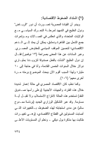 ‫)٢( ﺍﺸﺘﺩﺍﺩ ﺍﻟﻀﻐﻭﻁ ﺍﻻﻗﺘﺼﺎﺩﻴﺔ:‬
‫ﻭﻴﺒﺩﻭ ﺃﻥ ﺍﻟﻘﻴﺎﺩﺓ ﺍﻟﻤﺼﺭﻴﺔ ﺘﺼـ ‪‬ﺭﺕ ﺃﻥ ﺩﻭﺭ "ﺍﻟﺭﻴـﺎﺽ"‬
                   ‫ﻭ‬
‫ﻭﺩﻭل ﺍﻟﺨﻠﻴﺞ ﻓﻲ ﺍﻟﺘﻤﻬﻴﺩ ﻟﻤﺭﺤﻠـﺔ ﺍﻟﺘﺤـﺭﻙ ﺍﻟﺴﻴﺎﺴـﻲ ﻤـﻊ‬
‫ﺍﻟﻭﻻﻴﺎﺕ ﺍﻟﻤﺘﺤﺩﺓ، ﻭﺍﻟﺫﻱ ﺍﻨﻌﻜﺱ ﻓﻲ ﺍﺘﺼـﺎﻻﺕ ﻭﻤـﺅﺘﻤﺭﺍﺕ‬
‫ﺠﻤﻊ ﺍﻟﺸﻤل ﺒﻴﻥ ﺍﻟﻘﺎﻫﺭﺓ ﻭﺩﻤﺸﻕ، ﻴﻤﻜﻥ ﺃﻥ ﻴﻤﺘﺩ ﺇﻟـﻰ ﺍﻟـﺩﻋﻡ‬
‫ﺍﻻﻗﺘﺼﺎﺩﻱ؛ ﻟﺘﺤﺴﻴﻥ ﺍﻟﻤﻭﻗﻑ ﺍﻟﺴﻴﺎﺴﻲ ﻟﻠﻤﻔﺎﻭﺽ ﺍﻟﻤﺼـﺭﻱ.‬
‫ﻭﻋ ‪‬ﺭ ﺍﻟﺴﺎﺩﺍﺕ ﻋﻥ ﻫﺫﺍ ﺍﻟﻤﻌﻨﻰ ﺒﺼﺭﺍﺤﺔ )٣١ ﻨﻭﻓﻤﺒﺭ( ﻓﻘـﺎل‬
                                       ‫ﹸ‬        ‫ﺒ‬
‫ﺇﻥ ﺩﻭل ﺍﻟﺨﻠﻴﺞ "ﺃﻨﺸﺄﺕ ﺒﺎﻟﻔﻌل ﺼﻨﺩﻭ ﹰﺎ ﻟﺘﺯﻭﻴـﺩﻨﺎ ﺒﻤﻠﻴـﺎ ‪‬ﻱ‬
 ‫ﺭ‬                   ‫ﻗ‬
‫ﺩﻭﻻﺭ ﺨﻼل ﺍﻟﺴﻨﻭﺍﺕ ﺍﻟﺨﻤﺱ ﺍﻟﻘﺎﺩﻤﺔ، ﻭﺃﻨﺎ ﻓﻲ ﺤﺎﺠﺔ ﺇﻟﻰ ٠١‬
‫ﻤﻠﻴﺎﺭ؛ ﻭﻟﻬﺫﺍ ﺍﻟﺴﺒﺏ ﺃﻗﻭﻡ ﺍﻵﻥ ﺒﺒﺤﺙ ﺍﻟﻤﻭﻀﻭﻉ ﺒﺭ ‪‬ﺘﻪ ﻤـﺭﺓ‬
       ‫‪‬ﻤ‬
                                    ‫ﺃﺨﺭﻯ ﻤﻌﻬﻡ" )٦٠١(.‬
‫ﻭﻜﻤﺎ ﻨﻌﻠﻡ، ﻜﺎﻥ ﺍﻻﻗﺘﺼﺎﺩ ﺍﻟﻤﺼﺭﻱ ﻓﻲ ﺤﺎﻟﺔ ﺇﻋﻤﺎﺭ ﺸﺩﻴﺩﺓ‬
‫ﺨﻼل ﻫﺫﻩ ﺍﻟﻔﺘﺭﺓ، ﻭﺍﻟﺠﻬﺎﺕ ﺍﻷﺠﻨﺒﻴﺔ )ﻭﻋﻠﻰ ﺭﺃﺴﻬﺎ ﺼـﻨﺩﻭﻕ‬
‫ﺍﻟﻨﻘﺩ( ﹸﺴﺘﺨ ‪‬ﻡ ﻫﺫﻩ ﺍﻟﺤﺎﻟﺔ ﻻﻨﺘﺯﺍﻉ ﺍﻻﺴﺘﺴﻼﻡ، ﻭﻻ ﺘﻘﺒـل ﺃ ‪‬ـﺔ‬
  ‫ﻴ‬                                        ‫ﺘ ﺩ‬
‫ﻤﺴﺎﻭﻤﺔ. ﻭﻗﺩ ﻋ ‪‬ﺭ ﺍﻟﺘﺸﻜﻴل ﺍﻟﻭﺯﺍﺭﻱ ﺍﻟﺠﺩﻴﺩ )ﺒﺭﺌﺎﺴﺔ ﻤﻤـﺩﻭﺡ‬
                                       ‫ﺒ‬
‫ﺴﺎﻟﻡ( ﻋﻥ ﻤ ‪‬ﻯ ﺍﺴﺘﺠﺎﺒﺘﻪ ﻟﻬﺫﻩ ﺍﻟﻀﻐﻭﻁ، ﺒـﺎﻟﺘﻐﻴﻴﺭﺍﺕ ﺍﻟﺘـﻲ‬
                                         ‫ﺩ‬
‫ﺃﺼﺎﺒﺕ ﺍﻟﻤﺴﺌﻭﻟﻴﻥ ﻓﻲ ﺍﻟﻘﻁﺎﻉ ﺍﻻﻗﺘﺼﺎﺩﻱ، )ﻭﻫـﻲ ﺘﻐﻴﻴـﺭﺍﺕ‬
‫ﻁﺎﻟﺒﺕ ﺒﻬﺎ ﻤﺫﻜﺭﺓ ﺒﻭل ﺩﻴﻜﻲ ـ ﻭﻨﻌﻠﻡ ﺃﻥ ﺍﻟﻤﺴﺘﻭﻴﺎﺕ ﺍﻷﻋﻠـﻰ‬


‫٤٣٧‬
 