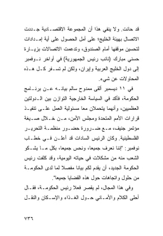 ‫ﻗﺩ ﺤﺎﻨﺕ. ﻭﻻ ﻴﻨﻔﻲ ﻫﺫﺍ ﺃﻥ ﺍﻟﻤﺠﻤﻭﻋﺔ ﺍﻻﻗﺘﺼـﺎﺩﻴﺔ ﺠـﺩﺩﺕ‬
‫ﺍﻻﺘﺼﺎل ﺒﻬﻴﺌﺔ ﺍﻟﺨﻠﻴﺞ؛ ﻋﻠﻰ ﺃﻤل ﺍﻟﺤﺼﻭل ﻋﻠﻰ ﺃ ‪‬ﺔ ﺇﻤـﺩﺍﺩﺍﺕ‬
          ‫ﻴ‬
‫ﻟﺘﺤﺴﻴﻥ ﻤﻭﻗﻔﻬﺎ ﺃﻤﺎﻡ ﺍﻟﺼﻨﺩﻭﻕ، ﻭﺘﺩﻋﻤﺕ ﺍﻻﺘﺼﺎﻻﺕ ﺒﺯﻴـﺎﺭﺓ‬
‫ﺤﺴﻨﻲ ﻤﺒﺎﺭﻙ )ﻨﺎﺌﺏ ﺭﺌﻴﺱ ﺍﻟﺠﻤﻬﻭﺭﻴﺔ( ﻓﻲ ﺃﻭﺍﺨﺭ ﻨـﻭﻓﻤﺒﺭ‬
‫ﺇﻟﻰ ﺩﻭل ﺍﻟﺨﻠﻴﺞ ﺍﻟﻌﺭﺒﻴﺔ ﻭﺇﻴﺭﺍﻥ، ﻭﻟﻜﻥ ﻟﻡ ﺘﺴـﻔﺭ ﻜـل ﻫـﺫﻩ‬
                  ‫‪‬‬
                                    ‫ﺍﻟﻤﺤﺎﻭﻻﺕ ﻋﻥ ﺸﻲﺀ.‬
‫ﻓﻲ ١١ ﺩﻴﺴﻤﺒﺭ ﺃﻟﻘﻰ ﻤﻤﺩﻭﺡ ﺴﺎﻟﻡ ﺒﻴﺎﻨـﻪ ﻋـﻥ ﺒﺭﻨـﺎﻤﺞ‬
‫ﺍﻟﺤﻜﻭﻤﺔ، ﻓﺄﻜﺩ ﻓﻲ ﺍﻟﺴﻴﺎﺴﺔ ﺍﻟﺨﺎﺭﺠﻴﺔ ﺍﻟﺘﻭﺍﺯﻥ ﺒﻴﻥ ﺍﻟـﺩﻭﻟﺘﻴﻥ‬
‫ﺍﻟ ‪‬ﻅﻤ ‪‬ﻴﻥ، ﻭﺃﻨﻬﻤﺎ ‪‬ﺘﺤ ‪‬ﻼﻥ ﻤ ‪‬ﺎ ﻤﺴﺌﻭﻟﻴﺔ ﺍﻟﻌﻤل ﻋﻠـﻰ ﺘﻨﻔﻴـﺫ‬
                           ‫ﻌ‬     ‫ﻴ ﻤ‬             ‫ﻌ ‪‬ﻴ‬
‫ﻗﺭﺍﺭﺍﺕ ﺍﻷﻤﻡ ﺍﻟﻤﺘﺤﺩﺓ ﻭﻤﺠﻠﺱ ﺍﻷﻤﻥ، ﻤـﻥ ﺨـﻼل ﺼـﻴﻐﺔ‬
‫ﻤﺅﺘﻤﺭ ﺠﻨﻴﻑ، ﻤـﻊ ﻀـﺭﻭﺭﺓ ﺤﻀـﻭﺭ ﻤﻨﻅﻤـﺔ ﺍﻟﺘﺤﺭﻴـﺭ‬
‫ﺍﻟﻔﻠﺴﻁﻴﻨﻴﺔ. ﻭﻜﺎﻥ ﺍﻟﺭﺌﻴﺱ ﺍﻟﺴﺎﺩﺍﺕ ﻗﺩ ﺃﻋﻠـﻥ ﻓـﻲ ﺨﻁـﺎﺏ‬
‫ﻨﻭﻓﻤﺒﺭ: "ﺇﻨﻨﺎ ﻨﻌﺭﻑ ﺠﻤﻴ ‪‬ﺎ، ﻭﻨﺤﺱ ﺠﻤﻴ ‪‬ﺎ، ﺒﻜل ﻤـﺎ ﻴﺸـﻜﻭ‬
                ‫ﻌ‬            ‫ﻌ‬
‫ﺍﻟﺸﻌﺏ ﻤﻨﻪ ﻤﻥ ﻤﺸﻜﻼﺕ ﻓﻲ ﺤﻴﺎﺘﻪ ﺍﻟﻴﻭﻤﻴﺔ، ﻭﻗﺩ ﻜﻠﻔﺕ ﺭﺌﻴﺱ‬
‫ﺍﻟﺤﻜﻭﻤﺔ ﺍﻟﺠﺩﻴﺩ، ﺃﻥ ﻴﻘﺩﻡ ﻟﻜﻡ ﺒﻴﺎ ﹰﺎ ‪‬ﻔﺼﻼ ﻟﻤﺎ ﻟﺩﻯ ﺍﻟﺤﻜﻭﻤـﺔ‬
                 ‫ﹰ‬  ‫ﻨ ﻤ‬
             ‫ﻤﻥ ﺤﻠﻭل ﻭﺍﺘﺠﺎﻫﺎﺕ ﺤﻭل ﻫﺫﻩ ﺍﻟﻘﻀﺎﻴﺎ ﺠﻤﻴ ‪‬ﺎ".‬
                ‫ﻌ‬
‫ﻭﻓﻲ ﻫﺫﺍ ﺍﻟﻤﺠﺎل، ﻟﻡ ﻴﻘﺼﺭ ﻓﻌﻼ ﺭﺌﻴﺱ ﺍﻟﺤﻜﻭﻤـﺔ، ﻓﻘـﺎل‬
                     ‫ﹰ‬
‫ﺃﺤﻠﻰ ﺍﻟﻜﻼﻡ ﻭﺍﻷﻤـﺎﻨﻲ ﺤـﻭل ﺍﻟﻐـﺫﺍﺀ ﻭﺍﻹﺴـﻜﺎﻥ ﻭﺍﻟﻨﻘـل‬


‫٦٣٧‬
 