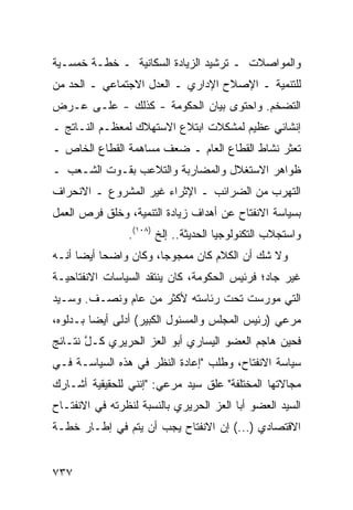 ‫ﻭﺍﻟﻤﻭﺍﺼﻼﺕ ـ ﺘﺭﺸﻴﺩ ﺍﻟﺯﻴﺎﺩﺓ ﺍﻟﺴﻜﺎﻨﻴﺔ ـ ﺨﻁـﺔ ﺨﻤﺴـﻴﺔ‬
‫ﻟﻠﺘﻨﻤﻴﺔ ـ ﺍﻹﺼﻼﺡ ﺍﻹﺩﺍﺭﻱ ـ ﺍﻟﻌﺩل ﺍﻻﺠﺘﻤﺎﻋﻲ ـ ﺍﻟﺤﺩ ﻤﻥ‬
‫ﺍﻟﺘﻀﺨﻡ. ﻭﺍﺤﺘﻭﻯ ﺒﻴﺎﻥ ﺍﻟﺤﻜﻭﻤﺔ - ﻜﺫﻟﻙ - ﻋﻠـﻰ ﻋـﺭﺽ‬
‫ﺇﻨﺸﺎﺌﻲ ﻋﻅﻴﻡ ﻟﻤﺸﻜﻼﺕ ﺍﺒﺘﻼﻉ ﺍﻻﺴﺘﻬﻼﻙ ﻟﻤﻌﻅـﻡ ﺍﻟﻨـﺎﺘﺞ ـ‬
‫ﺘﻌﺜﺭ ﻨﺸﺎﻁ ﺍﻟﻘﻁﺎﻉ ﺍﻟﻌﺎﻡ ـ ﻀﻌﻑ ﻤﺴﺎﻫﻤﺔ ﺍﻟﻘﻁﺎﻉ ﺍﻟﺨﺎﺹ ـ‬
‫ﻅﻭﺍﻫﺭ ﺍﻻﺴﺘﻐﻼل ﻭﺍﻟﻤﻀﺎﺭﺒﺔ ﻭﺍﻟﺘﻼﻋﺏ ﺒﻘـﻭﺕ ﺍﻟﺸـﻌﺏ ـ‬
‫ﺍﻟﺘﻬﺭﺏ ﻤﻥ ﺍﻟﻀﺭﺍﺌﺏ ـ ﺍﻹﺜﺭﺍﺀ ﻏﻴﺭ ﺍﻟﻤﺸﺭﻭﻉ ـ ﺍﻻﻨﺤﺭﺍﻑ‬
‫ﺒﺴﻴﺎﺴﺔ ﺍﻻﻨﻔﺘﺎﺡ ﻋﻥ ﺃﻫﺩﺍﻑ ﺯﻴﺎﺩﺓ ﺍﻟﺘﻨﻤﻴﺔ، ﻭﺨﻠﻕ ﻓﺭﺹ ﺍﻟﻌﻤل‬
                ‫ﻭﺍﺴﺘﺠﻼﺏ ﺍﻟﺘﻜﻨﻭﻟﻭﺠﻴﺎ ﺍﻟﺤﺩﻴﺜﺔ.. ﺇﻟﺦ )٨٠١(.‬
‫ﻭﻻ ﺸﻙ ﺃﻥ ﺍﻟﻜﻼﻡ ﻜﺎﻥ ﻤﻤﺠﻭ ‪‬ﺎ، ﻭﻜﺎﻥ ﻭﺍﻀ ‪‬ﺎ ﺃﻴ ‪‬ﺎ ﺃﻨـﻪ‬
      ‫ﺤ ﻀ‬                ‫ﺠ‬
‫ﻏﻴﺭ ﺠﺎﺩ؛ ﻓﺭﺌﻴﺱ ﺍﻟﺤﻜﻭﻤﺔ، ﻜﺎﻥ ﻴﻨﺘﻘﺩ ﺍﻟﺴﻴﺎﺴﺎﺕ ﺍﻻﻨﻔﺘﺎﺤﻴـﺔ‬
‫ﺍﻟﺘﻲ ‪‬ﻭﺭﺴﺕ ﺘﺤﺕ ﺭﺌﺎﺴﺘﻪ ﻷﻜﺜﺭ ﻤﻥ ﻋﺎﻡ ﻭﻨﺼـﻑ. ﻭﺴـﻴﺩ‬
                                        ‫ﻤ‬
‫ﻤﺭﻋﻲ )ﺭﺌﻴﺱ ﺍﻟﻤﺠﻠﺱ ﻭﺍﻟﻤﺴﺌﻭل ﺍﻟﻜﺒﻴﺭ( ﺃﺩﻟﻰ ﺃﻴ ‪‬ﺎ ﺒـﺩﻟﻭﻩ،‬
         ‫ﻀ‬
‫ﻓﺤﻴﻥ ﻫﺎﺠﻡ ﺍﻟﻌﻀﻭ ﺍﻟﻴﺴﺎﺭﻱ ﺃﺒﻭ ﺍﻟﻌﺯ ﺍﻟﺤﺭﻴﺭﻱ ﻜـل ﻨﺘـﺎﺌﺞ‬
       ‫ﱠ‬
‫ﺴﻴﺎﺴﺔ ﺍﻻﻨﻔﺘﺎﺡ، ﻭﻁﻠﺏ "ﺇﻋﺎﺩﺓ ﺍﻟﻨﻅﺭ ﻓﻲ ﻫﺫﻩ ﺍﻟﺴﻴﺎﺴـﺔ ﻓـﻲ‬
‫ﻤﺠﺎﻻﺘﻬﺎ ﺍﻟﻤﺨﺘﻠﻔﺔ" ﻋﻠﻕ ﺴﻴﺩ ﻤﺭﻋﻲ: "ﺇﻨﻨﻲ ﻟﻠﺤﻘﻴﻘﻴﺔ ﺃﺸـﺎﺭﻙ‬
‫ﺍﻟﺴﻴﺩ ﺍﻟﻌﻀﻭ ﺃﺒﺎ ﺍﻟﻌﺯ ﺍﻟﺤﺭﻴﺭﻱ ﺒﺎﻟﻨﺴﺒﺔ ﻟﻨﻅﺭﺘﻪ ﻓﻲ ﺍﻻﻨﻔﺘـﺎﺡ‬
‫ﺍﻻﻗﺘﺼﺎﺩﻱ )...( ﺇﻥ ﺍﻻﻨﻔﺘﺎﺡ ﻴﺠﺏ ﺃﻥ ﻴﺘﻡ ﻓﻲ ﺇﻁـﺎﺭ ﺨﻁـﺔ‬


‫٧٣٧‬
 