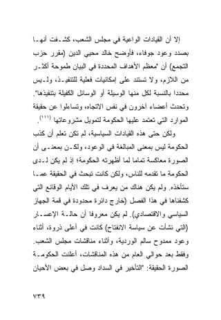 ‫ﺇﻻ ﺃﻥ ﺍﻟﻘﻴﺎﺩﺍﺕ ﺍﻟﻭﺍﻋﻴﺔ ﻓﻲ ﻤﺠﻠﺱ ﺍﻟﺸﻌﺏ، ﻜﺸـﻔﺕ ﺃﻨﻬـﺎ‬
‫ﺒﺼﺩﺩ ﻭﻋﻭﺩ ﺠﻭﻓﺎﺀ، ﻓﺄﻭﻀﺢ ﺨﺎﻟﺩ ‪‬ﺤﻴﻲ ﺍﻟﺩﻴﻥ )ﻤﻘﺭﺭ ﺤﺯﺏ‬
                   ‫ﻤ‬
‫ﺍﻟﺘﺠﻤﻊ( ﺃﻥ "ﻤﻌﻅﻡ ﺍﻷﻫﺩﺍﻑ ﺍﻟﻤﺤﺩﺩﺓ ﻓﻲ ﺍﻟﺒﻴﺎﻥ ﻁﻤﻭﺤﺔ ﺃﻜﺜـﺭ‬
‫ﻤﻥ ﺍﻟﻼﺯﻡ، ﻭﻻ ﺘﺴﺘﻨﺩ ﻋﻠﻰ ﺇﻤﻜﺎﻨﻴﺎﺕ ﻓﻌﻠﻴﺔ ﻟﻠﺘﻨﻔﻴـﺫ، ﻭﻟـﻴﺱ‬
                                   ‫‪‬‬
‫ﻤﺤﺩ ‪‬ﺍ ﺒﺎﻟﻨﺴﺒﺔ ﻟﻜل ﻤﻨﻬﺎ ﺍﻟﻭﺴﻴﻠﺔ ﺃﻭ ﺍﻟﻭﺴﺎﺌل ﺍﻟﻜﻔﻴﻠﺔ ﺒﺘﻨﻔﻴﺫﻫﺎ".‬
                                                        ‫ﺩ‬
‫ﻭﺘﺤﺩﺙ ﺃﻋﻀﺎﺀ ﺁﺨﺭﻭﻥ ﻓﻲ ﻨﻔﺱ ﺍﻻﺘﺠﺎﻩ، ﻭﺘﺴﺎﺀﻟﻭﺍ ﻋﻥ ﺤﻘﻴﻘﺔ‬
 ‫ﺍﻟﻤﻭﺍﺭﺩ ﺍﻟﺘﻲ ﺘﻌﺘﻤﺩ ﻋﻠﻴﻬﺎ ﺍﻟﺤﻜﻭﻤﺔ ﻟﺘﻤﻭﻴل ﻤﺸﺭﻭﻋﺎ ِﻬﺎ )١١١(.‬
          ‫ﺘ‬
‫ﻭﻟﻜﻥ ﺤﺘﻰ ﻫﺫﻩ ﺍﻟﻘﻴﺎﺩﺍﺕ ﺍﻟﺴﻴﺎﺴﻴﺔ، ﻟﻡ ﺘﻜﻥ ﺘﻌﻠﻡ ﺃﻥ ﻜﺫﺏ‬
                                              ‫‪‬‬
‫ﺍﻟﺤﻜﻭﻤﺔ ﻟﻴﺱ ﺒﻤﻌﻨﻰ ﺍﻟﻤﺒﺎﻟﻐﺔ ﻓﻲ ﺍﻟﻭﻋﻭﺩ، ﻭﻟﻜـﻥ ﺒﻤﻌﻨـﻰ ﺃﻥ‬
‫ﺍﻟﺼﻭﺭﺓ ﻤﻌﺎﻜﺴﺔ ﺘﻤﺎ ‪‬ﺎ ﻟﻤﺎ ﺃﻅﻬﺭﺘﻪ ﺍﻟﺤﻜﻭﻤﺔ؛ ﺇﺫ ﻟﻡ ﻴﻜﻥ ﻟـﺩﻯ‬
                                    ‫ﻤ‬
‫ﺍﻟﺤﻜﻭﻤﺔ ﻤﺎ ﺘﻘﺩ ‪‬ﻪ ﻟﻠﻨﺎﺱ، ﻭﻟﻜﻥ ﻜﺎﻨﺕ ﺘﺒﺤﺙ ﻓﻲ ﺍﻟﺤﻘﻴﻘﺔ ﻋ ‪‬ـﺎ‬
  ‫ﻤ‬                                     ‫‪‬ﻤ‬
‫ﺴﺘﺄﺨﺫﻩ. ﻭﻟﻡ ﻴﻜﻥ ﻫﻨﺎﻙ ﻤﻥ ﻴﻌﺭﻑ ﻓﻲ ﺘﻠﻙ ﺍﻷﻴﺎﻡ ﺍﻟﻭﻗﺎﺌﻊ ﺍﻟﺘﻲ‬
‫ﻜﺸﻔﻨﺎﻫﺎ ﻓﻲ ﻫﺫﺍ ﺍﻟﻔﺼل )ﺨﺎﺭﺝ ﺩﺍﺌﺭﺓ ﻤﺤﺩﻭﺩﺓ ﻓﻲ ﻗﻤﺔ ﺍﻟﺠﻬﺎﺯ‬
‫ﺍﻟﺴﻴﺎﺴﻲ ﻭﺍﻻﻗﺘﺼﺎﺩﻱ(. ﻟﻡ ﻴﻜﻥ ﻤﻌﺭﻭ ﹰﺎ ﺃﻥ ﺤﺎﻟـﺔ ﺍﻹﻋﺴـﺎﺭ‬
                  ‫ﻓ‬
‫)ﺍﻟﺘﻲ ﻨﺸﺄﺕ ﻋﻥ ﺴﻴﺎﺴﺔ ﺍﻻﻨﻔﺘﺎﺡ( ﻜﺎﻨﺕ ﻓﻲ ﺃﻋﻠﻰ ﺫﺭﻭﺓ، ﺃﺜﻨﺎﺀ‬
‫ﻭﻋﻭﺩ ﻤﻤﺩﻭﺡ ﺴﺎﻟﻡ ﺍﻟﻭﺭﺩ ‪‬ﺔ، ﻭﺃﺜﻨﺎﺀ ﻤﻨﺎﻗﺸﺎﺕ ﻤﺠﻠﺱ ﺍﻟﺸﻌﺏ.‬
                             ‫ﻴ‬
‫ﻭﻓﻘﻁ ﺒﻌﺩ ﺤﻭﺍﻟﻲ ﺍﻟﻌﺎﻡ ﻤﻥ ﻫﺫﻩ ﺍﻟﻤﻨﺎﻗﺸﺎﺕ، ﺃﻋﻠﻨﺕ ﺍﻟﺤﻜﻭﻤـﺔ‬
‫ﺍﻟﺼﻭﺭﺓ ﺍﻟﺤﻘﻴﻘﺔ: "ﺍﻟﺘﺄﺨﻴﺭ ﻓﻲ ﺍﻟﺴﺩﺍﺩ ﻭﺼل ﻓﻲ ﺒﻌﺽ ﺍﻷﺤﻴﺎﻥ‬


‫٩٣٧‬
 