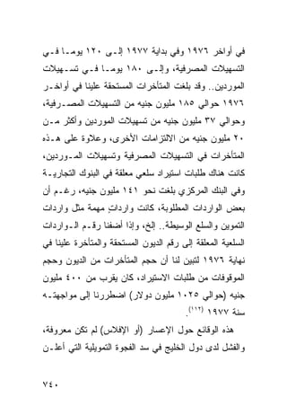 ‫ﻓﻲ ﺃﻭﺍﺨﺭ ٦٧٩١ ﻭﻓﻲ ﺒﺩﺍﻴﺔ ٧٧٩١ ﺇﻟـﻰ ٠٢١ ﻴﻭ ‪‬ـﺎ ﻓـﻲ‬
      ‫ﻤ‬
‫ﺍﻟﺘﺴﻬﻴﻼﺕ ﺍﻟﻤﺼﺭﻓﻴﺔ، ﻭﺇﻟـﻰ ٠٨١ ﻴﻭ ‪‬ـﺎ ﻓـﻲ ﺘﺴـﻬﻴﻼﺕ‬
              ‫ﻤ‬
‫ﺍﻟﻤﻭﺭﺩﻴﻥ.. ﻭﻗﺩ ﺒﻠﻐﺕ ﺍﻟﻤﺘﺄﺨﺭﺍﺕ ﺍﻟ ‪‬ﺴ ﹶﺤﻘﺔ ﻋﻠﻴﻨﺎ ﻓﻲ ﺃﻭﺍﺨـﺭ‬
                   ‫ﻤ ﺘ‬
‫٦٧٩١ ﺤﻭﺍﻟﻲ ٥٨١ ﻤﻠﻴﻭﻥ ﺠﻨﻴﻪ ﻤﻥ ﺍﻟﺘﺴﻬﻴﻼﺕ ﺍﻟﻤﺼـﺭﻓﻴﺔ،‬
‫ﻭﺤﻭﺍﻟﻲ ٧٣ ﻤﻠﻴﻭﻥ ﺠﻨﻴﻪ ﻤﻥ ﺘﺴﻬﻴﻼﺕ ﺍﻟﻤﻭﺭﺩﻴﻥ ﻭﺃﻜﺜﺭ ﻤـﻥ‬
‫٠٢ ﻤﻠﻴﻭﻥ ﺠﻨﻴﻪ ﻤﻥ ﺍﻻﻟﺘﺯﺍﻤﺎﺕ ﺍﻷﺨﺭﻯ، ﻭﻋﻼﻭﺓ ﻋﻠﻰ ﻫـﺫﻩ‬
‫ﺍﻟﻤﺘﺄﺨﺭﺍﺕ ﻓﻲ ﺍﻟﺘﺴﻬﻴﻼﺕ ﺍﻟﻤﺼﺭﻓﻴﺔ ﻭﺘﺴﻬﻴﻼﺕ ﺍﻟﻤـﻭﺭﺩﻴﻥ،‬
‫ﻜﺎﻨﺕ ﻫﻨﺎﻙ ﻁﻠﺒﺎﺕ ﺍﺴﺘﻴﺭﺍﺩ ﺴﻠﻌﻲ ﻤﻌﻠﻘﺔ ﻓﻲ ﺍﻟﺒﻨﻭﻙ ﺍﻟﺘﺠﺎﺭﻴـﺔ‬
‫ﻭﻓﻲ ﺍﻟﺒﻨﻙ ﺍﻟﻤﺭﻜﺯﻱ ﺒﻠﻐﺕ ﻨﺤﻭ ١٤١ ﻤﻠﻴﻭﻥ ﺠﻨﻴﻪ، ﺭﻏـﻡ ﺃﻥ‬
‫ﺒﻌﺽ ﺍﻟﻭﺍﺭﺩﺍﺕ ﺍﻟﻤﻁﻠﻭﺒﺔ، ﻜﺎﻨﺕ ﻭﺍﺭﺩﺍﺕ ﻤﻬﻤﺔ ﻤﺜل ﻭﺍﺭﺩﺍﺕ‬
                ‫ٍ‬
‫ﺍﻟﺘﻤﻭﻴﻥ ﻭﺍﻟﺴﻠﻊ ﺍﻟﻭﺴﻴﻁﺔ.. ﺇﻟﺦ، ﻭﺇﺫﺍ ﺃﻀﻔﻨﺎ ﺭﻗـﻡ ﺍﻟـﻭﺍﺭﺩﺍﺕ‬
‫ﺍﻟﺴﻠﻌﻴﺔ ﺍﻟﻤﻌﻠﻘﺔ ﺇﻟﻰ ﺭﻗﻡ ﺍﻟﺩﻴﻭﻥ ﺍﻟﻤﺴﺘﺤﻘﺔ ﻭﺍﻟﻤﺘﺄﺨﺭﺓ ﻋﻠﻴﻨﺎ ﻓﻲ‬
‫ﻨﻬﺎﻴﺔ ٦٧٩١ ﻟﺘﺒﻴﻥ ﻟﻨﺎ ﺃﻥ ﺤﺠﻡ ﺍﻟﻤﺘﺄﺨﺭﺍﺕ ﻤﻥ ﺍﻟﺩﻴﻭﻥ ﻭﺤﺠﻡ‬
‫ﺍﻟﻤﻭﻗﻭﻓﺎﺕ ﻤﻥ ﻁﻠﺒﺎﺕ ﺍﻻﺴﺘﻴﺭﺍﺩ، ﻜﺎﻥ ﻴﻘﺭﺏ ﻤﻥ ٠٠٤ ﻤﻠﻴﻭﻥ‬
‫ﺠﻨﻴﻪ )ﺤﻭﺍﻟﻲ ٥٢٠١ ﻤﻠﻴﻭﻥ ﺩﻭﻻﺭ( ﺍﻀﻁﺭﺭﻨﺎ ﺇﻟﻰ ﻤﻭﺍﺠﻬﺘـﻪ‬
                                         ‫ﺴﻨﺔ ٧٧٩١ )٢١١(.‬
‫ﻫﺫﻩ ﺍﻟﻭﻗﺎﺌﻊ ‪‬ﻭل ﺍﻹﻋﺴﺎﺭ )ﺃﻭ ﺍﻹﻓﻼﺱ( ﻟﻡ ﺘﻜﻥ ﻤﻌﺭﻭﻓﺔ،‬
                                   ‫ﺤ‬
‫ﻭﺍﻟﻔﺸل ﻟﺩﻯ ﺩﻭل ﺍﻟﺨﻠﻴﺞ ﻓﻲ ﺴﺩ ﺍﻟﻔﺠﻭﺓ ﺍﻟﺘﻤﻭﻴﻠﻴﺔ ﺍﻟﺘﻲ ﺃﻋﻠـﻥ‬


‫٠٤٧‬
 