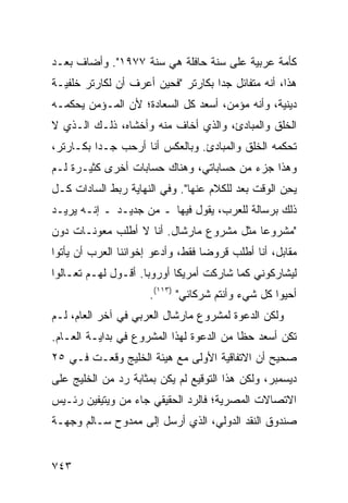 ‫ﻜﺄﻤﺔ ﻋﺭﺒﻴﺔ ﻋﻠﻰ ﺴﻨﺔ ﺤﺎﻓﻠﺔ ﻫﻲ ﺴﻨﺔ ٧٧٩١". ﻭﺃﻀﺎﻑ ﺒﻌـﺩ‬
‫ﻫﺫﺍ، ﺃﻨﻪ ﻤﺘﻔﺎﺌل ﺠ ‪‬ﺍ ﺒﻜﺎﺭﺘﺭ "ﻓﺤﻴﻥ ﺃﻋﺭﻑ ﺃﻥ ﻟﻜﺎﺭﺘﺭ ﺨﻠﻔﻴـﺔ‬
‫ﹰ‬                                   ‫ﺩ‬
‫ﺩﻴﻨﻴﺔ، ﻭﺃﻨﻪ ﻤﺅﻤﻥ، ﺃﺴﻌﺩ ﻜل ﺍﻟﺴﻌﺎﺩﺓ؛ ﻷﻥ ﺍﻟﻤـﺅﻤﻥ ‪‬ﺤﻜ ‪‬ـﻪ‬
  ‫ﻴ ﻤ‬
‫ﺍﻟﺨﻠﻕ ﻭﺍﻟﻤﺒﺎﺩﺉ، ﻭﺍﻟﺫﻱ ﺃﺨﺎﻑ ﻤﻨﻪ ﻭﺃﺨﺸﺎﻩ، ﺫﻟـﻙ ﺍﻟـﺫﻱ ﻻ‬
‫ﺘﺤﻜﻤﻪ ﺍﻟﺨﻠﻕ ﻭﺍﻟﻤﺒﺎﺩﺉ. ﻭﺒﺎﻟﻌﻜﺱ ﺃﻨﺎ ﺃﺭﺤﺏ ﺠـ ‪‬ﺍ ﺒﻜـﺎﺭﺘﺭ،‬
          ‫ﺩ‬
‫ﻭﻫﺫﺍ ﺠﺯﺀ ﻤﻥ ﺤﺴﺎﺒﺎﺘﻲ، ﻭﻫﻨﺎﻙ ﺤﺴﺎﺒﺎﺕ ﺃﺨﺭﻯ ﻜﺜﻴـﺭﺓ ﻟـﻡ‬
‫ﻴ ِﻥ ﺍﻟﻭﻗﺕ ﺒﻌﺩ ﻟﻠﻜﻼﻡ ﻋﻨﻬﺎ". ﻭﻓﻲ ﺍﻟﻨﻬﺎﻴﺔ ﺭﺒﻁ ﺍﻟﺴﺎﺩﺍﺕ ﻜـل‬
                                         ‫‪‬‬          ‫ﺤ‬
‫ﺫﻟﻙ ﺒﺭﺴﺎﻟﺔ ﻟﻠﻌﺭﺏ، ﻴﻘﻭل ﻓﻴﻬﺎ ـ ﻤﻥ ﺠﺩﻴـﺩ ـ ﺇﻨـﻪ ﻴﺭﻴـﺩ‬
‫"ﻤﺸﺭﻭ ‪‬ﺎ ﻤﺜل ﻤﺸﺭﻭﻉ ﻤﺎﺭﺸﺎل. ﺃﻨﺎ ﻻ ﺃﻁﻠﺏ ﻤﻌﻭﻨـﺎﺕ ﺩﻭﻥ‬
                                          ‫ﻋ‬
‫ﻤﻘﺎﺒل، ﺃﻨﺎ ﺃﻁﻠﺏ ﻗﺭﻭ ‪‬ﺎ ﻓﻘﻁ، ﻭﺃﺩﻋﻭ ﺇﺨﻭﺍﻨﻨﺎ ﺍﻟﻌﺭﺏ ﺃﻥ ﻴﺄﺘﻭﺍ‬
                                   ‫ﻀ‬
‫ﻟﻴﺸﺎﺭﻜﻭﻨﻲ ﻜﻤﺎ ﺸﺎﺭﻜﺕ ﺃﻤﺭﻴﻜﺎ ﺃﻭﺭﻭﺒﺎ. ﺃﻗـﻭل ﻟﻬـﻡ ﺘﻌـﺎﻟﻭﺍ‬
                                  ‫ﹾ‬
                      ‫ﺃﺤﻴﻭﺍ ﻜل ﺸﻲﺀ ﻭﺃﻨﺘﻡ ﺸﺭﻜﺎﺌﻲ" )٣١١(.‬
‫ﻭﻟﻜﻥ ﺍﻟﺩﻋﻭﺓ ﻟﻤﺸﺭﻭﻉ ﻤﺎﺭﺸﺎل ﺍﻟﻌﺭﺒﻲ ﻓﻲ ﺁﺨﺭ ﺍﻟﻌﺎﻡ، ﻟـﻡ‬
‫ﺘﻜﻥ ﺃﺴﻌﺩ ﺤ ﹰﺎ ﻤﻥ ﺍﻟﺩﻋﻭﺓ ﻟﻬﺫﺍ ﺍﻟﻤﺸﺭﻭﻉ ﻓﻲ ﺒﺩﺍﻴـﺔ ﺍﻟﻌـﺎﻡ.‬
                                          ‫ﻅ‬
‫ﺼﺤﻴﺢ ﺃﻥ ﺍﻻﺘﻔﺎﻗﻴﺔ ﺍﻷﻭﻟﻰ ﻤﻊ ﻫﻴﺌﺔ ﺍﻟﺨﻠﻴﺞ ﻭﻗﻌـﺕ ﻓـﻲ ٥٢‬
‫ﺩﻴﺴﻤﺒﺭ، ﻭﻟﻜﻥ ﻫﺫﺍ ﺍﻟﺘﻭﻗﻴﻊ ﻟﻡ ﻴﻜﻥ ﺒﻤﺜﺎﺒﺔ ﺭﺩ ﻤﻥ ﺍﻟﺨﻠﻴﺞ ﻋﻠﻰ‬
‫ﺍﻻﺘﺼﺎﻻﺕ ﺍﻟﻤﺼﺭﻴﺔ؛ ﻓﺎﻟﺭﺩ ﺍﻟﺤﻘﻴﻘﻲ ﺠﺎﺀ ﻤﻥ ﻭﻴﺘﻴﻔﻴﻥ ﺭﺌـﻴﺱ‬
‫ﺼﻨﺩﻭﻕ ﺍﻟﻨﻘﺩ ﺍﻟﺩﻭﻟﻲ، ﺍﻟﺫﻱ ﺃﺭﺴل ﺇﻟﻰ ﻤﻤﺩﻭﺡ ﺴـﺎﻟﻡ ﻭﺠﻬـﺔ‬


‫٣٤٧‬
 