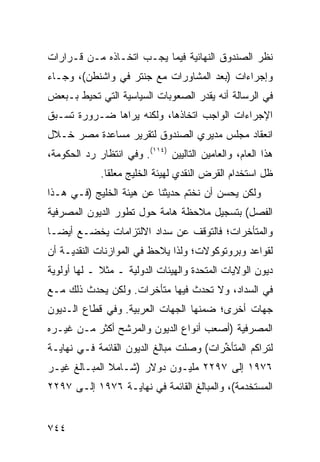 ‫ﻨﻅﺭ ﺍﻟﺼﻨﺩﻭﻕ ﺍﻟﻨﻬﺎﺌﻴﺔ ﻓﻴﻤﺎ ﻴﺠـﺏ ﺍﺘﺨـﺎﺫﻩ ﻤـﻥ ﻗـﺭﺍﺭﺍﺕ‬
‫ﻭﺇﺠﺭﺍﺀﺍﺕ )ﺒﻌﺩ ﺍﻟﻤﺸﺎﻭﺭﺍﺕ ﻤﻊ ﺠﻨﺘﺭ ﻓﻲ ﻭﺍﺸﻨﻁﻥ(، ﻭﺠـﺎﺀ‬
‫ﻓﻲ ﺍﻟﺭﺴﺎﻟﺔ ﺃﻨﻪ ﻴﻘﺩﺭ ﺍﻟﺼﻌﻭﺒﺎﺕ ﺍﻟﺴﻴﺎﺴﻴﺔ ﺍﻟﺘﻲ ﹸﺤﻴﻁ ﺒـﺒﻌﺽ‬
         ‫ﺘ‬
‫ﺍﻹﺠﺭﺍﺀﺍﺕ ﺍﻟﻭﺍﺠﺏ ﺍﺘﺨﺎﺫﻫﺎ، ﻭﻟﻜﻨﻪ ﻴﺭﺍﻫﺎ ﻀـﺭﻭﺭﺓ ﺘﺴـﺒﻕ‬
‫ﺍﻨﻌﻘﺎﺩ ﻤﺠﻠﺱ ﻤﺩﻴﺭﻱ ﺍﻟﺼﻨﺩﻭﻕ ﻟﺘﻘﺭﻴﺭ ﻤﺴﺎﻋﺩﺓ ﻤﺼﺭ ﺨـﻼل‬
‫ﻫﺫﺍ ﺍﻟﻌﺎﻡ، ﻭﺍﻟﻌﺎﻤﻴﻥ ﺍﻟﺘﺎﻟﻴﻴﻥ )٤١١(. ﻭﻓﻲ ﺍﻨﺘﻅﺎﺭ ﺭﺩ ﺍﻟﺤﻜﻭﻤﺔ،‬
             ‫ﻅل ﺍﺴﺘﺨﺩﺍﻡ ﺍﻟﻘﺭﺽ ﺍﻟﻨﻘﺩﻱ ﻟﻬﻴﺌﺔ ﺍﻟﺨﻠﻴﺞ ﻤﻌﻠ ﹰﺎ.‬
               ‫ﻘ‬
‫ﻭﻟﻜﻥ ﻴﺤ ‪‬ﻥ ﺃﻥ ﻨﺨﺘﻡ ﺤﺩﻴﺜﻨﺎ ﻋﻥ ﻫﻴﺌﺔ ﺍﻟﺨﻠﻴﺞ )ﻓـﻲ ﻫـﺫﺍ‬
                                         ‫ﺴ‬
‫ﺍﻟﻔﺼل( ﺒﺘﺴﺠﻴل ﻤﻼﺤﻅﺔ ﻫﺎﻤﺔ ﺤﻭل ﺘﻁﻭﺭ ﺍﻟﺩﻴﻭﻥ ﺍﻟﻤﺼﺭﻓﻴﺔ‬
‫ﻭﺍﻟﻤﺘﺄﺨﺭﺍﺕ؛ ﻓﺎﻟﺘﻭﻗﻑ ﻋﻥ ﺴﺩﺍﺩ ﺍﻻﻟﺘﺯﺍﻤﺎﺕ ﻴﺨﻀـﻊ ﺃﻴ ‪‬ـﺎ‬
  ‫ﻀ‬
‫ﻟﻘﻭﺍﻋﺩ ﻭﺒﺭﻭﺘﻭﻜﻭﻻﺕ؛ ﻭﻟﺫﺍ ﻴﻼﺤﻅ ﻓﻲ ﺍﻟﻤﻭﺍﺯﻨﺎﺕ ﺍﻟﻨﻘﺩﻴـﺔ ﺃﻥ‬
‫ﺩﻴﻭﻥ ﺍﻟﻭﻻﻴﺎﺕ ﺍﻟﻤﺘﺤﺩﺓ ﻭﺍﻟﻬﻴﺌﺎﺕ ﺍﻟﺩﻭﻟﻴﺔ ـ ﻤﺜﻼ ـ ﻟﻬﺎ ﺃﻭﻟﻭﻴﺔ‬
             ‫ﹰ‬
‫ﻓﻲ ﺍﻟﺴﺩﺍﺩ، ﻭﻻ ﺘﺤﺩﺙ ﻓﻴﻬﺎ ﻤﺘﺄﺨﺭﺍﺕ. ﻭﻟﻜﻥ ﻴﺤﺩﺙ ﺫﻟﻙ ﻤـﻊ‬
‫ﺠﻬﺎﺕ ﺃﺨ ‪‬ﻯ؛ ﻀﻤﻨﻬﺎ ﺍﻟﺠﻬﺎﺕ ﺍﻟﻌﺭﺒﻴﺔ. ﻭﻓﻲ ﻗﻁﺎﻉ ﺍﻟـﺩﻴﻭﻥ‬
                                         ‫ﺭ‬
‫ﺍﻟﻤﺼﺭﻓﻴﺔ )ﺃﺼﻌﺏ ﺃﻨﻭﺍﻉ ﺍﻟﺩﻴﻭﻥ ﻭﺍﻟﻤﺭﺸﺢ ﺃﻜﺜﺭ ﻤـﻥ ﻏﻴـﺭﻩ‬
‫ﻟﺘﺭﺍﻜﻡ ﺍﻟ ‪‬ﺘﺄ ﱢﺭﺍﺕ( ﻭﺼﻠﺕ ﻤﺒﺎﻟﻎ ﺍﻟﺩﻴﻭﻥ ﺍﻟﻘﺎﺌﻤﺔ ﻓـﻲ ﻨﻬﺎﻴـﺔ‬
                                         ‫ﻤ ﺨ‬
‫٦٧٩١ ﺇﻟﻰ ٧٩٢٢ ﻤﻠﻴـﻭﻥ ﺩﻭﻻﺭ )ﺸـﺎﻤﻼ ﺍﻟﻤﺒـﺎﻟﻎ ﻏﻴـﺭ‬
              ‫ﹰ‬
‫ﺍﻟ ‪‬ﺴﺘﺨ ‪‬ﻤﺔ(، ﻭﺍﻟﻤﺒﺎﻟﻎ ﺍﻟﻘﺎﺌﻤﺔ ﻓﻲ ﻨﻬﺎﻴـﺔ ٦٧٩١ ﺇﻟـﻰ ٧٩٢٢‬
                                              ‫ﻤ ﺩ‬


‫٤٤٧‬
 