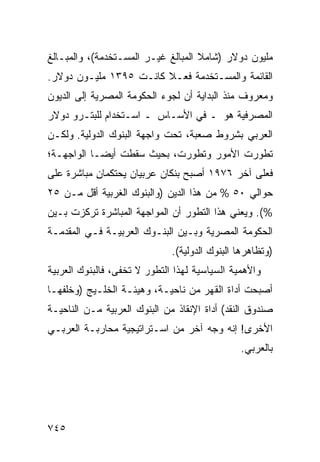 ‫ﻤﻠﻴﻭﻥ ﺩﻭﻻﺭ )ﺸﺎﻤﻼ ﺍﻟﻤﺒﺎﻟﻎ ﻏﻴـﺭ ﺍﻟﻤﺴـﺘﺨﺩﻤﺔ(، ﻭﺍﻟﻤﺒـﺎﻟﻎ‬
                                    ‫ﹰ‬
‫ﺍﻟﻘﺎﺌﻤﺔ ﻭﺍﻟﻤﺴـﺘﺨﺩﻤﺔ ﻓﻌـﻼ ﻜﺎﻨـﺕ ٥٩٣١ ﻤﻠﻴـﻭﻥ ﺩﻭﻻﺭ.‬
                        ‫ﹰ‬
‫ﻭﻤﻌﺭﻭﻑ ﻤﻨﺫ ﺍﻟﺒﺩﺍﻴﺔ ﺃﻥ ﻟﺠﻭﺀ ﺍﻟﺤﻜﻭﻤﺔ ﺍﻟﻤﺼﺭﻴﺔ ﺇﻟﻰ ﺍﻟﺩﻴﻭﻥ‬
‫ﺍﻟﻤﺼﺭﻓﻴﺔ ﻫﻭ ـ ﻓﻲ ﺍﻷﺴـﺎﺱ ـ ﺍﺴـﺘﺨﺩﺍﻡ ﻟﻠﺒﺘـﺭﻭ ﺩﻭﻻﺭ‬
‫ﺍﻟﻌﺭﺒﻲ ﺒﺸﺭﻭﻁ ﺼﻌﺒﺔ، ﺘﺤﺕ ﻭﺍﺠﻬﺔ ﺍﻟﺒﻨﻭﻙ ﺍﻟﺩﻭﻟﻴﺔ. ﻭﻟﻜـﻥ‬
‫ﺘﻁﻭﺭﺕ ﺍﻷﻤﻭﺭ ﻭﺘﻁﻭﺭﺕ، ﺒﺤﻴﺙ ﺴﻘﻁﺕ ﺃﻴ ‪‬ـﺎ ﺍﻟﻭﺍﺠﻬـﺔ؛‬
            ‫ﻀ‬
‫ﻓﻌﻠﻰ ﺁﺨﺭ ٦٧٩١ ﺃﺼﺒﺢ ﺒﻨﻜﺎﻥ ﻋﺭﺒﻴﺎﻥ ﻴﺤﺘﻜﻤﺎﻥ ﻤﺒﺎﺸﺭﺓ ﻋﻠﻰ‬
           ‫ِ‬
‫ﺤﻭﺍﻟﻲ ٠٥ % ﻤﻥ ﻫﺫﺍ ﺍﻟ ‪‬ﻴﻥ )ﻭﺍﻟﺒﻨﻭﻙ ﺍﻟﻐﺭﺒﻴﺔ ﺃﻗل ﻤـﻥ ٥٢‬
                              ‫ﺩ‬
‫%(. ﻭﻴﻌﻨﻲ ﻫﺫﺍ ﺍﻟﺘﻁﻭﺭ ﺃﻥ ﺍﻟﻤﻭﺍﺠﻬﺔ ﺍﻟﻤﺒﺎﺸﺭﺓ ﺘﺭﻜ ‪‬ﺕ ﺒـﻴﻥ‬
      ‫ﺯ‬
‫ﺍﻟﺤﻜﻭﻤﺔ ﺍﻟﻤﺼﺭﻴﺔ ﻭﺒـﻴﻥ ﺍﻟﺒﻨـﻭﻙ ﺍﻟﻌﺭﺒﻴـﺔ ﻓـﻲ ﺍﻟﻤﻘﺩﻤـﺔ‬
                              ‫)ﻭ ﹸﻅﺎﻫﺭﻫﺎ ﺍﻟﺒﻨﻭﻙ ﺍﻟﺩﻭﻟﻴﺔ(.‬
                                                     ‫ﺘ‬
‫ﻭﺍﻷﻫﻤﻴﺔ ﺍﻟﺴﻴﺎﺴﻴﺔ ﻟﻬﺫﺍ ﺍﻟﺘﻁﻭﺭ ﻻ ﺘﺨﻔﻰ، ﻓﺎﻟﺒﻨﻭﻙ ﺍﻟﻌﺭﺒﻴﺔ‬
                  ‫ﹶ‬
‫ﺃﺼﺒﺤﺕ ﺃﺩﺍﺓ ﺍﻟﻘﻬﺭ ﻤﻥ ﻨﺎﺤﻴـﺔ، ﻭﻫﻴﺌـﺔ ﺍﻟﺨﻠـﻴﺞ )ﻭﺨﻠﻔﻬـﺎ‬
‫ﺼﻨﺩﻭﻕ ﺍﻟﻨﻘﺩ( ﺃﺩﺍﺓ ﺍﻹﻨﻘﺎﺫ ﻤﻥ ﺍﻟﺒﻨﻭﻙ ﺍﻟﻌﺭﺒﻴﺔ ﻤـﻥ ﺍﻟﻨﺎﺤﻴـﺔ‬
‫ﺍﻷﺨﺭﻯ! ﺇﻨﻪ ﻭﺠﻪ ﺁﺨﺭ ﻤﻥ ﺍﺴـﺘﺭﺍﺘﻴﺠﻴﺔ ﻤﺤﺎﺭﺒـﺔ ﺍﻟﻌﺭﺒـﻲ‬
                                                ‫ﺒﺎﻟﻌﺭﺒﻲ.‬




‫٥٤٧‬
 