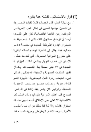 ‫)٢( ﻗﺭﺍﺭ ﺒﺎﻻﺴﺘﺴﻼﻡ.. ﹸﻔﺸﻠﻪ ﻫ ‪‬ﺔ ﻴﻨﺎﻴﺭ:‬
                   ‫‪‬ﺒ ﹸ‬     ‫ﺘ‬
‫ﺃ- ﻤﻊ ﻨﻬﺎﻴﺔ ﺍﻟﻌﺎﻡ، ﻜﺎﻥ ﺍﻟﺤﺼﺎﺩ: ﻓﺸﻼ ﻟﻠﻘﻴﺎﺩﺓ ﺍﻟﻤﺼـﺭﻴﺔ‬
                 ‫ﹰ‬
‫ﻓﻲ ﺘﺤﺴﻴﻥ ﻤﻭﻗﻌﻬﺎ ﺍﻟﻨﺴﺒﻲ ﻓﻲ ﺇﻁﺎﺭ ﺍﻟﺤل ﺍﻷﻤﺭﻴﻜـﻲ‬
‫ﺍﻟ ‪‬ﺭﺘﻘﺏ. ﻭﻤﻥ ﺍﻟﻨﺎﺤﻴﺔ ﺍﻻﻗﺘﺼﺎﺩﻴﺔ، ﻜﺎﻥ ﻋﻠﻰ ﺍﻟﻘﻴـﺎﺩﺓ‬
                                             ‫ﻤ‬
‫ﺃﻴ ‪‬ﺎ ﺃﻥ ﺘﺭﻀﺦ ﻟﺼﻨﺩﻭﻕ ﺍﻟﻨﻘﺩ، ﺍﻟﺫﻱ ﺘـﺩﻋﻡ ﻤﻭﻗﻔـﻪ‬
                                         ‫ﻀ‬
‫ﺒﺎﺴﺘﻤﺭﺍﺭ ﺍﻹﺩﺍﺭﺓ ﺍﻷﻤﺭﻴﻜﻴﺔ ﺍﻟﺠﺩﻴﺩﺓ ﻓﻲ ﺴﻴﺎﺴـﺔ ﺩﻋـﻡ‬
‫ﻤﻁﺎﻟﺒﻪ، ﻓﻌﺎﺩ ﺠﻨﺘﺭ ﺇﻟﻰ ﺍﻟﻘﺎﻫﺭﺓ؛ ﻟﻭﻀﻊ ﻟﻤﺴﺎﺘﻪ ﺍﻷﺨﻴﺭﺓ‬
‫ﻋﻠﻰ ﻤﺸﺭﻭﻉ ﺍﻟﻤﻴﺯﺍﻨﻴﺔ ﺍﻟﻤﺼﺭﻴﺔ، ﺍﻟﺘﻲ ﻜﺎﻨـﺕ ﺘﻤ ﱢـل‬
  ‫ﺜ‬
‫ﺍﻷﺴﺎﺱ ﻓﻲ ﺨﻁﺎﺏ ﺍﻟﻨﻭﺍﻴﺎ. ﻭﺒﺎﻟﻔﻌل ُﻋﻠﻨﺕ ﺍﻟﻤﻴﺯﺍﻨﻴـﺔ‬
               ‫ﺃ‬
‫ﺍﻟﺠﺩﻴﺩﺓ ﻓﻲ ٧١ ﻴﻨﺎﻴﺭ ‪‬ﺤ ‪‬ﻠﺔ ﺒﻜل ﺍﻟﺘﻌﻠﻴﻤـﺎﺕ. ﻭﻜـﺎﻥ‬
                        ‫ﻤ ﻤ‬
‫ﺘﻘﺩﻴﺭ ﺍﻟﺴﻠﻁﺎﺕ ﺍﻟﻤﺼﺭﻴﺔ ﻭﺍﻷﺠﻨﺒﻴﺔ، ﺃﻨﻪ ﻴﻤﻜﻥ ﺭﻏﻡ ﻜل‬
‫ﺸﻲﺀ ﺍﺴﺘﻴﻌﺎﺏ ﺭﺩﻭﺩ ﺍﻟﻔﻌل ﺍﻟﺠﻤﺎﻫﻴﺭﻴﺔ؛ ﻓﺄﺠﻬﺯﺓ ﺍﻟﻘﻤﻊ‬
‫ﻗﺎﺌﻤﺔ ﻭﻤﺩﺭﺒﺔ، ﻭﺤـﺯﺏ ﻤﺼـﺭ ﺼـﺎﺤﺏ ﺍﻷﻏﻠﺒﻴـﺔ‬
‫ﺍﻟﺴﺎﺤﻘﺔ، ﻭﺍﻟﺭﺌﻴﺱ ﻜﺎﻥ ﻴﺸﻌﺭ ﺒﺜﻘﺔ ﺯﺍﺌﺩﺓ ﻓﻲ ﺍﻟـﻨﻔﺱ؛‬
‫ﻓﺼﺭﺡ ﻗﺒل ﺇﻋﻼﻥ ﺍﻟﻤﻴﺯﺍﻨﻴﺔ ﺒﺄﻴـﺎﻡ، ﺒـﺄﻥ ﺍﻟﻤﺸـﺎﻜل‬
‫ﺍﻻﻗﺘﺼﺎﺩﻴﺔ "ﻻ ﺘﻌﻨﻲ ﻋﻠﻰ ﺍﻹﻁﻼﻕ ﺃﻨـﻪ ﻟـﻴﺱ ﻫﻨـﺎﻙ‬
‫ﺍﺴﺘﻘﺭﺍﺭ ﻜﺎﻤل، ﻭﺇﻻ ﻟﻤﺎ ﻜﻨﺎ ﺘﻤ ﱠﻨﺎ ﻤﻥ ﺃﻥ ﻨﺒـﺩﺃ ﻨﻅـﺎﻡ‬
                    ‫ﻜ‬
‫ﺍﻷﺤﺯﺍﺏ، ﻭﻫﺫﺍ ﺍﻟﻨﻅﺎﻡ ﺍﻟﺩﻴﻤﻘﺭﺍﻁﻲ ﻭﺤﺭﻴﺔ ﺍﻟﺼـﺤﺎﻓﺔ،‬


‫٦٤٧‬
 