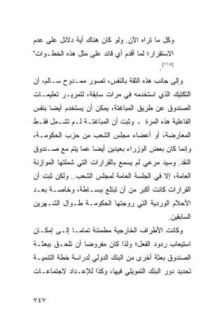 ‫ﻭﻜل ﻤﺎ ﺘﺭﺍﻩ ﺍﻵﻥ. ﻭﻟﻭ ﻜﺎﻥ ﻫﻨﺎﻙ ﺃ ‪‬ﺔ ﺩﻻﺌل ﻋﻠﻰ ﻋﺩﻡ‬
              ‫ﻴ‬
‫ﺍﻻﺴﺘﻘﺭﺍﺭ؛ ﻟﻤﺎ ﺃﻗﺩﻡ ﺃﻱ ﻗﺎﺌﺩ ﻋﻠﻰ ﻤﺜل ﻫﺫﻩ ﺍﻟﺨﻁـﻭﺍﺕ"‬
                                            ‫)٥١١(.‬
‫ﻭﺇﻟﻰ ﺠﺎﻨﺏ ﻫﺫﻩ ﺍﻟﺜﻘﺔ ﺒﺎﻟﻨﻔﺱ، ﺘﺼ ‪‬ﺭ ﻤﻤـﺩﻭﺡ ﺴـﺎﻟﻡ، ﺃﻥ‬
                  ‫ﻭ‬
‫ﺍﻟﺘﻜﺘﻴﻙ ﺍﻟﺫﻱ ﺍﺴﺘﺨﺩﻤﻪ ﻓﻲ ﻤﺭﺍﺕ ﺴﺎﺒﻘﺔ، ﻟﺘﻤﺭﻴـﺭ ﺘﻌﻠﻴﻤـﺎﺕ‬
‫ﺍﻟﺼﻨﺩﻭﻕ ﻋﻥ ﻁﺭﻴﻕ ﺍﻟﻤﺒﺎﻏﺘﺔ، ﻴﻤﻜﻥ ﺃﻥ ‪‬ﺴﺘﺨﺩﻡ ﺃﻴ ‪‬ﺎ ﺒﻨﻔﺱ‬
      ‫ﻀ‬         ‫ﻴ‬
‫ﺍﻟﻔﺎﻋﻠﻴﺔ ﻫﺫﻩ ﺍﻟﻤﺭﺓ ـ ﻭﺜﺒﺕ ﺃﻥ ﺍﻟﻤﺒﺎﻏﺘـﺔ ﻟـﻡ ﺘﺸـﻤل ﻓﻘـﻁ‬
‫ﺍﻟﻤﻌﺎﺭﻀﺔ، ﺃﻭ ﺃﻋﻀﺎﺀ ﻤﺠﻠﺱ ﺍﻟﺸﻌﺏ ﻤﻥ ﺤﺯﺏ ﺍﻟﺤﻜﻭﻤـﺔ،‬
‫ﻭﺇﻨﻤﺎ ﻜﺎﻥ ﺒﻌﺽ ﺍﻟﻭﺯﺭﺍﺀ ﺒﻌﻴﺩﻴﻥ ﺃﻴ ‪‬ﺎ ﻋ ‪‬ﺎ ﻴﺘﻡ ﻤﻊ ﺼـﻨﺩﻭﻕ‬
               ‫ﻀ ﻤ‬
‫ﺍﻟﻨﻘﺩ. ﻭﺴﻴﺩ ﻤﺭﻋﻲ ﻟﻡ ﻴﺴﻤﻊ ﺒﺎﻟﻘﺭﺍﺭﺍﺕ ﺍﻟﺘﻲ ﺸﻤﻠﺘﻬﺎ ﺍﻟﻤﻭﺍﺯﻨﺔ‬
‫ﺍﻟﻌﺎﻤﺔ، ﺇﻻ ﻓﻲ ﺍﻟﺠﻠﺴﺔ ﺍﻟﻌﺎﻤﺔ ﻟﻤﺠﻠﺱ ﺍﻟﺸﻌﺏ.. ﻭﻟﻜﻥ ﺜﺒﺕ ﺃﻥ‬
‫ﺍﻟﻘﺭﺍﺭﺍﺕ ﻜﺎﻨﺕ ﺃﻜﺒﺭ ﻤﻥ ﺃﻥ ﹸﺒ ﹶﻠﻊ ﺒﺒﺴـﺎﻁﺔ، ﻭﺨﺎﺼـﺔ ﺒﻌـﺩ‬
                       ‫ﺘﺘ‬
‫ﺍﻷﺤﻼﻡ ﺍﻟﻭﺭﺩﻴﺔ ﺍﻟﺘﻲ ﺭﻭﺠﺘﻬﺎ ﺍﻟﺤﻜﻭﻤـﺔ ﻁـﻭﺍل ﺍﻟﺸـﻬﺭﻴﻥ‬
                                               ‫ﺍﻟﺴﺎﺒﻘﻴﻥ.‬
‫ﻭﻜﺎﻨﺕ ﺍﻷﻁﺭﺍﻑ ﺍﻟﺨﺎﺭﺠﻴﺔ ﻤﻁﻤﺌﻨﺔ ﺘﻤﺎ ‪‬ـﺎ ﺇﻟـﻰ ﺇﻤﻜـﺎﻥ‬
              ‫ﻤ‬
‫ﺍﺴﺘﻴﻌﺎﺏ ﺭﺩﻭﺩ ﺍﻟﻔﻌل؛ ﻭﻟﺫﺍ ﻜﺎﻥ ﻤﻔﺭﻭ ‪‬ﺎ ﺃﻥ ﺘﻠﺤـﻕ ﺒﺒﻌﺜـﺔ‬
                 ‫ﻀ‬
‫ﺍﻟﺼﻨﺩﻭﻕ ﺒﻌﺜﺔ ﺃﺨﺭﻯ ﻤﻥ ﺍﻟﺒﻨﻙ ﺍﻟﺩﻭﻟﻲ ﻟﺩﺭﺍﺴﺔ ﺨﻁﺔ ﺍﻟﺘﻨﻤﻴـﺔ‬
                                         ‫ﹲ‬
‫ﺘﺤﺩﻴﺩ ﺩﻭﺭ ﺍﻟﺒﻨﻙ ﺍﻟﺘﻤﻭﻴﻠﻲ ﻓﻴﻬﺎ، ﻭﻜﺫﺍ ﻟﻺﻋـﺩﺍﺩ ﻻﺠﺘﻤﺎﻋـﺎﺕ‬


‫٧٤٧‬
 