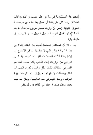 ‫ﺍﻟﻤﺠﻤﻭﻋﺔ ﺍﻻﺴﺘﺸﺎﺭﻴﺔ ﻓﻲ ﻤﺎﺭﺱ ﻋﻠﻰ ﻀـﻭﺀ ﺍﻹﺠـﺭﺍﺀﺍﺕ‬
‫ﺍﻟﻤﺘﺨﺫﺓ. ﺃﻴ ‪‬ﺎ ﻜﺎﻥ ﻤﻔﺭﻭ ‪‬ﺎ ﺃﻥ ﺘﺼل ﺒﻌﺜـﺔ ﻤـﻥ ﻤﺅﺴﺴـﺔ‬
                         ‫ﻀ‬           ‫ﻀ‬
‫ﺍﻟﺘﻤﻭﻴل ﺍﻟﺩﻭﻟﻴﺔ )ﺴﺒﻕ ﺃﻥ ﺯﺍﺭﺕ ﻤﺼﺭ ﻤﺭﺘﻴﻥ ﺨـﻼل ﻋـﺎﻡ‬
‫٦٧٩١(؛ ﻻﺴﺘﻜﻤﺎل ﺍﻟﺩﺭﺍﺴﺎﺕ ﺤﻭل ﺘﺤﻭﻴل ﻤﺼﺭ ﺇﻟﻰ ﺴـﻭﻕ‬
                                             ‫ﻤﺎﻟﻴﺔ ﺩﻭﻟﻴﺔ.‬
‫ﺏ ـ ﺇﻻ ﺃﻥ ﺍﻟﺠﻤﺎﻫﻴﺭ ﺍﻟﻐﺎﻀﺒﺔ ﺃﺨﻠﺕ ﺒﻜل ﺍﻟﺘﻘﺩﻴﺭﺍﺕ ﻓـﻲ‬
                                        ‫‪‬‬
‫ﻫﺒﺔ ٨١ ﻭ٩١ ﻴﻨﺎﻴﺭ ﺍﻟﺘﻲ ﻻ ﺘﻨﺎﻓﺴﻬﺎ ـ ﻓﻲ ﺍﻻﺘﺴﺎﻉ ـ‬
‫ﺇﻻ ﺜﻭﺭﺓ ٩١٩١، ﻓﺎﻀﻁﺭﺕ ﺍﻟﻘﻴـﺎﺩﺓ ﺍﻟﺴﻴﺎﺴـﻴﺔ ﺇﻟـﻰ‬
               ‫ﹸ‬                     ‫ﹸ‬
‫ﺍﻟﺘﺭﺍﺠﻊ ﻋﻥ ﻗﺭﺍﺭﺍﺕ ﺇﻟﻐﺎﺀ ﺍﻟﺩﻋﻡ، ﻭﻗﺩﻡ ﻋﺒـﺩ ﺍﻟﻤـﻨﻌﻡ‬
‫ﺍﻟﻘﻴﺴﻭﻨﻲ ﺍﺴﺘﻘﺎﻟﺘﻪ ﺘﺸﺒ ﹰﺎ ﺒﺎﻟﻘﺭﺍﺭﺍﺕ. ﻭﻟﻜـﻥ ﺍﻟﺠﻬـﺎﺕ‬
                          ‫ﺜ‬
‫ﺍﻟﺨﺎﺭﺠﻴﺔ ﻗﺒﻠﺕ ﺃﻥ ﺘﺘﺭﺍﺠـﻊ ﺠﺯﺌ ‪‬ـﺎ ﺃﻤـﺎﻡ ﺨﻁـﻭﺭﺓ‬
               ‫ﻴ‬
‫ﺍﻟﻤﻭﻗﻑ، ﻭﻋﺎﺩ ﺍﻟﻘﻴﺴﻭﻨﻲ ﺒﻌﺩ ﺍﻟﻌﺎﺼﻔﺔ، ﻭﻟﻜﻥ ﺴـﺤﺏ‬
      ‫ﺒﻌﺩﻫﺎ ﻤﻤﺜل ﺼﻨﺩﻭﻕ ﺍﻟﻨﻘﺩ ﻓﻲ ﺍﻟﻘﺎﻫﺭﺓ: ﺒﻭل ﺩﻴﻜﻲ.‬




‫٨٤٧‬
 