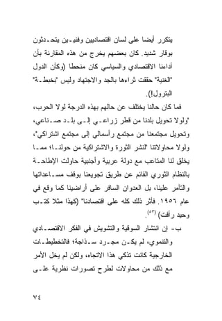 ‫ﻴﺘﻜﺭﺭ ﺃﻴﻀﺎ ﻋﻠﻰ ﻟﺴﺎﻥ ﺍﻗﺘﺼﺎﺩﻴﻴﻥ ﻭﻓﻨﻴـﻴﻥ ﻴﺘﺤـﺩﺜﻭﻥ‬
                                     ‫‪‬‬
‫ﺒﻭﻗﺎﺭ ﺸﺩﻴﺩ. ﻜﺎﻥ ﺒﻌﻀﻬﻡ ﻴﺨﺭﺝ ﻤﻥ ﻫﺫﻩ ﺍﻟﻤﻘﺎﺭﻨﺔ ﺒﺄﻥ‬
‫ﺃﺩﺍﺀﻨﺎ ﺍﻻﻗﺘﺼﺎﺩﻱ ﻭﺍﻟﺴﻴﺎﺴﻲ ﻜﺎﻥ ﻤﻨﺤ ﹰﺎ )ﻭﻜﺄﻥ ﺍﻟﺩﻭل‬
             ‫ﻁ‬
‫"ﺍﻟﻐﻨﻴﺔ" ﺤﻘﻘﺕ ﺜﺭﺍﺀﻫﺎ ﺒﺎﻟﺠﺩ ﻭﺍﻻﺠﺘﻬﺎﺩ ﻭﻟﻴﺱ "ﺒﺨﺒﻁـﺔ"‬
                                       ‫ﺍﻟﺒﺘﺭﻭل!(.‬
‫ﻓﻤﺎ ﻜﺎﻥ ﺤﺎﻟﻨﺎ ﻴﺨﺘﻠﻑ ﻋﻥ ﺤﺎﻟﻬﻡ ﺒﻬﺫﻩ ﺍﻟﺩﺭﺠﺔ ﻟﻭﻻ ﺍﻟﺤﺭﺏ،‬
‫"ﻭﻟﻭﻻ ﺘﺤﻭﻴل ﺒﻠﺩﻨﺎ ﻤﻥ ﻗﻁﺭ ﺯﺭﺍﻋـﻲ ﺇﻟـﻰ ﺒﻠـﺩ ﺼـﻨﺎﻋﻲ،‬
‫ﻭﺘﺤﻭﻴل ﻤﺠﺘﻤﻌﻨﺎ ﻤﻥ ﻤﺠﺘﻤﻊ ﺭﺃﺴﻤﺎﻟﻲ ﺇﻟﻰ ﻤﺠﺘﻤﻊ ﺍﺸﺘﺭﺍﻜﻲ"،‬
‫ﻭﻟﻭﻻ ﻤﺤﺎﻭﻻﺘﻨﺎ "ﻟﻨﺸﺭ ﺍﻟﺜﻭﺭﺓ ﻭﺍﻻﺸﺘﺭﺍﻜﻴﺔ ﻤﻥ ﺤﻭﻟﻨـﺎ؛ ﻤﻤـﺎ‬
‫ﻴﺨﻠﻕ ﻟﻨﺎ ﺍﻟﻤﺘﺎﻋﺏ ﻤﻊ ﺩﻭﻟﺔ ﻋﺭﺒﻴﺔ ﻭﺃﺠﻨﺒﻴﺔ ﺤﺎﻭﻟﺕ ﺍﻹﻁﺎﺤـﺔ‬
‫ﺒﺎﻟﻨﻅﺎﻡ ﺍﻟﺜﻭﺭﻱ ﺍﻟﻘﺎﺌﻡ ﻋﻥ ﻁﺭﻴﻕ ﺘﺠﻭﻴﻌﻨﺎ ﺒﻭﻗﻑ ﻤﺴـﺎﻋﺩﺍﺘﻬﺎ‬
‫ﻭﺍﻟﺘﺂﻤﺭ ﻋﻠﻴﻨﺎ، ﺒل ﺍﻟﻌﺩﻭﺍﻥ ﺍﻟﺴﺎﻓﺭ ﻋﻠﻰ ﺃﺭﺍﻀﻴﻨﺎ ﻜﻤﺎ ﻭﻗﻊ ﻓﻲ‬
‫ﻋﺎﻡ ٦٥٩١. ﻓﺄﺜﺭ ﺫﻟﻙ ﻜﻠﻪ ﻋﻠﻰ ﺍﻗﺘﺼﺎﺩﻨﺎ" )ﻜﻬﺫﺍ ﻤﺜﻼ ﻜﺘـﺏ‬
     ‫ﹰ‬
                                       ‫ﻭﺤﻴﺩ ﺭﺃﻓﺕ( )٣٥(.‬
‫ﺏ- ﺇﻥ ﺍﻨﺘﺸﺎﺭ ﺍﻟﺴﻭﻗﻴﺔ ﻭﺍﻟﺘﺸﻭﻴﺵ ﻓﻲ ﺍﻟﻔﻜﺭ ﺍﻻﻗﺘﺼـﺎﺩﻱ‬
‫ﻭﺍﻟﺘﻨﻤﻭﻱ، ﻟﻡ ﻴﻜـﻥ ﻤﺠـﺭﺩ ﺴـﺫﺍﺠﺔ؛ ﻓﺎﻟﺘﺨﻁﻴﻁـﺎﺕ‬
‫ﺍﻟﺨﺎﺭﺠﻴﺔ ﻜﺎﻨﺕ ﺘﺫﻜﻲ ﻫﺫﺍ ﺍﻻﺘﺠﺎﻩ، ﻭﻟﻜﻥ ﻟﻡ ﻴﺨل ﺍﻷﻤﺭ‬
‫ﻤﻊ ﺫﻟﻙ ﻤﻥ ﻤﺤﺎﻭﻻﺕ ﻟﻁﺭﺡ ﺘﺼﻭﺭﺍﺕ ﻨﻅﺭﻴﺔ ﻋﻠـﻰ‬


‫٤٧‬
 