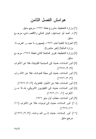 ‫ﻫﻭﺍﻤﺵ ﺍﻟﻔﺼل ﺍﻟﺜﺎﻤﻥ‬
       ‫)١( ﻭﺯﺍﺭﺓ ﺍﻟﺘﺨﻁﻴﻁ، ﻤﺸﺭﻭﻉ ﺨﻁﺔ ٦٧٩١، ﻤﺭﺠﻊ ﺴﺎﺒﻕ.‬
‫)٢( ﺩ. ﺃﺤﻤﺩ ﺃﺒﻭ ﺇﺴﻤﺎﻋﻴل، ﺍﻟﺒﻴﺎﻥ ﺍﻟﻤﺎﻟﻲ ﻭﺍﻻﻗﺘﺼـﺎﺩﻱ، ﻤﺭﺠـﻊ‬
                                                  ‫ﺴﺎﺒﻕ.‬
‫)٣( ﺍﻟﻤﻭﺍﺯﻨﺔ ﺍﻟﻨﻘﺩﻴﺔ ﻟﻌﺎﻡ ٦٧٩١، )ﺠﻤﻬﻭﺭﻴـﺔ ﻤﺼـﺭ ﺍﻟﻌﺭﺒﻴـﺔ:‬
                            ‫ﻭﺯﺍﺭﺓ ﺍﻟﻤﺎﻟﻴﺔ( )ﻏﻴﺭ ﻤﻨﺸﻭﺭﺓ(.‬
‫)٤( ﻭﺯﺍﺭﺓ ﺍﻟﺘﺨﻁﻴﻁ، ﺘﻘﺭﻴﺭ ﺍﻟﻤﺘﺎﺒﻌﺔ ﺍﻟﺜﺎﻨﻲ ﻟﺨﻁﺔ ٥٧٩١، ﻤﺭﺠـﻊ‬
                                                  ‫ﺴﺎﺒﻕ.‬
‫)٥( ﺃﻨﻭﺭ ﺍﻟﺴﺎﺩﺍﺕ، ﺤﺩﻴﺙ ﺇﻟﻰ ﺍﻟﺴﻴﺎﺴﻴﺔ ﺍﻟﻜﻭﻴﺘﻴﺔ، ﻨﻘﻼ ﻋﻥ ﺍﻷﻫﺭﺍﻡ،‬
           ‫ﹰ‬
                                        ‫)٩/ ٩/ ٥٧٩١(.‬
‫)٦( ﺃﻨﻭﺭ ﺍﻟﺴﺎﺩﺍﺕ، ﺤﺩﻴﺙ ﺇﻟﻰ ﻤﺠﻠﺔ ﺍﻟﺤﻭﺍﺩﺙ، ﻨﻘﻼ ﻋﻥ ﺍﻷﻫـﺭﺍﻡ،‬
            ‫ﹰ‬
                                        ‫)٢/ ٢/ ٦٧٩١(.‬
  ‫)٧( ﺃﻨﻭﺭ ﺍﻟﺴﺎﺩﺍﺕ، ﻨﻘﻼ ﻋﻥ ﺍﻷﺨﺒﺎﺭ ﺍﻟﻘﺎﻫﺭﻴﺔ، )٢/ ٧/ ٦٧٩١(.‬
                                    ‫ﹰ‬
‫)٨( ﺃﻨﻭﺭ ﺍﻟﺴﺎﺩﺍﺕ، ﺤﺩﻴﺙ ﺇﻟﻰ ﺍﻟﺘﻠﻴﻔﺯﻴﻭﻥ ﺍﻷﻤﺭﻴﻜﻲ، ﻨﻘـﻼ ﻋـﻥ‬
    ‫ﹰ‬
                              ‫ﺍﻷﻫﺭﺍﻡ، )١/ ٠١/ ٦٧٩١(.‬
                   ‫)٩( ﺃﻨﻭﺭ ﺍﻟﺴﺎﺩﺍﺕ، ﺨﻁﺎﺏ ﺃﻭل ﻤﺎﻴﻭ ٦٧٩١.‬
‫)٠١( ﺃﻨﻭﺭ ﺍﻟﺴﺎﺩﺍﺕ، ﺤﺩﻴﺙ ﺇﻟﻰ ﻟﻭﻤﻭﻨﺩ، ﻨﻘﻼ ﻋﻥ ﺍﻷﻫﺭﺍﻡ، )١١/‬
                ‫ﹰ‬
                                           ‫٢١/ ٥٧٩١(.‬
‫)١١( ﺃﻨﻭﺭ ﺍﻟﺴﺎﺩﺍﺕ، ﺤﺩﻴﺙ ﺇﻟـﻰ ﺍﻟﺤـﻭﺍﺩﺙ، )٢/ ٢/ ٦٧٩١(،‬
                                            ‫ﻤﺭﺠﻊ ﺴﺎﺒﻕ.‬


‫٩٤٧‬
 