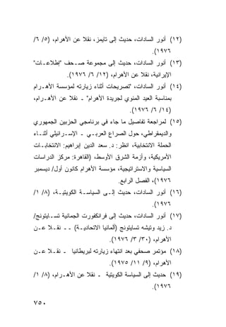 ‫)٢١( ﺃﻨﻭﺭ ﺍﻟﺴﺎﺩﺍﺕ، ﺤﺩﻴﺙ ﺇﻟﻰ ﺘﺎﻴﻤﺯ، ﻨﻘﻼ ﻋﻥ ﺍﻷﻫﺭﺍﻡ، )٥/ ٦/‬
                  ‫ﹰ‬
                                                ‫٦٧٩١(.‬
‫)٣١( ﺃﻨﻭﺭ ﺍﻟﺴﺎﺩﺍﺕ، ﺤﺩﻴﺙ ﺇﻟﻰ ﻤﺠﻤﻭﻋﺔ ﺼـﺤﻑ "ﺇﻁﻼﻋـﺎﺕ"‬
             ‫ﺍﻹﻴﺭﺍﻨﻴﺔ، ﻨﻘﻼ ﻋﻥ ﺍﻷﻫﺭﺍﻡ، )٢١/ ٦/ ٦٧٩١(.‬
                                       ‫ﹰ‬
‫)٤١( ﺃﻨﻭﺭ ﺍﻟﺴﺎﺩﺍﺕ، "ﺘﺼﺭﻴﺤﺎﺕ ﺃﺜﻨﺎﺀ ﺯﻴﺎﺭﺘﻪ ﻟﻤﺅﺴﺴﺔ ﺍﻷﻫـﺭﺍﻡ‬
‫ﺒﻤﻨﺎﺴﺒﺔ ﺍﻟﻌﻴﺩ ﺍﻟﻤﺌﻭﻱ ﻟﺠﺭﻴﺩﺓ ﺍﻷﻫﺭﺍﻡ" ـ ﻨﻘﻼ ﻋﻥ ﺍﻷﻫـﺭﺍﻡ،‬
            ‫ﹰ‬
                                      ‫)٤١/ ٦/ ٦٧٩١(.‬
‫)٥١( ﻟﻤﺭﺍ ‪‬ﻌﺔ ﺘﻔﺎﺼﻴل ﻤﺎ ﺠﺎﺀ ﻓﻲ ﺒﺭﻨﺎﻤ ‪‬ﻲ ﺍﻟﺤﺯﺒﻴﻥ ﺍﻟﺠﻤﻬﻭﺭﻱ‬
                  ‫ﺠ‬                          ‫ﺠ‬
‫ﻭﺍﻟﺩﻴﻤﻘﺭﺍﻁﻲ، ﺤﻭل ﺍﻟﺼﺭﺍﻉ ﺍﻟﻌﺭﺒـﻲ ـ ﺍﻹﺴـﺭﺍﺌﻴﻠﻲ ﺃﺜﻨـﺎﺀ‬
‫ﺍﻟﺤﻤﻠﺔ ﺍﻻﻨﺘﺨﺎﺒﻴﺔ، ﺍﻨﻅﺭ: ﺩ. ﺴﻌﺩ ﺍﻟﺩﻴﻥ ﺇﺒﺭﺍﻫﻴﻡ: ﺍﻻﻨﺘﺨﺎﺒـﺎﺕ‬
‫ﺍﻷﻤﺭﻴﻜﻴﺔ، ﻭﺃﺯﻤﺔ ﺍﻟﺸﺭﻕ ﺍﻷﻭﺴﻁ، )ﺍﻟﻘﺎﻫﺭﺓ: ﻤﺭﻜﺯ ﺍﻟﺩﺭﺍﺴﺎﺕ‬
‫ﺍﻟﺴﻴﺎﺴﻴﺔ ﻭﺍﻻﺴﺘﺭﺍﺘﻴﺠﻴﺔ، ﻤﺅﺴﺴﺔ ﺍﻷﻫﺭﺍﻡ ﻜﺎﻨﻭﻥ ﺃﻭل/ ﺩﻴﺴﻤﺒﺭ‬
                                  ‫٦٧٩١(، ﺍﻟﻔﺼل ﺍﻟﺭﺍﺒﻊ.‬
‫)٦١( ﺃﻨﻭﺭ ﺍﻟﺴﺎﺩﺍﺕ، ﺤﺩﻴﺙ ﺇﻟـﻰ ﺍﻟﺴﻴﺎﺴـﺔ ﺍﻟﻜﻭﻴﺘﻴـﺔ، )٨/ ١/‬
                                                ‫٦٧٩١(.‬
‫)٧١( ﺃﻨﻭﺭ ﺍﻟﺴﺎﺩﺍﺕ، ﺤﺩﻴﺙ ﺇﻟﻰ ﻓﺭﺍﻨﻜﻔﻭﺭﺕ ﺍﻟﺠﻤﺎﻨﻴﺔ ﺘﺴـﺎﻴﺘﻭﻨﺞ/‬
‫ﺩ. ﺯﻴﺩ ﻭﺘﻴﺸﻪ ﺘﺴﺎﻴﺘﻭﻨﺞ )ﺃﻟﻤﺎﻨﻴﺎ ﺍﻻﺘﺤﺎﺩﻴـﺔ( ــ ﻨﻘـﻼ ﻋـﻥ‬
    ‫ﹰ‬
                              ‫ﺍﻷﻫﺭﺍﻡ، )٠٣/ ٣/ ٦٧٩١(.‬
‫)٨١( ﻤﺅﺘﻤﺭ ﺼﺤﻔﻲ ﺒﻌﺩ ﺍﻨﺘﻬﺎﺀ ﺯﻴﺎﺭﺘﻪ ﻟﺒﺭﻴﻁﺎﻨﻴﺎ ـ ﻨﻘـﻼ ﻋـﻥ‬
    ‫ﹰ‬
                              ‫ﺍﻷﻫﺭﺍﻡ، )٩/ ١١/ ٥٧٩١(.‬
‫)٩١( ﺤﺩﻴﺙ ﺇﻟﻰ ﺍﻟﺴﻴﺎﺴﺔ ﺍﻟﻜﻭﻴﺘﻴﺔ ـ ﻨﻘﻼ ﻋﻥ ﺍﻷﻫـﺭﺍﻡ، )٨/ ١/‬
                   ‫ﹰ‬
                                                ‫٦٧٩١(.‬

‫٠٥٧‬
 